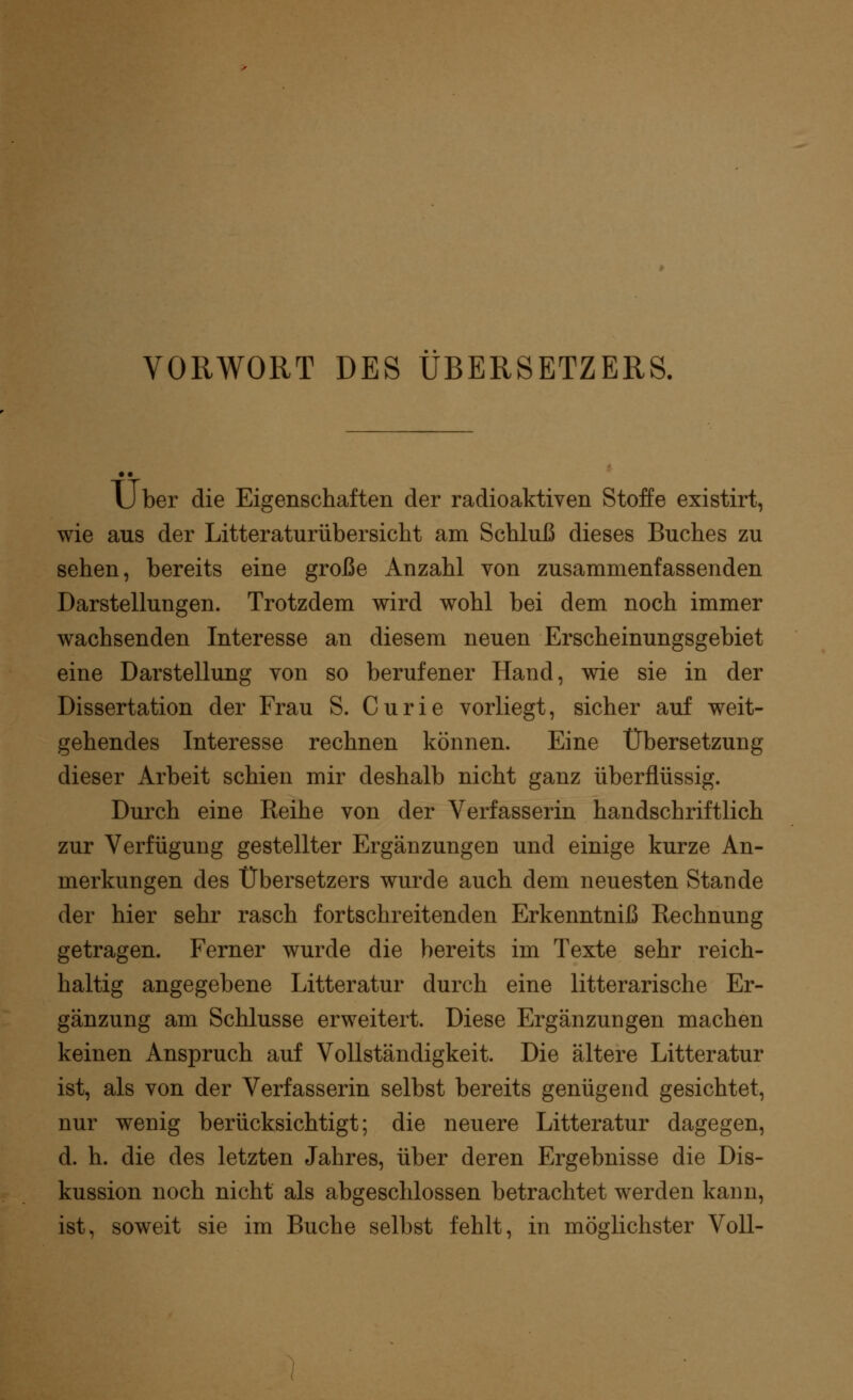 VORWORT DES ÜBERSETZERS. U ber die Eigenschaften der radioaktiven Stoffe existirt, wie aus der Litteraturübersicht am Schluß dieses Buches zu sehen, bereits eine große Anzahl von zusammenfassenden Darstellungen. Trotzdem wird wohl bei dem noch immer wachsenden Interesse an diesem neuen Erscheinungsgebiet eine Darstellung von so berufener Hand, wie sie in der Dissertation der Frau S. Curie vorliegt, sicher auf weit- gehendes Interesse rechnen können. Eine Übersetzung dieser Arbeit schien mir deshalb nicht ganz überflüssig. Durch eine Reihe von der Verfasserin handschriftlich zur Verfügung gestellter Ergänzungen und einige kurze An- merkungen des Übersetzers wurde auch dem neuesten Stande der hier sehr rasch fortschreitenden Erkenntniß Rechnung getragen. Ferner wurde die bereits im Texte sehr reich- haltig angegebene Litteratur durch eine litterarische Er- gänzung am Schlüsse erweitert. Diese Ergänzungen machen keinen Anspruch auf Vollständigkeit. Die ältere Litteratur ist, als von der Verfasserin selbst bereits genügend gesichtet, nur wenig berücksichtigt; die neuere Litteratur dagegen, d. h. die des letzten Jahres, über deren Ergebnisse die Dis- kussion noch nicht als abgeschlossen betrachtet werden kann, ist, soweit sie im Buche selbst fehlt, in möglichster Voll-