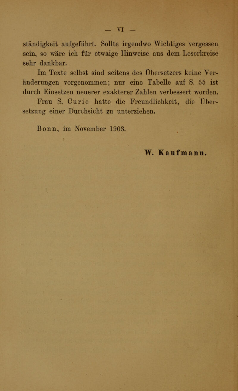 ständigkeit aufgeführt. Sollte irgendwo Wichtiges vergessen sein, so wäre ich für etwaige Hinweise aus dem Leserkreise sehr dankbar. Im Texte selbst sind seitens des Übersetzers keine Ver- änderungen vorgenommen; nur eine Tabelle auf S. 55 ist durch Einsetzen neuerer exakterer Zahlen verbessert worden. Frau S. Curie hatte die Freundlichkeit, die Über- setzung einer Durchsicht zu unterziehen« Bonn, im November 1903. W. Kaufmann.