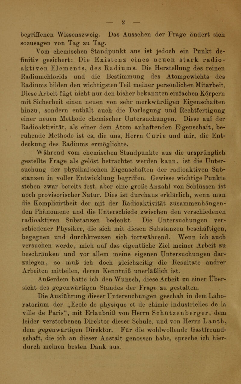 begriffenen Wissenszweig. Das Aussehen der Frage ändert sich sozusagen von Tag zu Tag. Vom chemischen Standpunkt aus ist jedoch ein Punkt de- finitiv gesichert: Die Existenz eines neuen stark radio- aktiven Elements, des Radiums. Die Herstellung des reinen Radiumchlorids und die Bestimmung des Atomgewichts des Radiums bilden den wichtigsten Teil meiner persönlichen Mitarbeit. Diese Arbeit fügt nicht nur den bisher bekannten einfachen Körpern mit Sicherheit einen neuen von sehr merkwürdigen Eigenschaften hinzu, sondern enthält auch die Darlegung und Rechtfertigung einer neuen Methode chemischer Untersuchungen. Diese auf der Radioaktivität, als einer dem Atom anhaftenden Eigenschaft, be- ruhende Methode ist es, die uns, Herrn Curie und mir, die Ent- deckung des Radiums ermöglichte. Während vom chemischen Standpunkte aus die ursprünglich gestellte Frage als gelöst betrachtet werden kann, ist die Unter- suchung der physikalischen Eigenschaften der radioaktiven Sub- stanzen in voller Entwicklung begriffen. Gewisse wichtige Punkte stehen zwar bereits fest, aber eine große Anzahl von Schlüssen ist noch provisorischer Natur. Dies ist durchaus erklärlich, wenn man die Komplicirtheit der mit der Radioaktivität zusammenhängen- den Phänomene und die Unterschiede zwischen den verschiedenen radioaktiven Substanzen bedenkt. Die Untersuchungen ver- schiedener Physiker, die sich mit diesen Substanzen beschäftigen, begegnen und durchkreuzen sich fortwährend. Wenn ich auch versuchen werde, mich auf das eigentliche Ziel meiner Arbeit zu beschränken und vor allem meine eigenen Untersuchungen dar- zulegen , so muß ich doch gleichzeitig die Resultate andrer Arbeiten mitteilen, deren Kenntniß unerläßlich ist. Außerdem hatte ich den Wunsch, diese Arbeit zu einer Über- sicht des gegenwärtigen Standes der Frage zu gestalten. Die Ausführung dieser Untersuchungen geschah in dem Labo- ratorium der „Ecole de physique et de chimie industrielles de la ville de Paris, mit Erlaubniß von Herrn Schützenberger, dem leider verstorbenen Direktor dieser Schule, und von Herrn Lauth, dem gegenwärtigen Direktor. Für die wohlwollende Gastfreund- schaft, die ich an dieser Anstalt genossen habe, spreche ich hier- durch meinen besten Dank aus.