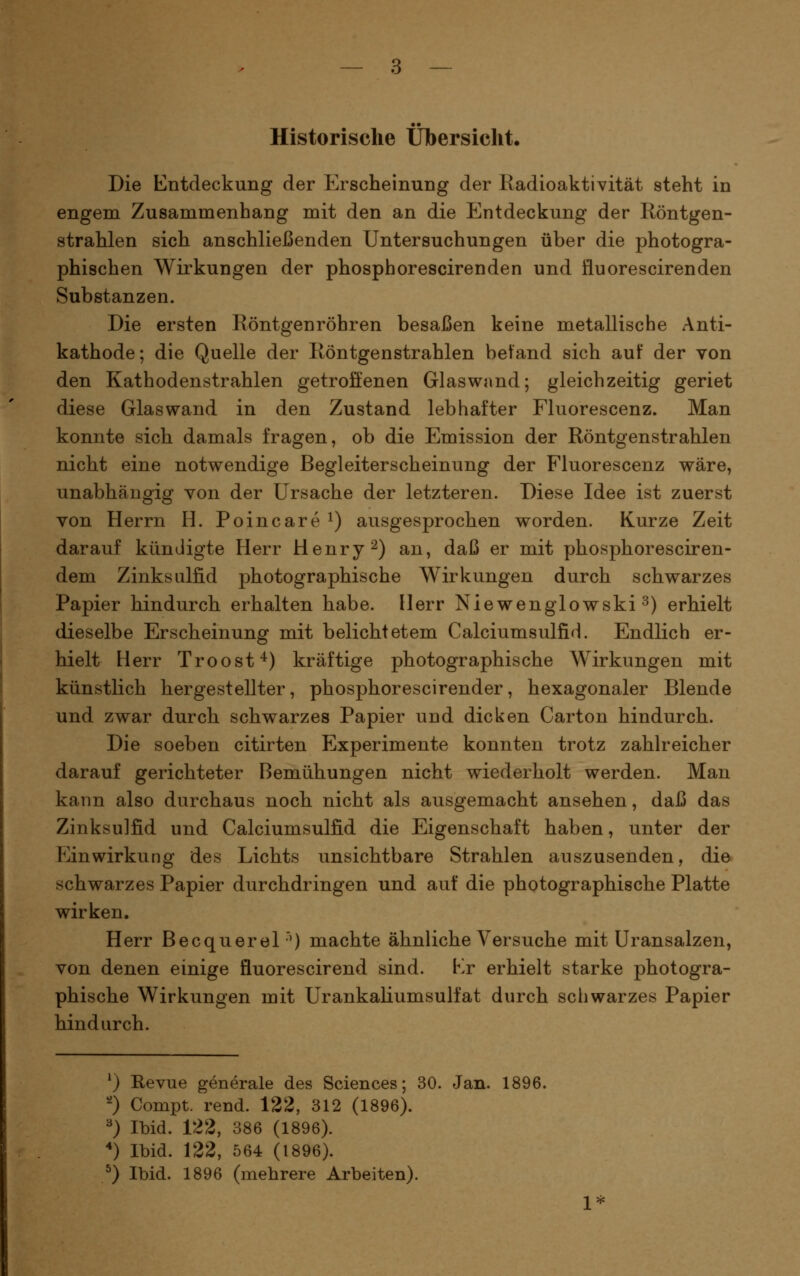Historische Übersicht. Die Entdeckung der Erscheinung der Radioaktivität steht in engem Zusammenhang mit den an die Entdeckung der Röntgen- strahlen sich anschließenden Untersuchungen über die photogra- phischen Wirkungen der phosphorescirenden und fluorescirenden Substanzen. Die ersten Röntgenröhren besaßen keine metallische Anti- kathode; die Quelle der Röntgenstrahlen befand sich auf der von den Kathodenstrahlen getroffenen Glaswand; gleichzeitig geriet diese Glaswand in den Zustand lebhafter Fluorescenz. Man konnte sich damals fragen, ob die Emission der Röntgenstrahlen nicht eine notwendige Begleiterscheinung der Fluorescenz wäre, unabhängig von der Ursache der letzteren. Diese Idee ist zuerst von Herrn H. Poincare^) ausgesprochen worden. Kurze Zeit darauf kündigte Herr Henryk) an, daß er mit phosphoresciren- dem Zinksulfid photographische Wirkungen durch schwarzes Papier hindurch erhalten habe. Herr Niewenglowski ^) erhielt dieselbe Erscheinung mit belichtetem Calciumsulfid. Endlich er- hielt Herr Troost'^) kräftige photographische Wirkungen mit künstlich hergestellter, phosphorescirender, hexagonaler Blende und zwar durch schwarzes Papier und dicken Carton hindurch. Die soeben citirten Experimente konnten trotz zahlreicher darauf gerichteter Bemühungen nicht wiederholt werden. Man kann also durchaus noch nicht als ausgemacht ansehen, daß das Zinksulfid und Calciumsulfid die Eigenschaft haben, unter der Einwirkung des Lichts unsichtbare Strahlen auszusenden, die schwarzes Papier durchdringen und auf die photographische Platte wirken. Herr Becquerel'') machte ähnliche Versuche mit Uransalzen, von denen einige fluorescirend sind. Kr erhielt starke photogra- phische Wirkungen mit Urankaliumsulfat durch schwarzes Papier hindurch. ^) Revue generale des Sciences; 30. Jan. 1896. '0 Compt. rend. 122, 312 (1896). ^) Ibid. 122, 386 (1896). *) Ibid. 122, 564 (1896). ^) Ibid. 1896 (mehrere Arbeiten). 1*
