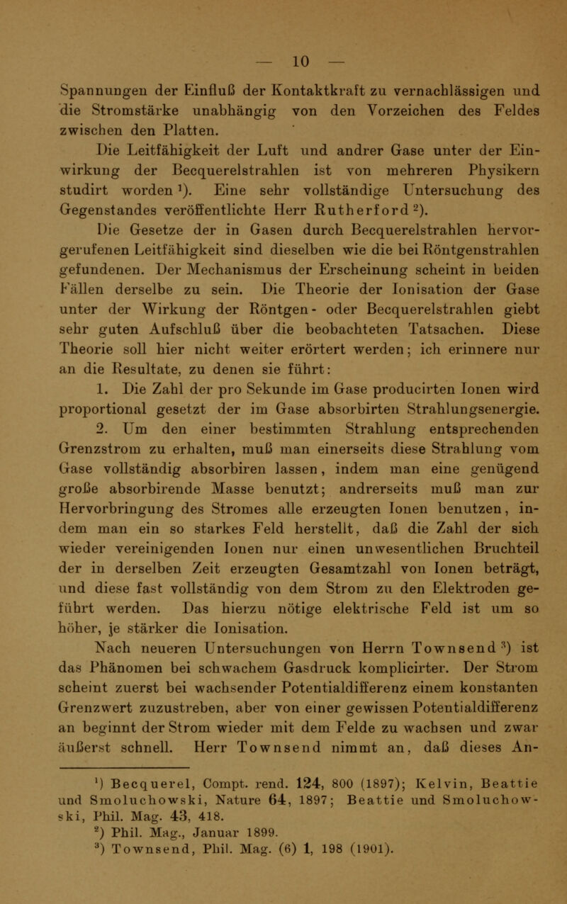 — 10 — SpannuDgen der Einfluß der Kontaktkraft zu vernachlässigen und die Stromstärke unabhängig von den Vorzeichen des Feldes zwischen den Platten. Die Leitfähigkeit der Luft und andrer Gase unter der Ein- wirkung der Becquerelstrahlen ist von mehreren Physikern studirt worden ^). Eine sehr vollständige Untersuchung des Gegenstandes veröffentlichte Herr Rutherford 2). Die Gesetze der in Gasen durch Becquerelstrahlen hervor- gerufenen Leitfähigkeit sind dieselben wie die bei Röntgenstrahlen gefundenen. Der Mechanismus der Erscheinung scheint in beiden Fällen derselbe zu sein. Die Theorie der Ionisation der Gase unter der Wirkung der Röntgen- oder Becquerelstrahlen giebt sehr guten Aufschluß über die beobachteten Tatsachen. Diese Theorie soll hier nicht weiter erörtert werden; ich erinnere nur an die Resultate, zu denen sie führt: 1. Die Zahl der pro Sekunde im Gase producirten Ionen wird proportional gesetzt der im Gase absorbirten Strahlungsenergie. 2. Um den einer bestimmten Strahlung entsprechenden Grenzstrom zu erhalten, muß man einerseits diese Strahlung vom Gase vollständig absorbiren lassen, indem man eine genügend große absorbirende Masse benutzt; andrerseits muß man zur Hervorbringung des Stromes alle erzeugten Ionen benutzen, in- dem man ein so starkes Feld herstellt, daß die Zahl der sich wieder vereinigenden Ionen nur einen unwesentlichen Bruchteil der in derselben Zeit erzeugten Gesamtzahl von Ionen beträgt, und diese fast vollständig von dem Strom zu den Elektroden ge- führt werden. Das hierzu nötige elektrische Feld ist um so höher, je stärker die Ionisation. Nach neueren Untersuchungen von Herrn Townsend ^) ist das Phänomen bei schwachem Gasdruck komplicirter. Der Strom scheint zuerst bei wachsender Potentialdifferenz einem konstanten Grenzwert zuzustreben, aber von einer gewissen Potentialdifferenz an beginnt der Strom wieder mit dem Felde zu wachsen und zwar äußerst schnell. Herr Townsend nimmt an, daß dieses An- M Becquerel, Compt. rend. 124, 800 (1897); Kelvin, Beattie und Smoluchowski, Nature 64, 1897; Beattie und Smoluchow- ski, Phil. Mag. 43, 418. 2) Phil. Mag., Januar 1899.