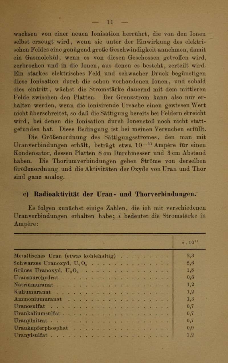 wachsen von einer neuen Ionisation herrührt, die von den Ionen selbst erzeugt wird, wenn sie unter der Einwirkung des elektri- schen Feldes eine genügend große Geschwindigkeit annehmen, damit ein Gasmolekül, wenn es von diesen Geschossen getroffen wird, zerbrochen und in die Ionen, aus denen es besteht, zerteilt wird. Ein starkes elektrisches Feld und schwacher Druck begünstigen diese Ionisation durch die schon vorhandenen Ionen, und sobald dies eintritt, wächst die Stromstärke dauernd mit dem mittleren Felde zwischen den Platten. Der Grenz ström kann also nur er- halten werden, wenn die ionisirende Ursache einen gewissen Wert nicht überschreitet, so daß die Sättigung bereits bei Feldern erreicht wird, bei denen die Ionisation durch lonenstoß noch nicht statt- gefunden hat. Diese Bedingung ist bei meinen Versuchen erfüllt. Die Größenordnung des Sättigungsstromes, den man mit Uranverbindungen erhält, beträgt etwa 10^^ Ampere für einen Kondensator, dessen Platten 8 cm Durchmesser und 3 cm Abstand haben. Die Thoriumverbindungen geben Ströme von derselben Größenordnung und die Aktivitäten der Oxyde von Uran und Thor sind ganz analog. c) Radioaktivität der Uran- und Thorverbindungen. Es folgen zunächst einige Zahlen, die ich mit verschiedenen Uran Verbindungen erhalten habe; i bedeutet die Stromstärke in Ampere: i . 10^^ Metallisches Uran (etwas kohlehaltig) Schwarzes Uranoxyd, UgOj Grünes Uranoxyd, U3O4 Uran säurehj'd rat Natriumuranat Kaliumuranat Ammoniumuranat Uranosulfat Urankaliumsulfat Uranylnitrat Urankupferphosphat I^ranylsulfat 2,3 2,6 1,8 0,6 1,2 1,2 1,3 0,7 0,7 0,7 0,9 1,2