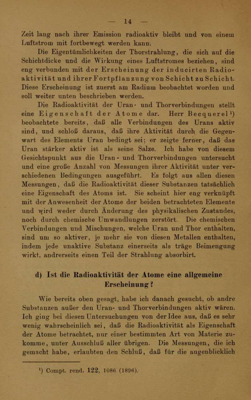 Zeit lang nach ihrer Emission radioaktiv bleibt und von einem Luftstrom mit fortbewegt werden kann. Die Eigentümliclikeiten der Thorstrahlung, die sich auf die Schichtdicke und die Wirkung eines Luftstromes beziehen, sind eng verbunden mit der Erscheinung der inducirten Kadio- aktivität und ihrerFortpflanzung von Schicht zu Schicht. Diese Erscheinung ist zuerst am Radium beobachtet worden und soll weiter unten beschrieben werden. Die Radioaktivität der Uran- und Thor verbin düngen stellt eine Eigenschaft der Atome dar. Herr BecquereP) beobachtete bereits, daß alle Verbindungen des Urans aktiv sind, und schloß daraus, daß ihre Aktivität durch die Gegen- wart des Elements Uran bedingt sei; er zeigte ferner, daß das Uran stärker aktiv ist als seine Salze. Ich habe von diesem Gesichtspunkt aus die Uran - und Thorverbindungen untersucht und eine große Anzahl von Messungen ihrer Aktivität unter ver- schiedenen Bedingungen ausgeführt. Es folgt aus allen diesen Messungen , daß die Radioaktivität dieser Substanzen tatsächlich eine Eigenschaft des Atoms ist. Sie scheint hier eng verknüpft mit der Anwesenheit der Atome der beiden betrachteten Elemente und T^^ird weder durch Änderung des physikalischen Zustandes, noch durch chemische Umwandlungen zerstört. Die chemischen Verbindungen und Mischungen, welche Uran und Thor enthalten, sind um so aktiver, je mehr sie von diesen Metallen enthalten, indem jede unaktive Substanz einerseits als träge Beimengung wirkt, andrerseits einen Teil der Strahlung absorbirt. d) Ist die Radioaktivität der Atome eine allgemeine Erscheinung ? Wie bereits oben gesagt, habe ich danach gesucht, ob andre Substanzen außer den Uran- und Thor Verbindungen aktiv wären. Ich ging bei diesen Untersuchungen von der Idee aus, daß es sehr wenig wahrscheinlich sei, daß die Radioaktivität als Eigenschaft der Atome betrachtet, nur einer bestimmten Art von Materie zu- komme, unter Ausschluß aller übrigen. Die Messungen, die ich gemacht habe, erlaubten den Schluß, daß für die augenblicklich Compt. rend. 122, 1086 (1