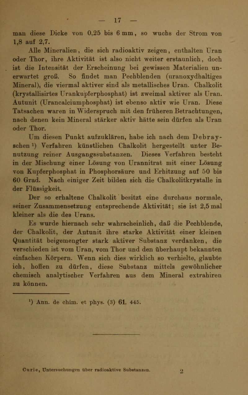 man diese Dicke von 0,25 bis 6 mm, so wuchs der Strom von 1,8 auf 2,7. Alle Mineralien, die sich radioaktiv zeigen, enthalten Uran oder Thor, ihre Aktivität ist also nicht weiter erstaunlich, doch ist die Intensität der Erscheinung bei gewissen Materialien un- erwartet groß. So findet man Pechblenden (uranoxydhaltiges Mineral), die viermal aktiver sind als metallisches Uran. Chalkolit (krystallisirtes Urankupferphosphat) ist zweimal aktiver als Uran. Autunit (Urancalciumphosphat) ist ebenso aktiv wie Uran. Diese Tatsachen waren in Widerspruch mit den früheren Betrachtungen, nach denen kein Mineral stärker aktiv hätte sein dürfen als Uran oder Thor. Um diesen Punkt aufzuklären, habe ich nach dem Debray- schen ^) Verfahren künstlichen Chalkolit hergestellt unter Be- nutzung reiner Ausgangssubstanzen. Dieses Verfahren besteht in der Mischung einer Lösung von Urannitrat mit einer Lösung von Kupferphosphat in Phosphorsäure und Erhitzung auf 50 bis 60 Grad. Nach einiger Zeit bilden sich die Chalkolitkrystalle in der Flüssigkeit. Der so erhaltene Chalkolit besitzt eine durchaus normale, seiner Zusammensetzung entsprechende Aktivität; sie ist 2,5 mal kleiner als die des Urans. Es wurde hiernach sehr wahrscheinlich, daß die Pechblende, der Chalkolit, der Autunit ihre starke Aktivität einer kleinen Quantität beigemengter stark aktiver Substanz verdanken, die verschieden ist vom Uran, vom Thor und den überhaupt bekannten einfachen Körpern. V^enn sich dies wirklich so verhielte, glaubte ich, hoffen zu dürfen, diese Substanz mittels gewöhnlicher chemisch analytischer Verfahren aus dem Mineral extrahiren zu können. ^) Ann. de chim. et phys. (3) 61, 445. Curie, Untersuchungen über radioaktive Substanzen.