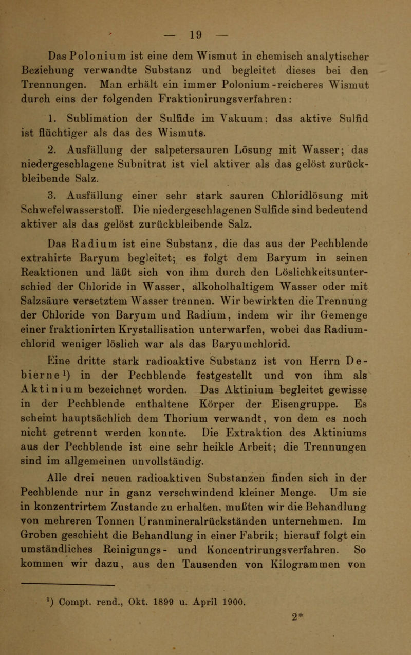 Das Polonium ist eine dem Wismut in chemisch analytischer Beziehung verwandte Substanz und begleitet dieses bei den Trennungen. Man erhält ein immer Polonium-reicheres Wismut durch eins der folgenden Fraktionirungsverfahren: 1. Sublimation der Sulfide im Vakuum; das aktive Sulfid ist flüchtiger als das des Wismuts. 2. Ausfälluiig der salpetersauren Lösung mit Wasser; das niedergeschlagene Subnitrat ist viel aktiver als das gelöst zurück- bleibende Salz. 3. Ausfällung einer sehr stark sauren Chloridlösung mit Schwefelwasserstoff. Die niedergeschlagenen Sulfide sind bedeutend aktiver als das gelöst zurückbleibende Salz. Das Radium ist eine Substanz, die das aus der Pechblende extrahirte Baryum begleitet; es folgt dem Baryum in seinen Reaktionen und läßt sich von ihm durch den Löslichkeitsunter- schied der Chloride in Wasser, alkoholhaltigem Wasser oder mit Salzsäure versetztem Wasser trennen. Wir bewirkten die Trennung der Chloride von Baryum und Radium, indem wir ihr Gemenge einer fraktionirten Krystallisation unterwarfen, wobei das Radium- chlorid weniger löslich war als das Baryumchlorid. Eine dritte stark radioaktive Substanz ist von Herrn De- bierne^) in der Pechblende festgestellt und von ihm als Aktinium bezeichnet worden. Das Aktinium begleitet gewisse in der Pechblende enthaltene Körper der Eisengruppe. Es scheint hauptsächlich dem Thorium verwandt, von dem es noch nicht getrennt werden konnte. Die Extraktion des Aktiniums aus der Pechblende ist eine sehr heikle Arbeit; die Trennungen sind im allgemeinen unvollständig. Alle drei neuen radioaktiven Substanzen finden sich in der Pechblende nur in ganz verschwindend kleiner Menge. Um sie in konzentrirtem Zustande zu erhalten, mußten wir die Behandlung von mehreren Tonnen Uranmineralrückständen unternehmen. Im Groben geschieht die Behandlung in einer Fabrik; hierauf folgt ein umständliches Reinigungs- und Koncentrirungsverfahren. So kommen wir dazu, aus den Tausenden von Kilogrammen von ^) Compt. rend., Okt. 1899 u. April 1900.