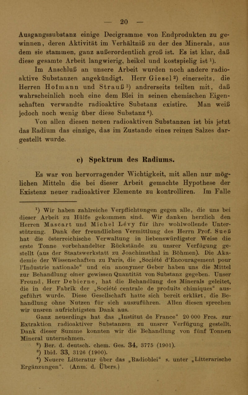 Ausgangssubstanz einige Decigramme von Endprodukten zu ge- winnen, deren Aktivität im Verhältniß zu der des Minerals, aus dem sie stammen, ganz außerordentlich groß ist. Es ist klar, daß diese gesamte Arbeit langwierig, heikel und kostspielig ist i). Im Anschluß an unsere Arbeit wurden noch andere radio- aktive Substanzen angekündigt. HerrGiesel^) einerseits, die Herren Hot mann und Strauß-^) andrerseits teilten mit, daß wahrscheinlich noch eine dem Blei in seinen chemischen Eigen- schaften verwandte radioaktive Substanz existire. Man weiß jedoch noch wenig über diese Substanz**). Yon allen diesen neuen radioaktiven Substanzen ist bis jetzt das Radium das einzige, das im Zustande eines reinen Salzes dar- gestellt wurde. c) Spektrum des Radiums. Es war von hervorragender Wichtigkeit, mit allen nur mög- lichen Mitteln die bei dieser Arbeit gemachte Hypothese der Existenz neuer radioaktiver Elemente zu kontrolliren. Im Falle ^) Wir haben zahlreiclie Verpfliclitungen gegen alle, die uns bei dieser Arbeit zu Hälfe gekommen sind. Wir danken herzlich den Herren Mascart und Michel Levy für ihre wohlwollende Unter- stützung. Dank der freundlichen Vermittlung des Herrn Prof. Sueß hat die österreichische Verwaltung in liebenswürdigster Weise die erste Tonne vorbehandelter Bückstände zu unsrer Verfüg^ung ge- stellt (aus der Staatswerkstatt zu Joachimsthal in Böhmen). Die Aka- demie der Wissenschaften zu Paris, die „Society d'Encouragement pour l'Industrie nationale und ein anonymer Geber haben uns die Mittel zur Behandlung einer gewissen Quantität von Substanz gegeben. Unser Freund, Herr Debierne, hat die Behandlung des Minerals geleitet, die in der Fabrik der „Societe centrale de produits chimiques aus- geführt wurde. Diese Gesellschaft hatte sich bereit erklärt, die Be- handlung ohne Nutzen für sich auszuführen. Allen diesen sprechen wir unsren aufrichtigsten Dank aus. Ganz neuerdings hat das „Institut de France 20 000 Frcs. zur Extraktion radioaktiver Substanzen zu unsrer Verfügung gestellt. Dank dieser Summe konnten wir die Behandlung von fünf Tonnen Mineral unternehmen. 2) Ber. d. deutsch, ehem. Ges. 34, 3775 (1901). ^) Ibid. 33, 3126 (1900). '^) Neuere Litteratur über das „Eadioblei s. unter „Litterarische Ergänzungen. (Anm. d. Übers.)