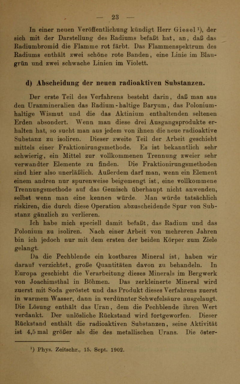 In einer neuen Veröffentlicliung kündigt Herr GieseP), der sich mit der Darstellung des Radiums befaßt hat, an, daß das Kadiumbromid die Flamme rot färbt. Das Flammenspektrum des Radiums enthält zwei schöne rote Banden, eine Linie im Blau- grün und zwei schwache Linien im Violett. d) Abscheidung der neuen radioaktiven Substanzen. Der erste Teil des Verfahrens besteht darin, daß man aus den Uranmineralien das Radium-haltige ßaryum, das Polonium- haltige Wismut und die das Aktinium enthaltenden seltenen Erden absondert. Wenn man diese drei Ausgangsprodukte er- halten hat, so sucht man aus jedem von ihnen die neue radioaktive Substanz zu isoliren. Dieser zweite Teil der Arbeit geschieht mittels einer Fraktionirungsmethode. Es ist bekanntlich sehr schwierig, ein Mittel zur vollkommenen Trennung zweier sehr verwandter Elemente zu finden. Die Fraktionirungsmethoden sind hier also unerläßlich. Außerdem darf man, wenn ein Element einem andren nur spurenweise beigemengt ist, eine vollkommene Trennungsmethode auf das Gemisch überhaupt nicht anwenden, selbst wenn man eine kennen würde. Man würde tatsächlich riskiren, die durch diese Operation abzuscheidende Spur von Sub- stanz gänzlich zu verlieren. Ich habe mich speciell damit befaßt, das Radium und das Polonium zu isoliren. Xach einer Arbeit von mehreren Jahren bin ich Jedoch nur mit dem ersten der beiden Körper zum Ziele gelangt. Da die Pechblende ein kostbares Mineral ist, haben wir darauf verzichtet, große Quantitäten davon zu behandeln. In Europa geschieht die Verarbeitung dieses Minerals im Bergwerk von Joachimsthal in Böhmen. Das zerkleinerte Mineral wird zuerst mit Soda geröstet und das Produkt dieses Verfahrens zuerst in warmem Wasser, dann in verdünnter Schwefelsäure ausgelaugt. Die Lösung enthält das Uran, dem die Pechblende ikren Wert verdankt. Der unlösliche Rückstand wird fortgeworfen. Dieser Rückstand enthält die radioaktiven Substanzen, seine Aktivität ist 4,5 mal größer als die des metallischen Urans. Die öster- 0 Phys. Zeitschr., 15. Sept. 1902.
