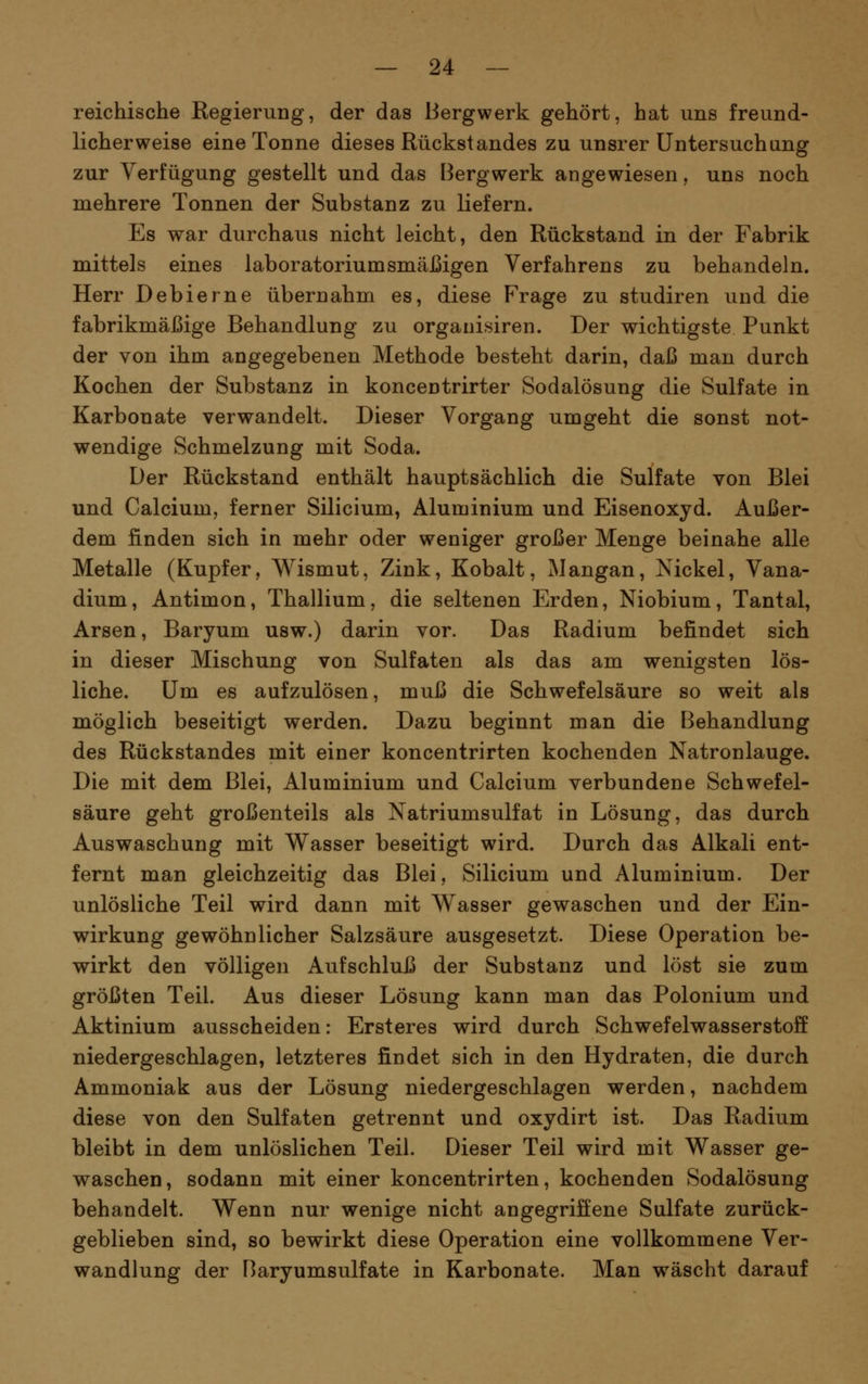 reichische Regierung, der das Bergwerk gehört, hat uns freund- licherweise eine Tonne dieses Rückstandes zu unsrer Untersuchung zur Verfügung gestellt und das Bergwerk angewiesen, uns noch mehrere Tonnen der Substanz zu liefern. Es war durchaus nicht leicht, den Rückstand in der Fabrik naittels eines laboratoriumsmäJßigen Verfahrens zu behandeln. Herr Debierne übernahm es, diese Frage zu studiren und die fabrikmäßige Behandlung zu organisiren. Der wichtigste Punkt der von ihm angegebenen Methode besteht darin, daß man durch Kochen der Substanz in koncentrirter Sodalösung die Sulfate in Karbonate verwandelt. Dieser Vorgang umgeht die sonst not- wendige Schmelzung mit Soda. Der Rückstand enthält hauptsächlich die Sulfate von Blei und Calcium, ferner Silicium, Aluminium und Eisenoxyd. Außer- dem finden sich in mehr oder weniger großer Menge beinahe alle Metalle (Kupfer, Wismut, Zink, Kobalt, Mangan, Nickel, Vana- dium, Antimon, Thallium, die seltenen Erden, Niobium, Tantal, Arsen, Baryum usw.) darin vor. Das Radium befindet sich in dieser Mischung von Sulfaten als das am wenigsten lös- liche. Um es aufzulösen, muß die Schwefelsäure so weit als möglich beseitigt werden. Dazu beginnt man die Behandlung des Rückstandes mit einer koncentrirten kochenden Natronlauge. Die mit dem Blei, Aluminium und Calcium verbundene Schwefel- säure geht großenteils als Natriumsulfat in Lösung, das durch Auswaschung mit Wasser beseitigt wird. Durch das Alkali ent- fernt man gleichzeitig das Blei, Silicium und Aluminium. Der unlösliche Teil wird dann mit Wasser gewaschen und der Ein- wirkung gewöhnlicher Salzsäure ausgesetzt. Diese Operation be- wirkt den völligen Aufschluß der Substanz und löst sie zum größten Teil. Aus dieser Lösung kann man das Polonium und Aktinium ausscheiden: Ersteres wird durch Schwefelwasserstoff niedergeschlagen, letzteres findet sich in den Hydraten, die durch Ammoniak aus der Lösung niedergeschlagen werden, nachdem diese von den Sulfaten getrennt und oxydirt ist. Das Radium bleibt in dem unlöslichen Teil. Dieser Teil wird mit Wasser ge- waschen, sodann mit einer koncentrirten, kochenden Sodalösung behandelt. Wenn nur wenige nicht angegriffene Sulfate zurück- geblieben sind, so bewirkt diese Operation eine vollkommene Ver- wandlung der Baryumsulfate in Karbonate. Man wäscht darauf