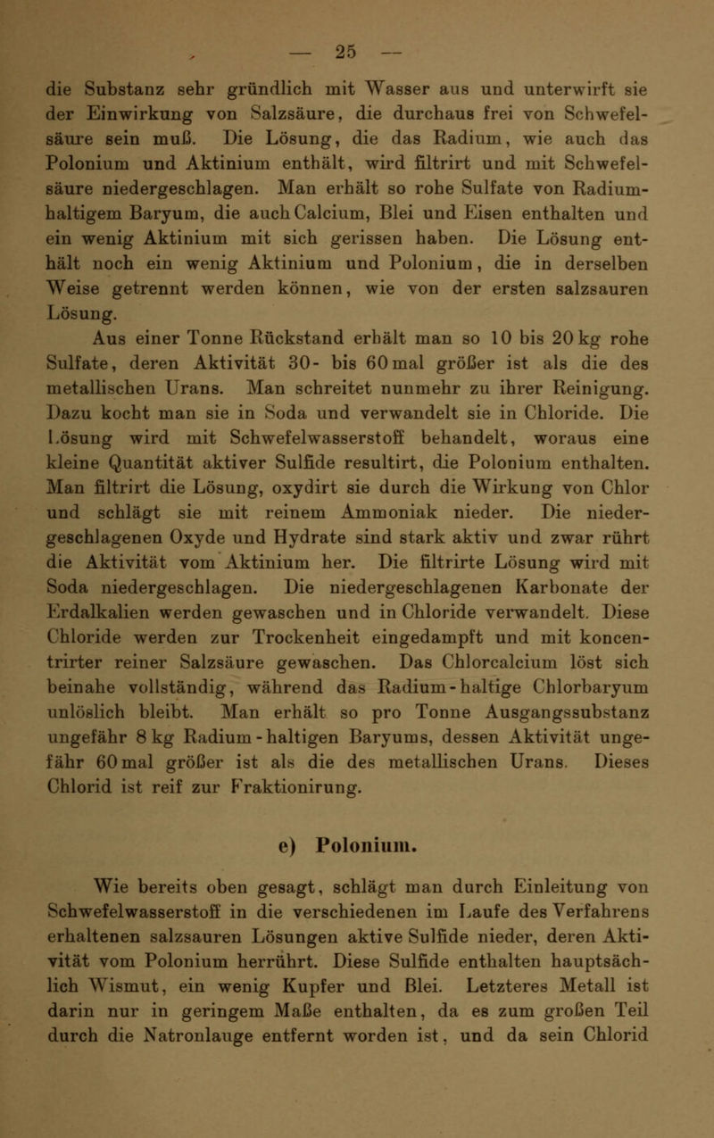 die Substanz sehr gründlich mit Wasser aus und unterwirft sie der Einwirkung von Salzsäure, die durchaus frei von Schwefel- säure sein muß. Die Lösung, die das Radium, wie auch das Polonium und Aktinium enthält, wird filtrirt und mit Schwefel- säure niedergeschlagen. Man erhält so rohe Sulfate von Radium- haltigem Baryum, die auch Calcium, Blei und Eisen enthalten und ein wenig Aktinium mit sich gerissen haben. Die Lösung ent- hält noch ein wenig Aktinium und Polonium, die in derselben Weise getrennt werden können, wie von der ersten salzsauren Lösung. Aus einer Tonne Rückstand erhält man so 10 bis 20 kg rohe Sulfate, deren Aktivität 30- bis 60mal größer ist als die des metallischen Urans. Man schreitet nunmehr zu ihrer Reinigung. Dazu kocht man sie in Soda und verwandelt sie in Chloride. Die Lösung wird mit Schwefelwasserstoff behandelt, woraus eine kleine Quantität aktiver Sulfide resultirt, die Polonium enthalten. Man filtrirt die Lösung, oxydirt sie durch die Wirkung von Chlor und schlägt sie mit reinem Ammoniak nieder. Die nieder- geschlagenen Oxyde und Hydrate sind stark aktiv und zwar rührt die Aktivität vom Aktinium her. Die filtrirte Lösung wird mit Soda niedergeschlagen. Die niedergeschlagenen Karbonate der Erdalkalien werden gewaschen und in Chloride verwandelt. Diese Chloride werden zur Trockenheit eingedampft und mit koncen- trirter reiner Salzsäure gewaschen. Das Chlorcalcium löst sich beinahe vollständig, während das Radium-haltige Chlorbaryum unlöslich bleibt. Man erhält so pro Tonne Ausgangssubstanz ungefähr 8 kg Radium - haltigen Baryums, dessen Aktivität unge- fähr 60 mal größer ist als die des metallischen Urans. Dieses Chlorid ist reif zur Fraktionirung. e) Polonium. Wie bereits oben gesagt, schlägt man durch Einleitung von Schwefelwasserstoff' in die verschiedenen im Laufe des Verfahrens erhaltenen salzsauren Lösungen aktive Sulfide nieder, deren Akti- vität vom Polonium herrührt. Diese Sulfide enthalten hauptsäch- lich Wismut, ein wenig Kupfer und Blei. Letzteres Metall ist darin nur in geringem Maße enthalten, da es zum großen Teil durch die Natronlauge entfernt worden ist, und da sein Chlorid