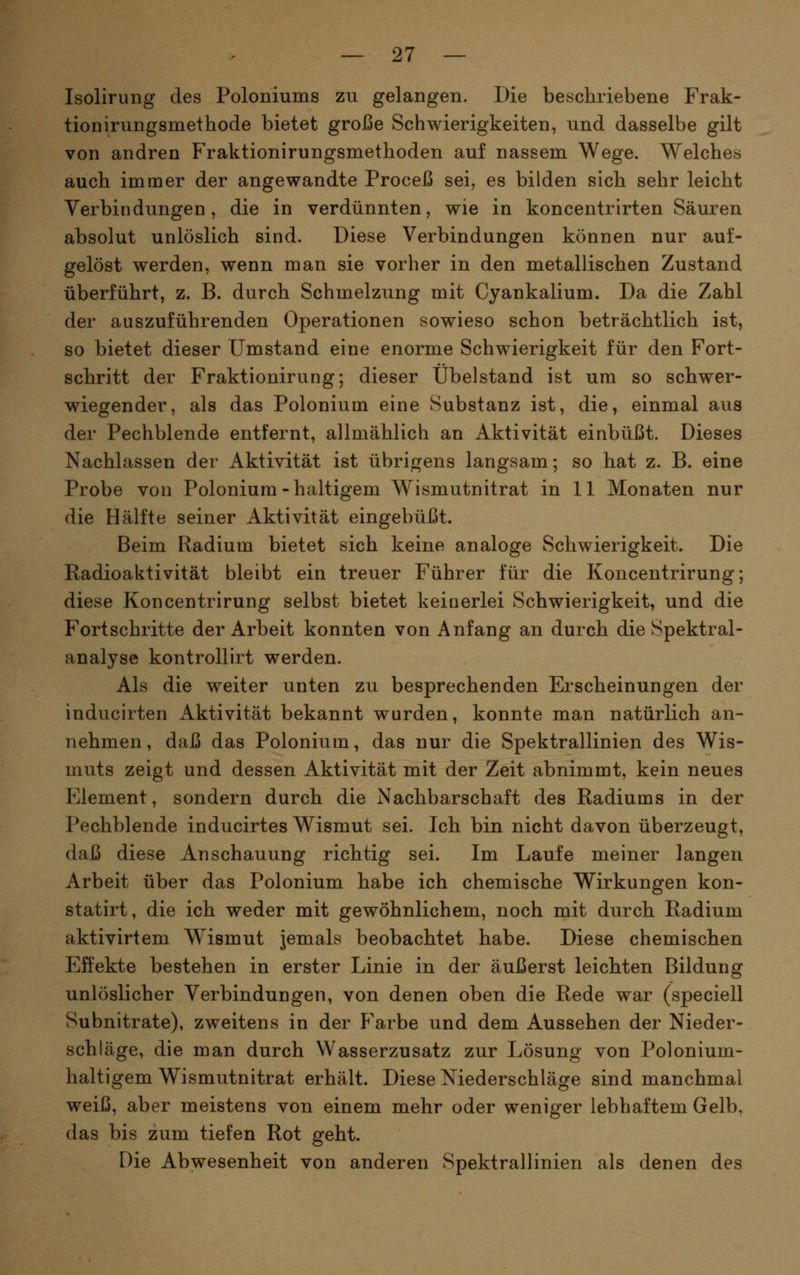 Isolirung des Poloniums zu gelangen. Die beschriebene Frak- tionirungsmethode bietet große Schwierigkeiten, und dasselbe gilt von andren Fraktionirungsmethoden auf nassem Wege. Welches auch immer der angewandte Proceß sei, es bilden sich sehr leicht Verbindungen, die in verdünnten, wie in koncentrirten Säuren absolut unlöslich sind. Diese Verbindungen können nur auf- gelöst werden, wenn man sie vorher in den metallischen Zustand überführt, z. B. durch Schmelzung mit Cyankalium. Da die Zahl der auszuführenden Operationen sowieso schon beträchtlich ist, so bietet dieser Umstand eine enorme Schwierigkeit für den Fort- schritt der Fraktionirung; dieser Übelstand ist um so schwer- wiegender, als das Polonium eine Substanz ist, die, einmal aus der Pechblende entfernt, allmählich an Aktivität einbüßt. Dieses Nachlassen der Aktivität ist übrigens langsam; so hat z. B. eine Probe von Polonium-haltigem Wismutnitrat in 11 Monaten nur die Hälfte seiner Aktivität eingebüßt. Beim Radium bietet sich keine analoge Schwierigkeit. Die Radioaktivität bleibt ein treuer Führer für die Koncentrirung; diese Koncentrirung selbst bietet keinerlei Schwierigkeit, und die Fortschritte der Arbeit konnten von Anfang an durch die Spektral- analyse kontrollirt werden. Als die weiter unten zu besprechenden Erscheinungen der inducirten Aktivität bekannt wurden, konnte man natürlich an- nehmen , daß das Polonium, das nur die Spektrallinien des Wis- muts zeigt und dessen Aktivität mit der Zeit abnimmt, kein neues Element, sondern durch die Nachbarschaft des Radiums in der Pechblende inducirtes Wismut sei. Ich bin nicht davon überzeugt, daß diese Anschauung richtig sei. Im Laufe meiner langen Arbeit über das Polonium habe ich chemische Wirkungen kon- statirt, die ich weder mit gewöhnlichem, noch mit durch Radium aktivirtem Wismut jemals beobachtet habe. Diese chemischen Effekte bestehen in erster Linie in der äußerst leichten Bildung unlöslicher Verbindungen, von denen oben die Rede war (speciell Subnitrate), zweitens in der Farbe und dem Aussehen der Nieder- schläge, die man durch Wasserzusatz zur Lösung von Polonium- haltigem Wismutnitrat erhält. Diese Niederschläge sind manchmal weiß, aber meistens von einem mehr oder weniger lebhaftem Gelb, das bis zum tiefen Rot geht. Die Abwesenheit von anderen Spektrallinien als denen des
