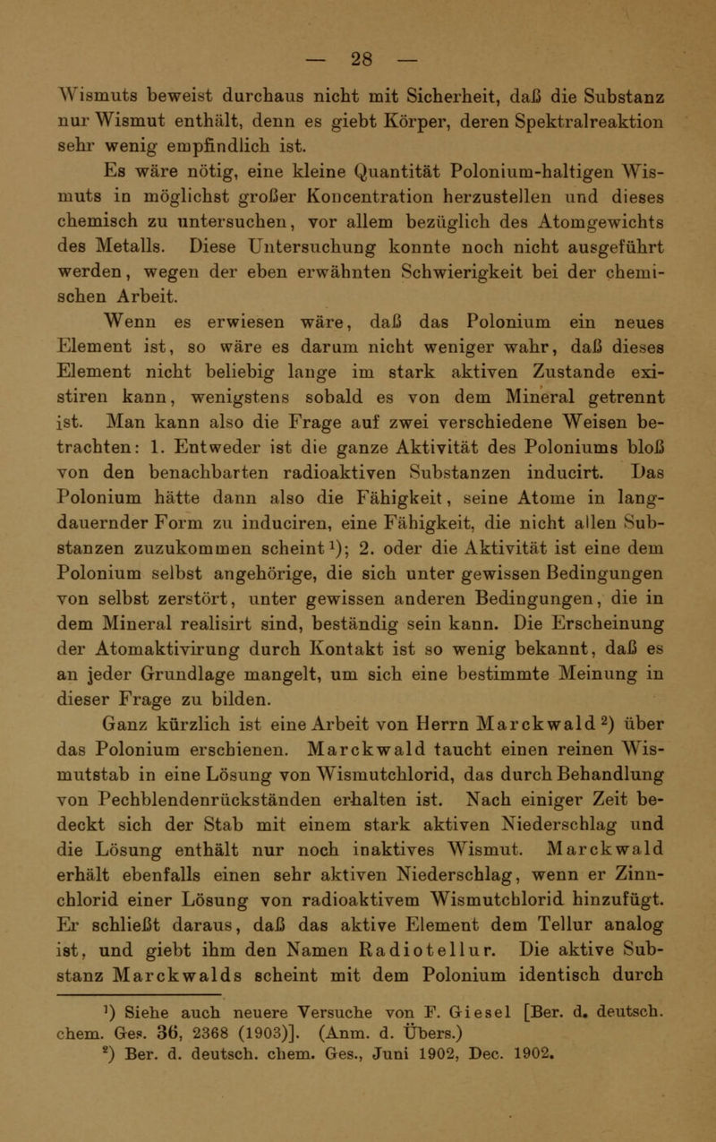Wismuts beweist durchaus nicht mit Sicherheit, daß die Substanz nur Wismut enthält, denn es giebt Körper, deren Spektralreaktion sehr wenig empfindlich ist. Es wäre nötig, eine kleine Quantität Polonium-haltigen Wis- muts in möglichst großer Koncentration herzustellen und dieses chemisch zu untersuchen, vor allem bezüglich des Atomgewichts des Metalls. Diese Untersuchung konnte noch nicht ausgeführt werden, wegen der eben erwähnten Schwierigkeit bei der chemi- schen Arbeit. Wenn es erwiesen wäre, daß das Polonium ein neues Element ist, so wäre es darum nicht weniger wahr, daß dieses Element nicht beliebig lange im stark aktiven Zustande exi- stiren kann, wenigstens sobald es von dem Mineral getrennt ist. Man kann also die Frage auf zwei verschiedene Weisen be- trachten: 1. Entweder ist die ganze Aktivität des Poloniums bloß von den benachbarten radioaktiven Substanzen inducirt. I)as Polonium hätte dann also die Fähigkeit, seine Atome in lang- dauernder Form zu induciren, eine Fähigkeit, die nicht allen Sub- stanzen zuzukommen scheint i); 2. oder die Aktivität ist eine dem Polonium selbst angehörige, die sich unter gewissen Bedingungen von selbst zerstört, unter gewissen anderen Bedingungen, die in dem Mineral realisirt sind, beständig sein kann. Die Erscheinung der Atomaktivirung durch Kontakt ist so wenig bekannt, daß es an jeder Grundlage mangelt, um sich eine bestimmte Meinung in dieser Frage zu bilden. Ganz kürzlich ist eine Arbeit von Herrn Marckwald^) über das Polonium erschienen. Marckwald taucht einen reinen Wis- mutstab in eine Lösung von Wismutchlorid, das durch Behandlung von Pechblendenrückständen erhalten ist. Nach einiger Zeit be- deckt sich der Stab mit einem stark aktiven Niederschlag und die Lösung enthält nur noch inaktives Wismut. Marckwald erhält ebenfalls einen sehr aktiven Niederschlag, wenn er Zinn- chlorid einer Lösung von radioaktivem Wismutchlorid hinzufügt. Er schließt daraus, daß das aktive Element dem Tellur analog ist, und giebt ihm den Namen Radiotellur. Die aktive Sub- stanz Marckwalds scheint mit dem Polonium identisch durch ^) Siehe auch neuere Versuche von F. Giesel [Ber. d, deutsch, ehem. Ges. 36, 2368 (1903)]. (Anm. d. Übers.) 2) Ber. d. deutsch, ehem. Ges., Juni 1902, Dec. 1902.