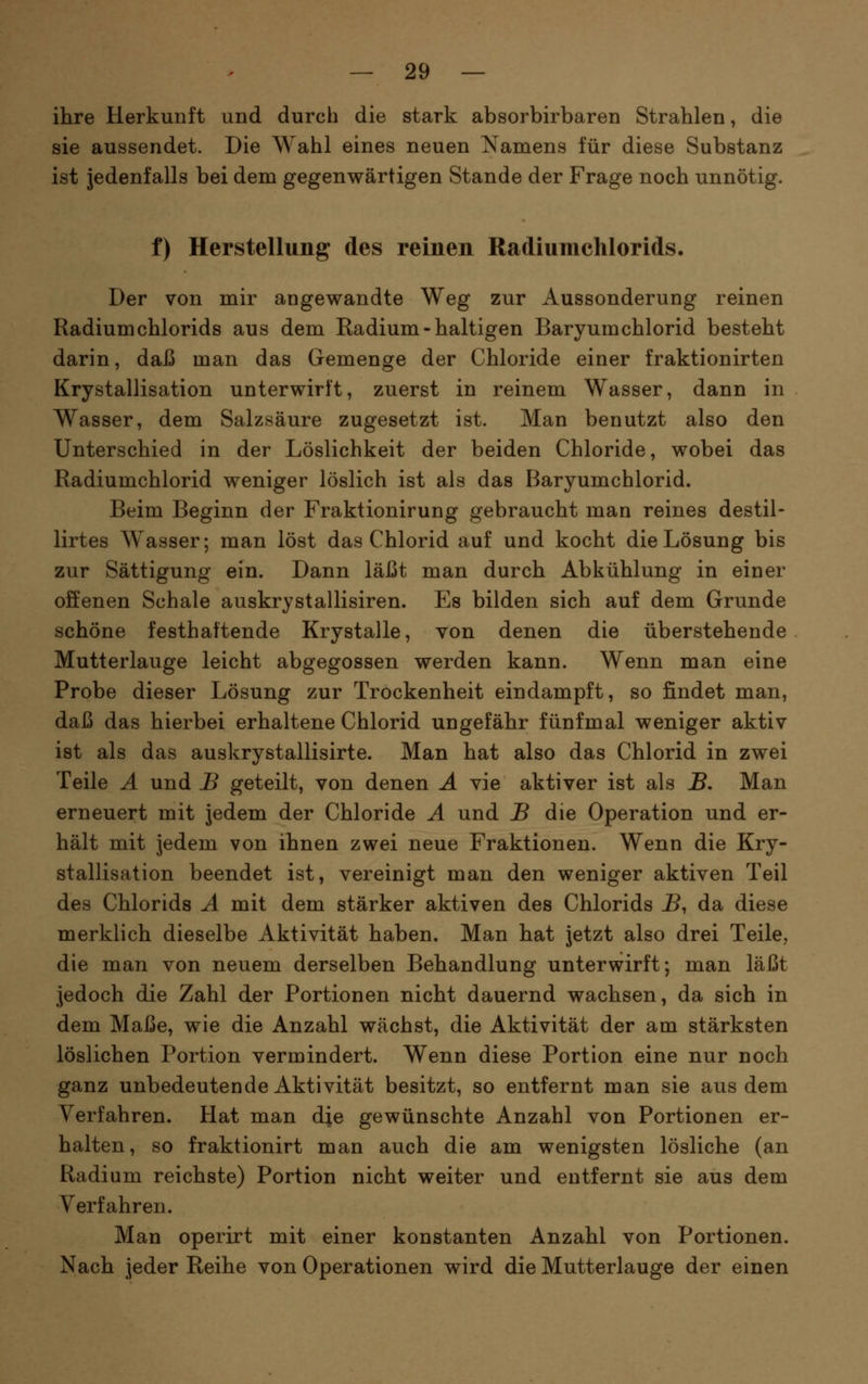 ihre Herkunft und durch die stark absorbirbaren Strahlen, die sie aussendet. Die Wahl eines neuen Namens für diese Substanz ist jedenfalls bei dem gegenwärtigen Stande der Frage noch unnötig. f) Herstellung des reinen Radiumchlorids. Der von mir angewandte Weg zur Aussonderung reinen Radium chlorids aus dem Radium-haltigen Baryumchlorid besteht darin, daß man das Gemenge der Chloride einer fraktionirten Krystallisation unterwirft, zuerst in reinem Wasser, dann in Wasser, dem Salzsäure zugesetzt ist. Man benutzt also den Unterschied in der Löslichkeit der beiden Chloride, wobei das Radiumchlorid weniger löslich ist als das r3aryumchlorid. Beim Beginn der Fraktionirung gebraucht man reines destil- lirtes Wasser; man löst das Chlorid auf und kocht die Lösung bis zur Sättigung ein. Dann läßt man durch Abkühlung in einer offenen Schale auskrystallisiren. Es bilden sich auf dem Grunde schöne festhaftende Krystalle, von denen die überstehende Mutterlauge leicht abgegossen werden kann. Wenn man eine Probe dieser Lösung zur Trockenheit eindampft, so findet man, daß das hierbei erhaltene Chlorid ungefähr fünfmal weniger aktiv ist als das auskrystallisirte. Man hat also das Chlorid in zwei Teile A und B geteilt, von denen Ä vie aktiver ist als B, Man erneuert mit jedem der Chloride A und B die Operation und er- hält mit jedem von ihnen zwei neue Fraktionen. Wenn die Kry- stallisation beendet ist, vereinigt man den weniger aktiven Teil des Chlorids A mit dem stärker aktiven des Chlorids B, da diese merklich dieselbe Aktivität haben. Man hat jetzt also drei Teile, die man von neuem derselben Behandlung unterwirft; man läßt jedoch die Zahl der Portionen nicht dauernd wachsen, da sich in dem Maße, wie die Anzahl wächst, die Aktivität der am stärksten löslichen Portion vermindert. Wenn diese Portion eine nur noch ganz unbedeutende Aktivität besitzt, so entfernt man sie aus dem Verfahren. Hat man dje gewünschte Anzahl von Portionen er- halten, so fraktionirt man auch die am wenigsten lösliche (an Radium reichste) Portion nicht weiter und entfernt sie aus dem Verfahren. Man operirt mit einer konstanten Anzahl von Portionen. Nach jeder Reihe von Operationen wird die Mutterlauge der einen