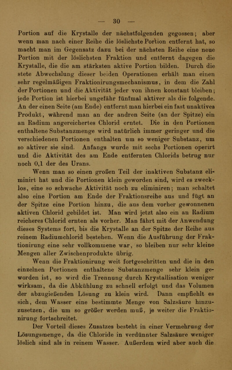 Portion auf die Krystalle der nächstfolgenden gegossen; aber wenn man nach einer Reihe die löslichste Portion entfernt hat, so macht man im Gegensatz dazu bei der nächsten Reihe eine neue Portion mit der löslichsten Fraktion und entfernt dagegen die Krystalle, die die am stärksten aktive Portion bilden. Durch die stete Abwechslung dieser beiden Operationen erhält man einen sehr regelmäßigen Fraktionirungsmechanismus, in dem die Zahl der Portionen und die Aktivität jeder von ihnen konstant bleiben; jede Portion ist hierbei ungefähr fünfmal aktiver als die folgende. An der einen Seite (am Ende) entfernt man hierbei ein fast unaktives Produkt, während man an der andren Seite (an der Spitze) ein an Radium angereichertes Chlorid erntet. Die in den Portionen enthaltene Substanzmenge wird natürlich immer geringer und die verschiedenen Portionen enthalten um so weniger Substanz, um so aktiver sie sind. Anfangs wurde mit sechs Portionen operirt und die Aktivität des am Ende entfernten Chlorids betrug nur noch 0,1 der des Urans. Wenn man so einen großen Teil der inaktiven Substanz eü- minirt hat und die Portionen klein geworden sind, wird es zweck- los, eine so schwache Aktivität noch zu eliminiren; man schaltet also eine Portion am Ende der Fraktionsreihe aus und fügt an der Spitze eine Portion hinzu, die aus dem vorher gewonnenen aktiven Chlorid gebildet ist. Man wird jetzt also ein an Radium reicheres Chlorid ernten als vorher. Man fährt mit der Anwendung dieses Systems fort, bis die Krystalle an der Spitze der Reihe aus reinem Radiumchlorid bestehen. Wenn die Ausführung der Frak- tionirung eine sehr vollkommene war, so bleiben nur sehr kleine Mengen aller Zwischenprodukte übrig. Wenn die Fraktionirung weit fortgeschritten und die in den einzelnen Portionen enthaltene Substanzmenge sehr klein ge- worden ist, so wird die Trennung durch Krystallisation weniger wirksam, da die Abkühlung zu schnell erfolgt und das Volumen der abzugießenden Lösung zu klein wird. Dann empfiehlt es sich, dem Wasser eine bestimmte Menge von Salzsäure hinzu- zusetzen, die um so größer werden muß, je weiter die FVaktio- nirung fortschreitet. Der Vorteil dieses Zusatzes besteht in einer Vermehrung der Lösungsmenge, da die Chloride in verdünnter Salzsäure weniger löslich sind als in reinem Wasser. Außerdem wird aber auch die