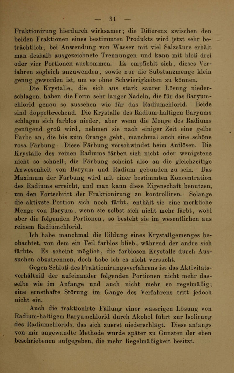 Fraktionirung hierdurch wirksamer; die Differenz zwischen den beiden Fraktionen eines bestimmten Produkts wird jetzt sehr be- trächtlich; bei Anwendung von Wasser mit viel Salzsäure erhält man deshalb ausgezeichnete Trennungen und kaun mit bloß drei oder vier Portionen auskommen. Es empfiehlt sich, dieses Ver- fahren sogleich anzuwenden, sowie nur die Substanzmenge klein genug geworden ist, um es ohne Schwierigkeiten zu können. Die Krystalle, die sich aus stark saurer Lösung nieder- schlagen, haben die Form sehr langer Nadeln, die für das ßaryum- chlorid genau so aussehen wie für das Radiumchlorid. Beide sind doppelbrechend. Die Krystalle des Radium-haltigen Baryums schlagen sich farblos nieder, aber wenn die Menge des Radiums genügend groß wird, nehmen sie nach einiger Zeit eine gelbe Farbe an, die bis zum Orange geht, manchmal auch eine schöne rosa Färbung. Diese Färbung verschwindet beim Auflösen. Die Krystalle des reinen Radiums färben sich nicht oder wenigstens nicht so schnell; die Färbung scheint also an die gleichzeitige Anwesenheit von Baryum und Radium gebunden zu sein. Das Maximum der Färbung wird mit einer bestimmten Koncentration des Radiums erreicht, und man kann diese Eigenschaft benutzen, um den Fortschritt der Fraktionirung zu kontrolliren. Solange die aktivste Portion sich noch färbt, enthält sie eine merkliche Menge von Baryum, wenn sie selbst sich nicht mehr färbt, wohl aber die folgenden Portionen, so besteht sie im wesentlichen aus reinem Radiumchlorid. Ich habe manchmal die Bildung eines Krystallgemenges be- obachtet, von dem ein Teil farblos blieb, während der andre sich färbte. Es scheint möglich, die farblosen Krystalle durch Aus- suchen abzutrennen, doch habe ich es nicht versucht. Gegen Schluß des Fraktionirungsverfahrens ist das Aktivitäts- verhältniß der aufeinander folgenden Portionen nicht mehr das- delbe wie im Anfange und auch nicht mehr so regelmäßig; eine ernsthafte Störung im Gange des Verfahrens tritt jedoch nicht ein. Auch die fraktionirte Fällung einer wässrigen Lösung von Radium-haltigem Baryumchlorid durch Akohol führt zur Isolirung des Radiumchlorids, das sich zuerst niederschlägt. Diese anfangs von mir angewandte Methode wurde später zu Gunsten der eben beschriebenen aufgegeben, die mehr Hegelmäßigkeit besitzt.