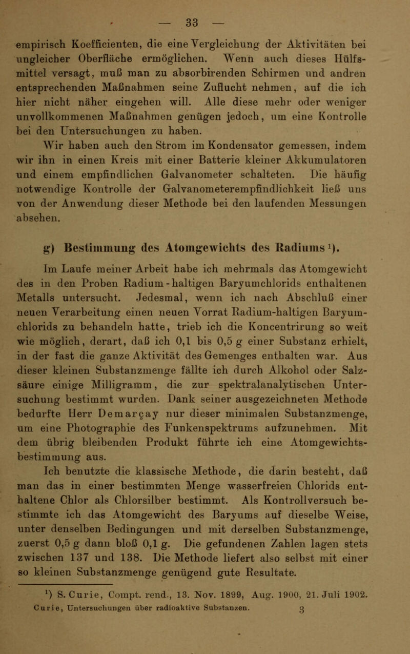 empirisch Koefficienten, die eine Yergleichung der Aktivitäten bei ungleicher Oberfläche ermöglichen. Wenn auch dieses Hülfs- mittel versagt, muß man zu absorbirenden Schirmen und andren entsprechenden Maßnahmen seine Zuflucht nehmen, auf die ich hier nicht näher eingehen will. Alle diese mehr oder weniger unvollkommenen Maßnahmen genügen jedoch, um eine Kontrolle bei den Untersuchungen zu haben. Wir haben auch den Strom im Kondensator gemessen, indem wir ihn in einen Kreis mit einer Batterie kleiner Akkumulatoren und einem empfindlichen Galvanometer schalteten. Die häufig notwendige Kontrolle der Galvanometerempfindlichkeit ließ uns von der Anwendung dieser Methode bei den laufenden Messungen absehen. g) Bestimmung des Atomgewichts des Radiums i). Im Laufe meiner Arbeit habe ich mehrmals das Atomgewicht des in den Proben Radium - haltigen Baryumchlorids enthaltenen Metalls untersucht. Jedesmal, wenn ich nach Abschluß einer neuen Verarbeitung einen neuen Vorrat Radium-haltigen Baryum- chlorids zu behandeln hatte, trieb ich die Koncentrirung so weit wie möglich, derart, daß ich 0,1 bis 0,5g einer Substanz erhielt, in der fast die ganze Aktivität des Gemenges enthalten war. Aus dieser kleinen Substanzmenge fällte ich durch Alkohol oder Salz- säure einige Milligramm, die zur spektralanalytischen Unter- suchung bestimmt wurden. Dank seiner ausgezeichneten Methode bedurfte Herr Demargay nur dieser minimalen Substanzmenge, um eine Photographie des Funkenspektrums aufzunehmen. Mit dem übrig bleibenden Produkt führte ich eine Atomgewichts- bestimmung aus. Ich benutzte die klassische Methode, die darin besteht, daß man das in einer bestimmten Menge wasserfreien Chlorids ent- haltene Chlor als Chlorsilber bestimmt. Als Kontrollversuch be- stimmte ich das Atomgewicht des Baryums auf dieselbe Weise, unter denselben Bedingungen und mit derselben Substanzmenge, zuerst 0,5 g dann bloß 0,1 g. Die gefundenen Zahlen lagen stets zwischen 137 und 138. Die Methode liefert also selbst mit einer so kleinen Substanzmenge genügend gute Resultate. ^) S.Curie, Compt. rend., 13. Nov. 1899, Aug. 1900, 21. Juli 1902. Curie, Untersuchungen über radioaktive Substanzen. 3