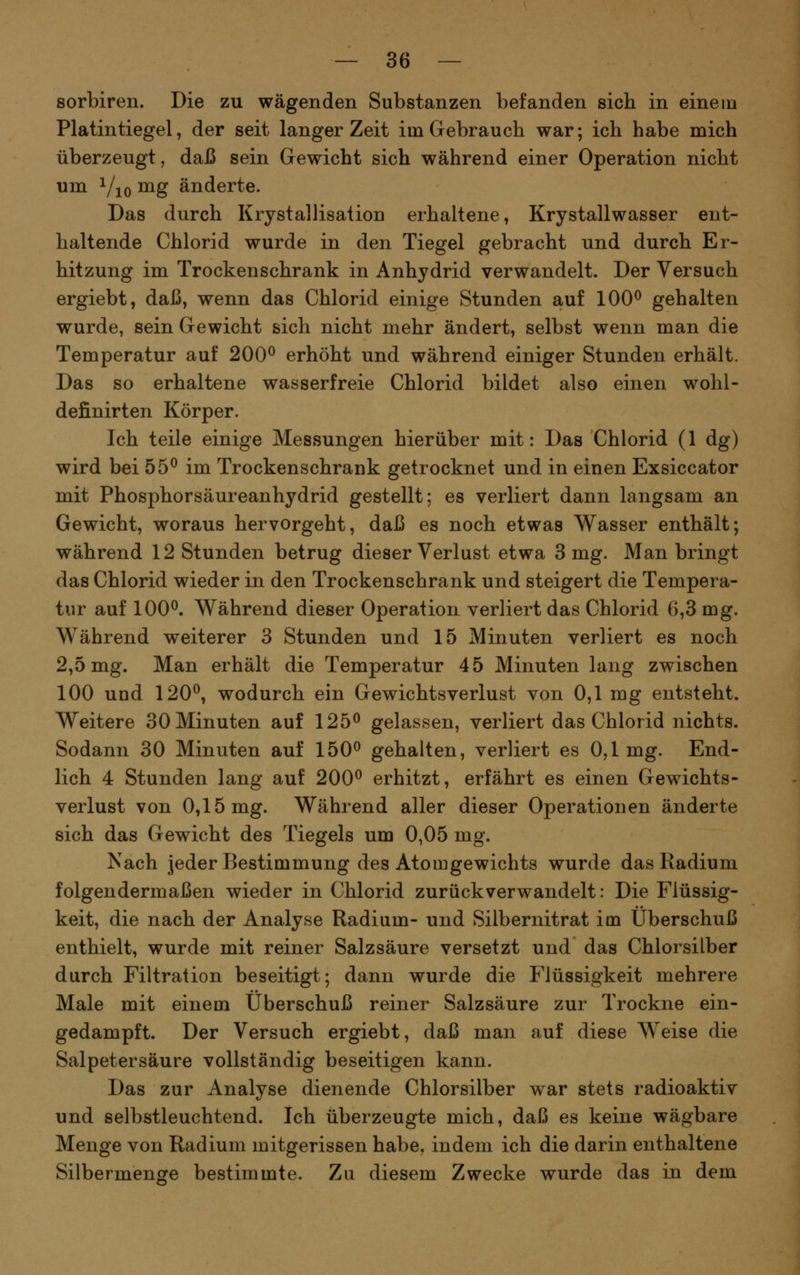 sorbiren. Die zu wägenden Substanzen befanden sich in einein Platintiegel, der seit langer Zeit im Gebrauch war; ich habe mich überzeugt, daß sein Gewicht sich während einer Operation nicht um Yio ^g änderte. Das durch Krystallisation erhaltene, Krystallwasser ent- haltende Chlorid wurde in den Tiegel gebracht und durch Er- hitzung im Trockenschrank in Anhydrid verwandelt. Der Versuch ergiebt, daß, wenn das Chlorid einige Stunden auf 100^ gehalten wurde, sein Gewicht sich nicht mehr ändert, selbst wenn man die Temperatur auf 200^ erhöht und während einiger Stunden erhält. Das so erhaltene wasserfreie Chlorid bildet also einen wohl- definirten Körper. Ich teile einige Messungen hierüber mit: Das Chlorid (1 dg) wird bei 55^ im Trockenschrank getrocknet und in einen Exsiccator mit Phosphorsäureanhydrid gestellt; es verliert dann langsam an Gewicht, woraus hervorgeht, daß es noch etwas Wasser enthält; während 12 Stunden betrug dieser Verlust etwa 3 mg. Man bringt das Chlorid wieder in den Trockenschrank und steigert die Tempera- tur auf 100^. Während dieser Operation verliert das Chlorid 6,3 mg. Während weiterer 3 Stunden und 15 Minuten verliert es noch 2,5 mg. Man erhält die Temperatur 45 Minuten lang zwischen 100 und 120^, wodurch ein Gewichtsverlust von 0,1 mg entsteht. Weitere 30 Minuten auf 125^ gelassen, verliert das Chlorid nichts. Sodann 30 Minuten auf 150^ gehalten, verliert es 0,1mg. End- lich 4 Stunden lang auf 200^ erhitzt, erfährt es einen Gewichts- verlust von 0,15 mg. Während aller dieser Operationen änderte sich das Gewicht des Tiegels um 0,05 mg. Nach jeder Bestimmung des Atomgewichts wurde das Radium folgendermaßen wieder in Chlorid zurückverwandelt: Die Flüssig- keit, die nach der Analyse Radium- und Silbernitrat im Überschuß enthielt, wurde mit reiner Salzsäure versetzt und das Chlorsilber durch Filtration beseitigt; dann wurde die Flüssigkeit mehrere Male mit einem Überschuß reiner Salzsäure zur Trockne ein- gedampft. Der Versuch ergiebt, daß man auf diese Weise die Salpetersäure vollständig beseitigen kann. Das zur Analyse dienende Chlorsilber war stets radioaktiv und selbstleuchtend. Ich überzeugte mich, daß es keine wägbare Menge von Radium mitgerissen habe, indem ich die darin enthaltene Silbermenore bestimmte. Zu diesem Zwecke wurde das in dem