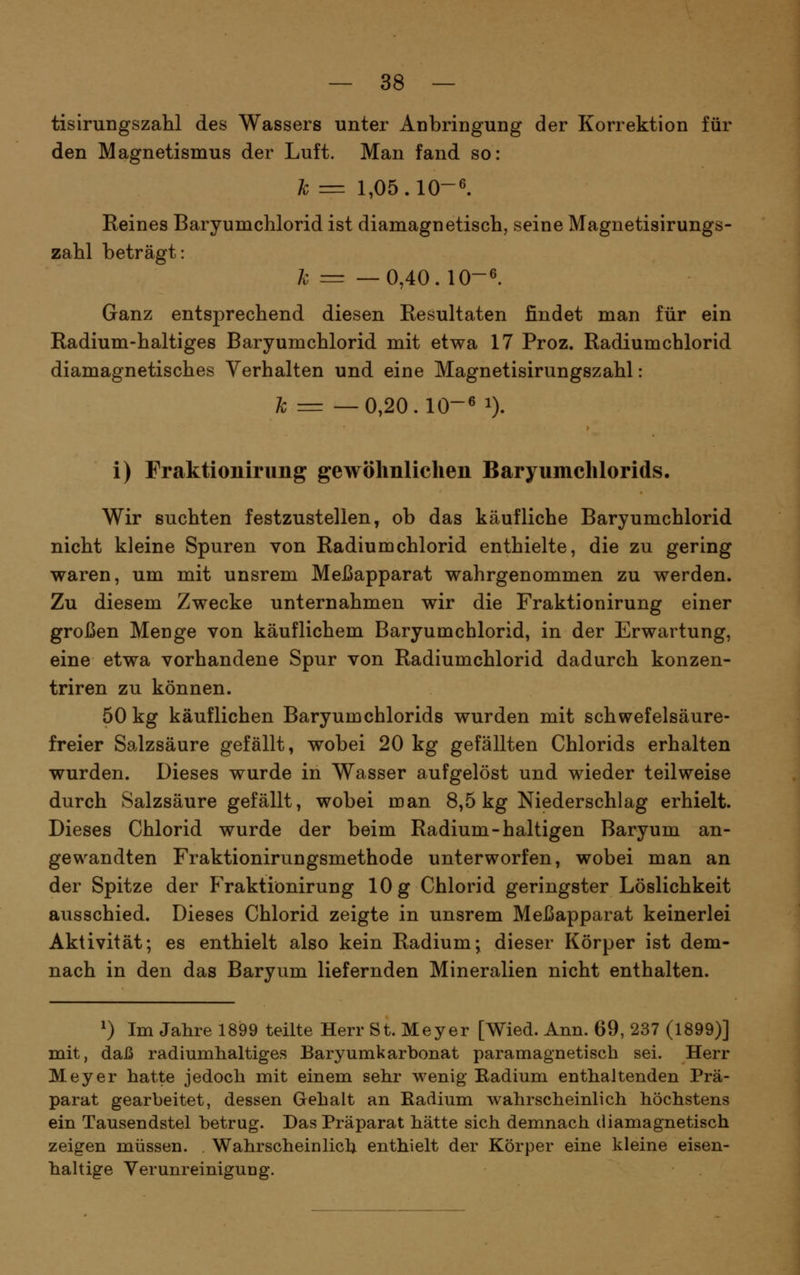 tisirungszahl des Wassers unter Anbringung der Korrektion für den Magnetismus der Luft. Man fand so: h = 1,05.10-6. Reines Baryumchlorid ist diamagnetisch, seine Magnetisirungs- zahl beträgt: h = —0,40.10-6. Ganz entsprechend diesen Resultaten findet man für ein Radium-haltiges Baryumchlorid mit etwa 17 Proz. Radiumchlorid diamagnetisches Verhalten und eine Magnetisirungszahl: /b = —0,20.10-6 1). i) Fraktionirung gewöhnlichen Baryumchlorids. Wir suchten festzustellen, ob das käufliche Baryumchlorid nicht kleine Spuren von Radium chlorid enthielte, die zu gering waren, um mit unsrem Meßapparat wahrgenommen zu werden. Zu diesem Zwecke unternahmen wir die Fraktionirung einer großen Menge von käuflichem Baryumchlorid, in der Erwartung, eine etwa vorhandene Spur von Radiumchlorid dadurch konzen- triren zu können. 50 kg käuflichen Baryumchlorids wurden mit schwefelsäure- freier Salzsäure gefällt, wobei 20 kg gefällten Chlorids erhalten wurden. Dieses wurde in Wasser aufgelöst und wieder teilweise durch Salzsäure gefällt, wobei man 8,5 kg Niederschlag erhielt. Dieses Chlorid wurde der beim Radium-haltigen Baryum an- gewandten Fraktionirungsmethode unterworfen, wobei man an der Spitze der P>aktiönirung 10 g Chlorid geringster Löslichkeit ausschied. Dieses Chlorid zeigte in unsrem Meßapparat keinerlei Aktivität; es enthielt also kein Radium; dieser Körper ist dem- nach in den das Baryum liefernden Mineralien nicht enthalten. ^) Im Jahre 1899 teilte Herr St. Meyer [Wied. Ann. 69, 237 (1899)] mit, daß radiumhaltiges Baryumkarbonat paramagnetisch sei. Herr Meyer hatte jedoch mit einem sehr wenig Radium enthaltenden Prä- parat gearbeitet, dessen Gehalt an Kadium wahrscheinlich höchstens ein Tausendstel betrug. Das Präparat hätte sich demnach diamagnetisch zeigen müssen. . Wahrscheinlich enthielt der Körper eine kleine eisen- haltige Verunreinigung.