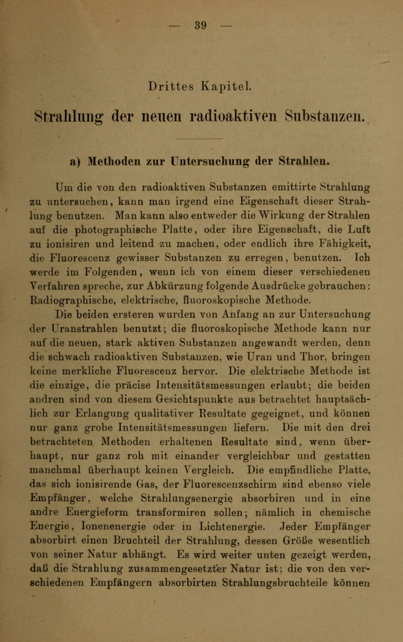 Drittes Kapitel. Straliliing der neuen radioaktiven Substanzen. a) Methoden zur üntersuclmng der Strahlen, Um die von den radioaktiven Substanzen emittirte Strahlung zu untersuchen, kann man irgend eine Eigenschaft dieser Strah- lung benutzen. Man kann also entweder die Wirkung der Strahlen auf die photographische Platte, oder ihre Eigenschaft, die Luft zu ionisiren und leitend zu machen, oder endlich ihre Fähigkeit, die Fluorescenz gewisser Substanzen zu erregen, benutzen. Ich werde im Folgenden, wenn ich von einem dieser verschiedenen Verfahren spreche, zur Abkürzung folgende Ausdrücke gebrauchen: Radiographische, elektrische, fluoroskopische Methode. Die beiden ersteren wurden von Anfang an zur Untersuchung der Uranstrahlen benutzt; die fluoroskopische Methode kann nur auf die neuen, stark aktiven Substanzen angewandt werden, denn die schwach radioaktiven Substanzen, wie Uran und Thor, bringen keine merkliche Fluorescenz hervor. Die elektrische Methode ist die einzige, die präcise Intensitätsmessungen erlaubt; die beiden andren sind von diesem Gesichtspunkte aus betrachtet hauptsäch- lich zur Erlangung qualitativer Resultate gegeignet, und können nur ganz grobe Intensitätsmessungen liefern. Die mit den drei betrachteten Methoden erhaltenen Resultate sind, wenn über- haupt, nur ganz roh mit einander vergleichbar und gestatten manchmal überhaupt keinen Vergleich. Die empfindliche Platte, das sich ionisirende Gas, der Fluorescenzschirm sind ebenso viele Empfänger, welche Strahlungsenergi^ absorbiren und in eine andre Energieform transformiren sollen; nämlich in chemische Energie, lonenenergie oder in Lichtenergie. Jeder Empfänger absorbirt einen Bruchteil der Strahlung, dessen Größe wesentlich von seiner Natur abhängt. Es wird weiter unten gezeigt werden, daß die Strahlung zusammengesetzter Natur ist; die von den ver- schiedenen Empfängern absorbirten Strahlungsbruchteile können