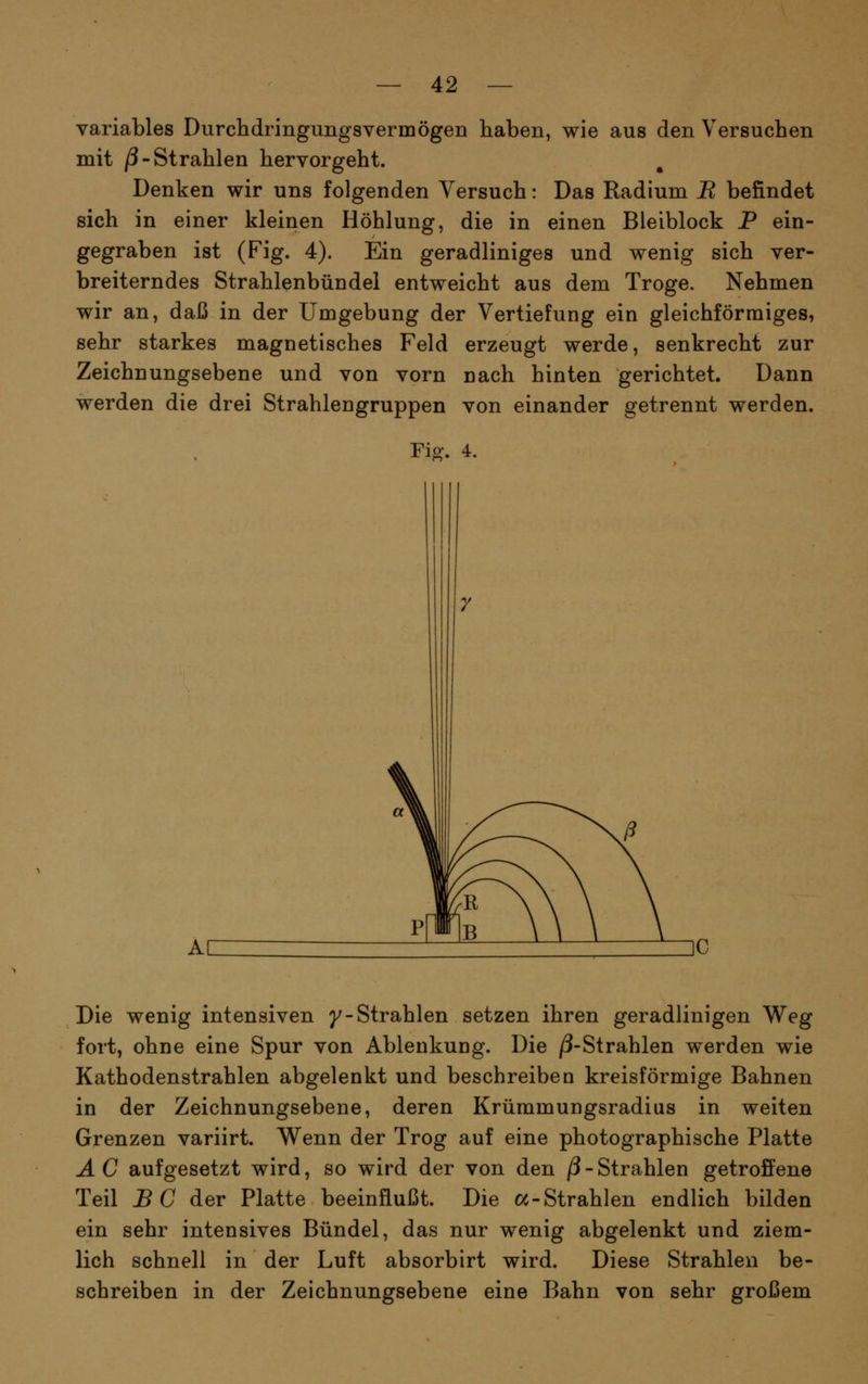 variables Durchdringungsvermögen haben, wie aus den Versuchen mit /3-Strahlen hervorgeht. Denken wir uns folgenden Versuch: Das Radium B befindet sich in einer kleinen Höhlung, die in einen Bleiblock P ein- gegraben ist (Fig. 4). Ein geradliniges und wenig sich ver- breiterndes Strahlenbündel entweicht aus dem Troge. Nehmen wir an, daß in der Umgebung der Vertiefung ein gleichförmiges, sehr starkes magnetisches Feld erzeugt werde, senkrecht zur Zeichnungsebene und von vorn nach hinten gerichtet. Dann werden die drei Strahlengruppen von einander getrennt werden. Die wenig intensiven y-Strahlen setzen ihren geradlinigen Weg fort, ohne eine Spur von Ablenkuug. Die /3-Strahlen werden wie Kathodenstrahlen abgelenkt und beschreiben kreisförmige Bahnen in der Zeichnungsebene, deren Krümmungsradius in weiten Grenzen variirt. Wenn der Trog auf eine photographische Platte A C aufgesetzt wird, so wird der von den ß - Strahlen getroffene Teil BC der Platte beeinflußt. Die oc-Strahlen endlich bilden ein sehr intensives Bündel, das nur wenig abgelenkt und ziem- lich schnell in der Luft absorbirt wird. Diese Strahlen be- schreiben in der Zeichnungsebene eine Bahn von sehr großem