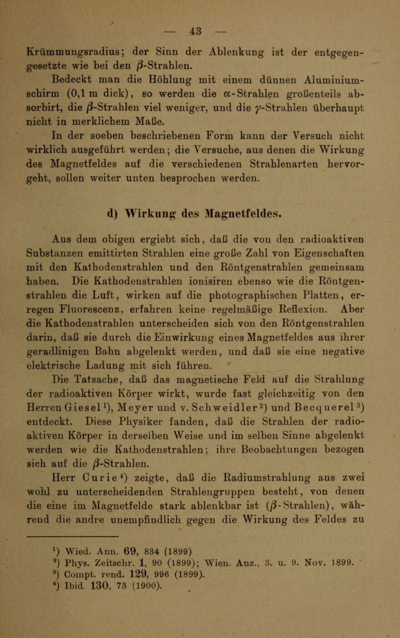 Krümmungsradius; der Sinn der Ablenkung ist der entgegen- gesetzte wie bei den /3-Strahlen. Bedeckt man die Höhlung mit einem dünnen Aluminium- schirm (0,1m dick), so werden die oc-Strahlen großenteils ab- sorbirt, die /3-Strahlen viel weniger, und die y-Strahlen überhaupt nicht in merklichem Maße. In der soeben beschriebenen Form kann der Versuch nicht wirklich ausgeführt werden; die Versuche, aus denen die Wirkung des Magnetfeldes auf die verschiedenen Strahlenarten hervor- geht, sollen weiter unten besprochen werden. d) Wirkung des Magnetfeldes. Aus dem obigen ergiebt sich, daß die von den radioaktiven Substanzen emittirten Strahlen eine große Zahl von Eigenschaften mit den Kathodenstrahlen und den Röntgenstrahlen gemeinsam haben. Die Kathodenstrahlen ionisiren ebenso wie die Röntgen- strahlen die Luft, wirken auf die photographischen Platten, er- regen Fluorescenz, erfahren keine regelmäßige Reflexion. Aber die Kathodenstrahlen unterscheiden sich von den Röntgenstrahlen darin, daß sie durch die Einwirkung eines Magnetfeldes aus ihrer geradlinigen Bahn abgelenkt werden, und daß sie eine negative elektrische Ladung mit sich führen. Die Tatsache, daß das magnetische Feld auf die Strahlung der radioaktiven Körper wirkt, wurde fast gleichzeitig von den Herren Giesel ^), Meyer und v. Schweidler 2) und Becquerel ^) entdeckt. Diese Physiker fanden, daß die Strahlen der radio- aktiven Körper in derselben Weise und im selben Sinne abgelenkt werden wie die Kathodenstrahlen; ihre Beobachtungen bezogen sich auf die /3-Strahlen. Herr Curie ^) zeigte, daß die Radiumstrahlung aus zwei wohl zu unterscheidenden Strahlengruppen besteht, von denen die eine im Magnetfelde stark ablenkbar ist (/3-Strahlen), wäh- rend die andre unempfindlich gegen die Wirkung des Feldes zu 0 Wied. Ann. 69, 834 (1^ ^) Phys. Zeitschr. 1, 90 (1899); Wien. Anz., 3. u. 9. Nov. 1899. ^) Compt. rend. 129, 996 (1899). *) Ibid 130, 73 (1900).
