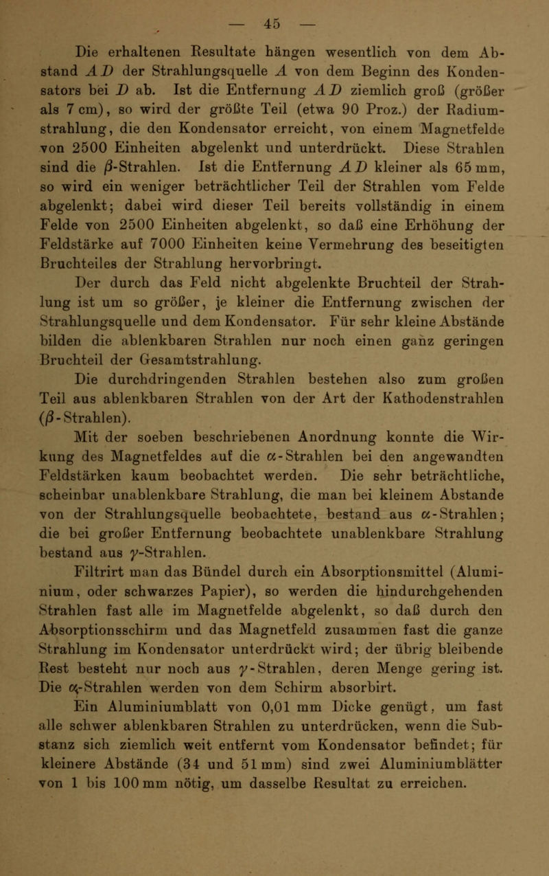 Die erhaltenen Resultate hängen wesentlich von dem Ab- stand ÄD der Strahlungsquelle A von dem Beginn des Konden- sators biei D ab. Ist die Entfernung AD ziemlich groß (größer als 7 cm), so wird der größte Teil (etwa 90 Proz.) der Radium- strahlung, die den Kondensator erreicht, von einem Magnetfelde von 2500 Einheiten abgelenkt und unterdrückt. Diese Strahlen sind die /3-Strahlen. Ist die Entfernung AD kleiner als 65mm, so wird ein weniger beträchtlicher Teil der Strahlen vom Felde abgelenkt; dabei wird dieser Teil bereits vollständig in einem Felde von 2500 Einheiten abgelenkt, so daß eine Erhöhung der Feldstärke auf 7000 Einheiten keine Vermehrung des beseitigten Bruchteiles der Strahlung hervorbringt. Der durch das Feld nicht abgelenkte Bruchteil der Strah- lung ist um so größer, je kleiner die Entfernung zwischen der Strahlungsquelle und dem Kondensator. Für sehr kleine Abstände bilden die ablenkbaren Strahlen nur noch einen ganz geringen Bruchteil der Gesamtstrahlung. Die durchdringenden Strahlen bestehen also zum großen Teil aus ablenkbaren Strahlen von der Art der Kathodenstrahlen (/?-Strahlen). Mit der soeben beschriebenen Anordnung konnte die Wir- kung des Magnetfeldes auf die oc-Strahlen bei den angewandten Feldstärken kaum beobachtet werden. Die sehr beträchtliche, scheinbar unablenkbare Strahlung, die man bei kleinem Abstände von der Strahlungsquelle beobachtete, bestand aus cc- Strahlen; die bei großer Entfernung beobachtete unablenkbare Strahlung bestand aus y-Strahlen. Filtrirt man das Bündel durch ein Absorptionsmittel (Alumi- nium, oder schwarzes Papier), so werden die hindurchgehenden Strahlen fast alle im Magnetfelde abgelenkt, so daß durch den Absorptionsschirm und das Magnetfeld zusammen fast die ganze Strahlung im Kondensator unterdrückt wird; der übrig bleibende Rest besteht nur noch aus 7^-Strahlen, deren Menge gering ist. Die 0^-Strahlen werden von dem Schirm absorbirt. Ein Aluminiumblatt von 0,01 mm Dicke genügt, um fast alle schwer ablenkbaren Strahlen zu unterdrücken, wenn die Sub- stanz sich ziemlich weit entfernt vom Kondensator befindet; für kleinere Abstände (34 und 51mm) sind zwei Aluminiumblätter von 1 bis 100 mm nötig, um dasselbe Resultat zu erreichen.