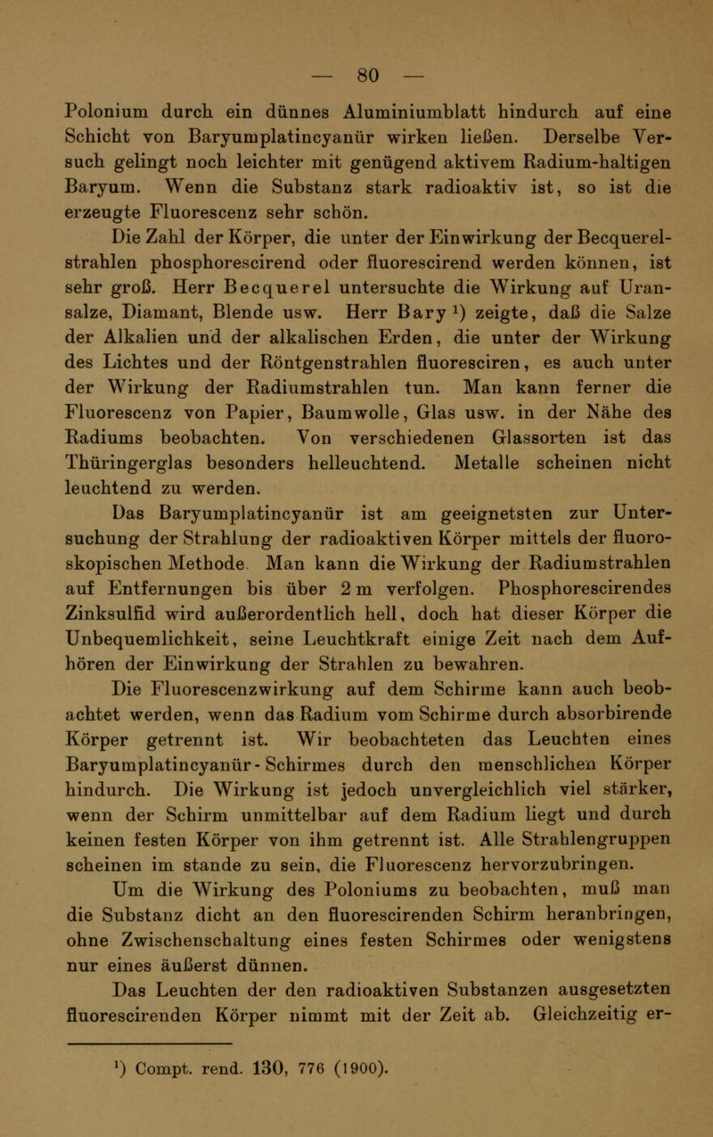 Polonium durch ein dünnes Aluminiumblatt hindurch auf eine Schicht von Baryumplatincyanür wirken ließen. Derselbe Ver- such gelingt noch leichter mit genügend aktivem Radium-haltigen Baryum. Wenn die Substanz stark radioaktiv ist, so ist die erzeugte Fluorescenz sehr schön. Die Zahl der Körper, die unter der Einwirkung der Becquerel- strahlen phosphorescirend oder fluorescirend werden können, ist sehr groß. Herr Becquerel untersuchte die Wirkung auf Uran- salze, Diamant, Blende usw. Herr Baryi) zeigte, daß die Salze der Alkalien und der alkalischen Erden, die unter der Wirkung des Lichtes und der Röntgenstrahlen fluoresciren, es auch unter der Wirkung der Radiumstrahlen tun. Man kann ferner die Fluorescenz von Papier, Baumwolle, Glas usw. in der Nähe des Radiums beobachten. Von verschiedenen Glassorten ist das Thüringerglas besonders helleuchtend. Metalle scheinen nicht leuchtend zu werden. Das Baryumplatincyanür ist am geeignetsten zur Unter- suchung der Strahlung der radioaktiven Körper mittels der fluoro- skopischen Methode Man kann die Wirkung der Radiumstrahlen auf Entfernungen bis über 2 m verfolgen. Phosphorescirendes Zinksulfid wird außerordentlich hell, doch hat dieser Körper die Unbequemlichkeit, seine Leuchtkraft einige Zeit nach dem Auf- hören der Einwirkung der Strahlen zu bewahren. Die Fluorescenzwirkung auf dem Schirme kann auch beob- achtet werden, wenn das Radium vom Schirme durch absorbirende Körper getrennt ist. Wir beobachteten das Leuchten eines Baryumplatincyanür-Schirmes durch den menschlichen Körper hindurch. Die Wirkung ist jedoch unvergleichlich viel stärker, wenn der Schirm unmittelbar auf dem Radium liegt und durch keinen festen Körper von ihm getrennt ist. Alle Strahlengruppen scheinen im stände zu sein, die Fluorescenz hervorzubringen. Um die Wirkung des Poloniums zu beobachten, muß man die Substanz dicht an den fluorescirenden Schirm heranbringen, ohne Zwischenschaltung eines festen Schirmes oder wenigstens nur eines äußerst dünnen. Das Leuchten der den radioaktiven Substanzen ausgesetzten fluorescirenden Körper nimmt mit der Zeit ab. Gleichzeitig er-