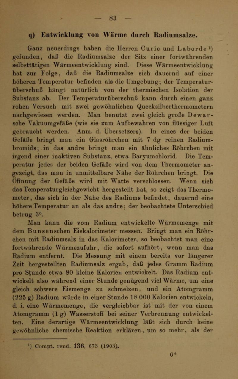 q) Entwicklung von Wärme durch Radiumsalze. Ganz neuerdings haben die Herren Curie und Laborde i) gefunden, daß die Radiumsalze der Sitz einer fortwährenden selbsttätigen Wärmeentwicklung sind. Diese Wärmeentwicklung hat zur Folge, daß die Radiumsalze sich dauernd auf einer höheren Temperatur befinden als die Umgebung; der Temperatur- überschuß hängt natürlich von der thermischen Isolation der Substanz ab. Der Temperaturüberschuß kann durch einen ganz rohen Versuch mit zwei gewöhnlichen Quecksilberthermometern nachgewiesen werden. Man benutzt zwei gleich große Dewar- sche Yakuumgefäße (wie sie zum Aufbewahren von flüssiger Luft gebraucht werden. Anm. d. Übersetzers). In eines der beiden Gefäße bringt man ein Glasröhrchen mit 7 dg reinen Radium- bromids; in das andre bringt man ein ähnliches Röhrchen mit irgend einer inaktiven Substanz, etwa Baryumchlorid. Die Tem- peratur jedes der beiden Gefäße wird von dem Thermometer an- gezeigt, das man in unmittelbare Nähe der Röhrchen bringt. Die Öfinung der Gefäße wird mit Watte verschlossen. Wenn sich das Temperaturgleichgewicht hergestellt hat, so zeigt das Thermo- meter, das sich in der Nähe des Radiums befindet, dauernd eine höhere Temperatur an als das andre; der beobachtete Unterschied betrug 3^. Man kann die vom Radium entwickelte Wärmemenge mit dem Bunsenschen Eiskalorimeter messen. Bringt man ein Röhr- chen mit Radium salz in das Kalorimeter, so beobachtet man eine fortwährende Wärmezufuhr, die sofort aufhört, wenn man das Radium entfernt. Die Messung mit einem bereits vor längerer Zeit hergestellten Radiumsalz ergab, daß jedes Gramm Radium pro Stunde etwa 80 kleine Kalorien entwickelt. Das Radium ent- wickelt also während einer Stunde genügend viel Wärme, um eine gleich schwere Eismenge zu schmelzen, und ein Atomgramm (225 g) Radium würde in einer Stunde 18 000 Kalorien entwickeln, d. i. eine Wärmemenge, die vergleichbar ist mit der von einem Atomgramm (1 g) Wasserstoff bei seiner Verbrennung entwickel- ten. Eine derartige Wärmeentwicklung läßt sich durch keine gewöhnliche chemische Reaktion erklären, um so mehr, als der ') Compt. rend. 136, 673 (1903). 6*