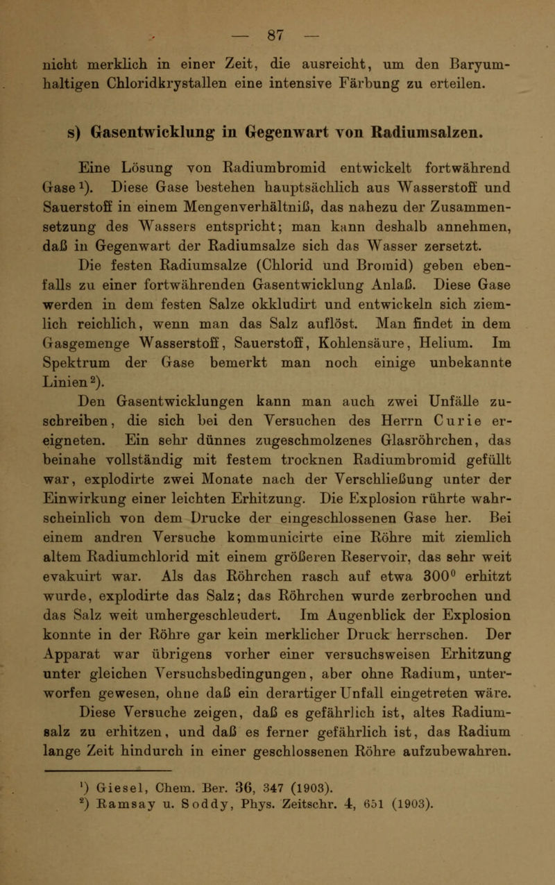nicht merklich in einer Zeit, die ausreicht, um den Baryum- haltigen Chloridkrystallen eine intensive Färbung zu erteilen. s) Gasentwicklung in Gegenwart von Radiumsalzen. Eine Lösung Yon Radiumbromid entwickelt fortwährend Gase 1). Diese Gase bestehen hauptsächlich aus Wasserstoff und Sauerstoff in einem Mengenverhältniß, das nahezu der Zusammen- setzung des Wassers entspricht; man kann deshalb annehmen, daß in Gegenwart der Radiumsalze sich das Wasser zersetzt. Die festen Radiumsalze (Chlorid und Bromid) geben eben- falls zu einer fortwährenden Gasentwicklung Anlaß. Diese Gase werden in dem festen Salze okkludirt und entwickeln sich ziem- lich reichlich, wenn man das Salz auflöst. Man findet in dem Gasgemenge Wasserstoff, Sauerstoff, Kohlensäure, Helium. Im Spektrum der Gase bemerkt man noch einige unbekannte Linien 2). Den Gasentwicklungen kann man auch zwei Unfälle zu- schreiben, die sich bei den Versuchen des Herrn Curie er- eigneten. Ein sehr dünnes zugeschmolzenes Glasröhrchen, das beinahe vollständig mit festem trocknen Radiumbromid gefüllt war, explodirte zwei Monate nach der Yerschließung unter der Einwirkung einer leichten Erhitzung. Die Explosion rührte wahr- scheinlich von dem Drucke der eingeschlossenen Gase her. Bei einem andren Versuche kom^municirte eine Röhre mit ziemlich altem Radiumchlorid mit einem größeren Reservoir, das sehr weit evakuirt war. Als das Röhrchen rasch auf etwa 300^ erhitzt wurde, explodirte das Salz; das Röhrchen wurde zerbrochen und das Salz weit umhergescbleudert. Im Augenblick der Explosion konnte in der Röhre gar kein merklicher Druck herrschen. Der Apparat war übrigens vorher einer versuchsweisen Erhitzung unter gleichen Yersuchsbedingungen, aber ohne Radium, unter- worfen gewesen, ohne daß ein derartiger Unfall eingetreten wäre. Diese Versuche zeigen, daß es gefährlich ist, altes Radium- salz zu erhitzen, und daß es ferner gefährlich ist, das Radium lange Zeit hindurch in einer geschlossenen Röhre aufzubewahren. ') Giesel, Chem. Ber. 36, 347 (1903). 2) Ramsay u. Soddy, Phys. Zeitschr. 4, 651 (1903).