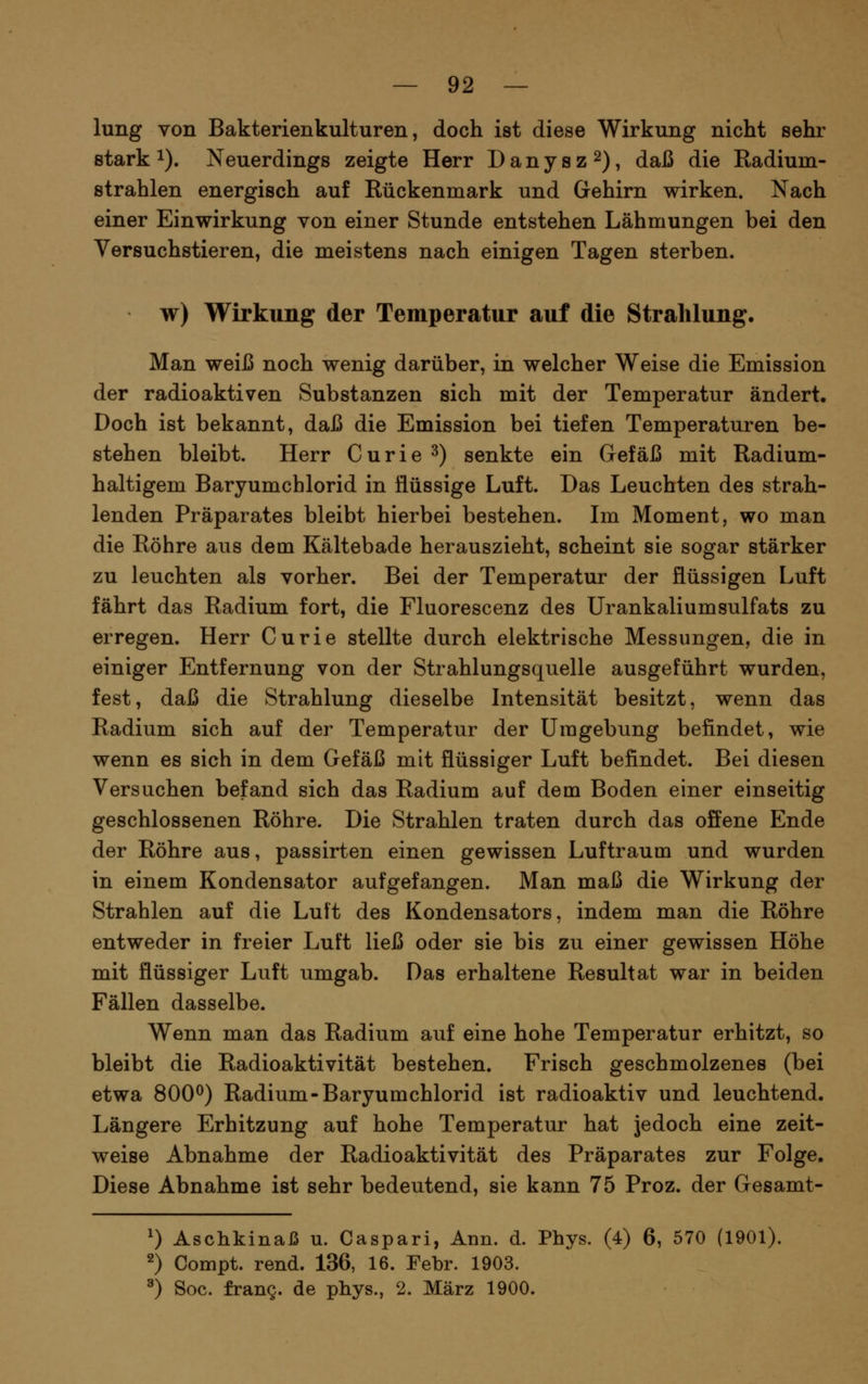 lung von Bakterienkulturen, doch ist diese Wirkung nicht sehr stark 1). Neuerdings zeigte Herr D a n y s z 2), daß die Radium- strahlen energisch auf Rückenmark und Gehirn wirken. Nach einer Einwirkung von einer Stunde entstehen Lähmungen bei den Versuchstieren, die meistens nach einigen Tagen sterben. w) Wirkung der Temperatur auf die Strahlung. Man weiß noch wenig darüber, in welcher Weise die Emission der radioaktiven Substanzen sich mit der Temperatur ändert. Doch ist bekannt, daß die Emission bei tiefen Temperaturen be- stehen bleibt. Herr Curie ^) senkte ein Gefäß mit Radium- haltigem Baryumchlorid in flüssige Luft. Das Leuchten des strah- lenden Präparates bleibt hierbei bestehen. Im Moment, wo man die Röhre aus dem Kältebade herauszieht, scheint sie sogar stärker zu leuchten als vorher. Bei der Temperatur der flüssigen Luft fährt das Radium fort, die Fluorescenz des Urankaliumsulfats zu erregen. Herr Curie stellte durch elektrische Messungen, die in einiger Entfernung von der Strahlungsquelle ausgeführt wurden, fest, daß die Strahlung dieselbe Intensität besitzt, wenn das Radium sich auf der Temperatur der Umgebung befindet, wie wenn es sich in dem Gefäß mit flüssiger Luft befindet. Bei diesen Versuchen befand sich das Radium auf dem Boden einer einseitig geschlossenen Röhre. Die Strahlen traten durch das offene Ende der Röhre aus, passirten einen gewissen Luftraum und wurden in einem Kondensator aufgefangen. Man maß die Wirkung der Strahlen auf die Lutt des Kondensators, indem man die Röhre entweder in freier Luft ließ oder sie bis zu einer gewissen Höhe mit flüssiger Luft umgab. Das erhaltene Resultat war in beiden Fällen dasselbe. Wenn man das Radium auf eine hohe Temperatur erhitzt, so bleibt die Radioaktivität bestehen. Frisch geschmolzenes (bei etwa 800^) Radium-Baryumchlorid ist radioaktiv und leuchtend. Längere Erhitzung auf hohe Temperatur hat jedoch eine zeit- weise Abnahme der Radioaktivität des Präparates zur Folge. Diese Abnahme ist sehr bedeutend, sie kann 75 Proz. der Gesamt- 0 Aschkinaß u. Caspari, Ann. d. Phys. (4) 6, 570 (1901). 2) Compt. rend. 136, 16. Febr. 1903. ^) Soc. franQ. de phys., 2. März 1900.