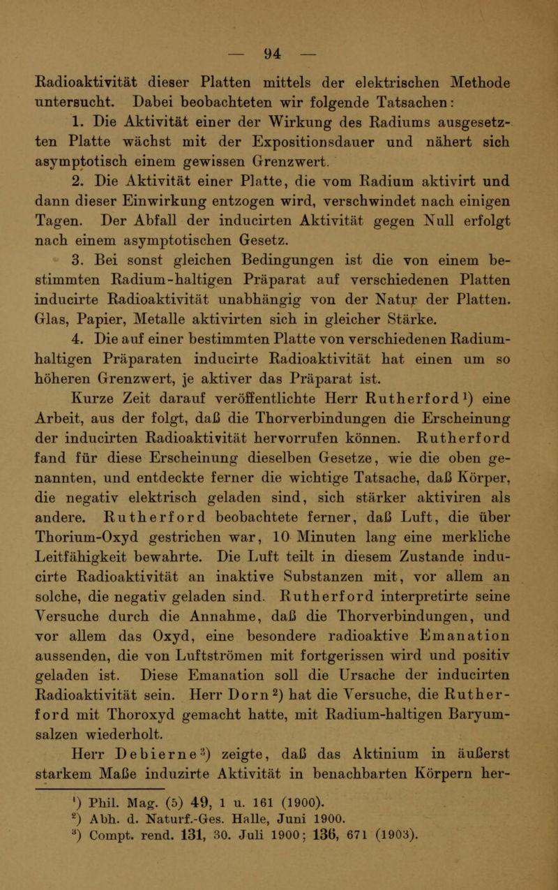 Kadioaktivität dieser Platten mittels der elektrischen Methode untersucht. Dabei beobachteten wir folgende Tatsachen: 1. Die Aktivität einer der Wirkung des Radiums ausgesetz- ten Platte wächst mit der Expositionsdauer und nähert sich asymptotisch einem gewissen Grenzwert. 2. Die Aktivität einer Platte, die vom Radium aktivirt und dann dieser Einwirkung entzogen wird, verschwindet nach einigen Tagen. Der Abfall der inducirten Aktivität gegen Null erfolgt nach einem asymptotischen Gesetz. 3. Bei sonst gleichen Bedingungen ist die von einem be- stimmten Radium-haltigen Präparat auf verschiedenen Platten inducirte Radioaktivität unabhängig von der Natur der Platten. Glas, Papier, Metalle aktivirten sich in gleicher Stärke. 4. Die auf einer bestimmten Platte von verschiedenen Radium- haltigen Präparaten inducirte Radioaktivität hat einen um so höheren Grenzwert, je aktiver das Präparat ist. Kurze Zeit darauf veröffentlichte Herr Rutherford i) eine Arbeit, aus der folgt, daß die Thorverbindungen die Erscheinung der inducirten Radioaktivität hervorrufen können. Rutherford fand für diese Erscheinung dieselben Gesetze, wie die oben ge- nannten, und entdeckte ferner die wichtige Tatsache, daß Körper, die negativ elektrisch geladen sind, sich stärker aktiviren als andere. Rutherford beobachtete ferner, daß Luft, die über Thorium-Oxyd gestrichen war, 10 Minuten lang eine merkliche Leitfähigkeit bewahrte. Die Luft teilt in diesem Zustande indu- cirte Radioaktivität an inaktive Substanzen mit, vor allem an solche, die negativ geladen sind. Rutherf ord interpretirte seine Versuche durch die Annahme, daß die Thorverbindungen, und vor allem das Oxyd, eine besondere radioaktive Emanation aussenden, die von Luftströmen mit fortgerissen wird und positiv geladen ist. Diese Emanation soll die Ursache der inducirten Radioaktivität sein. Herr Dorn 2) hat die Versuche, die Ruther- ford mit Thoroxyd gemacht hatte, mit Radium-haltigen Baryum- salzen wiederholt. Herr Debierne-') zeigte, daß das Aktinium in äußerst starkem Maße induzirte Aktivität in benachbarten Körpern her- •) Phil. Mag. (5) 49, 1 u. 161 (1900). 2) Abh. d. Naturf.-Ges. Halle, Juni 1900. ^) Compt. rend. 131, 30. Juli 1900; 136, 671 (1903).