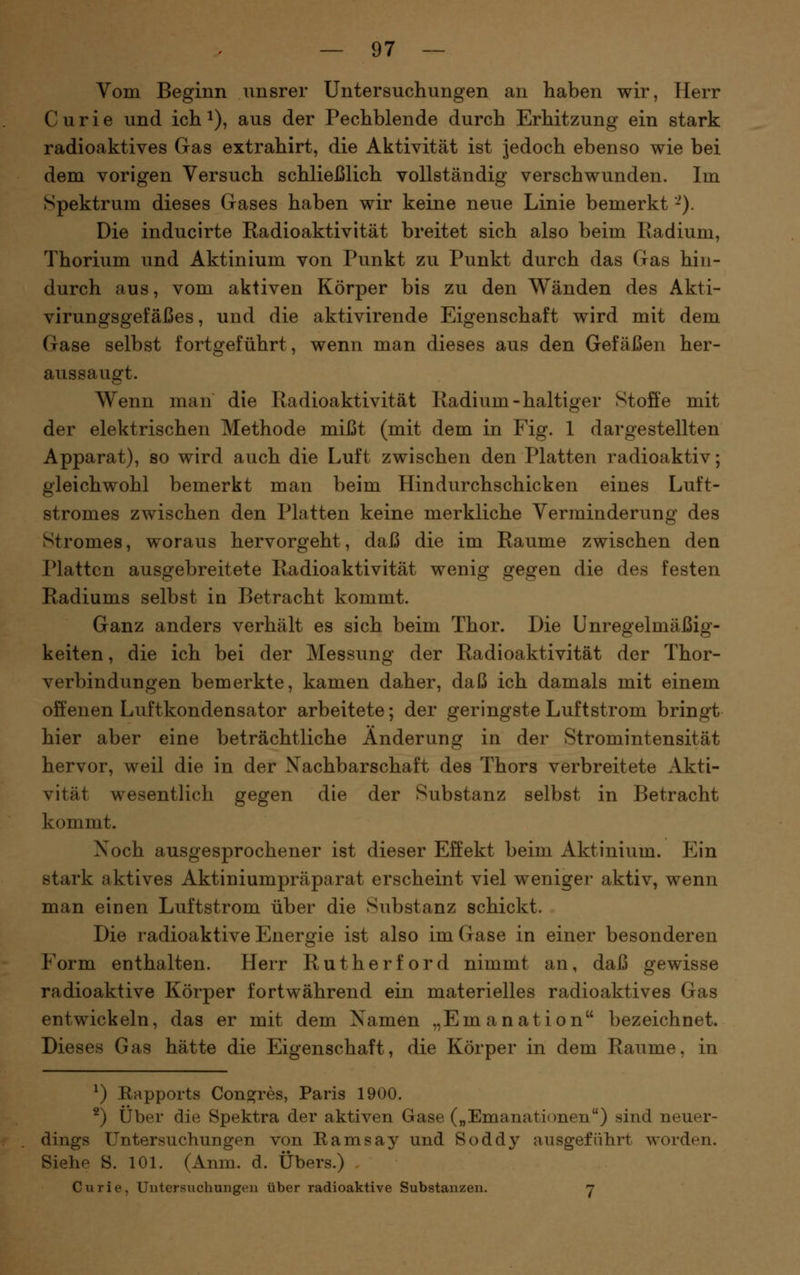 Vom Beginn unsrer Untersuchungen an haben wir, Herr Curie und ich ^), aus der Pechblende durch Erhitzung ein stark radioaktives Gas extrahirt, die Aktivität ist jedoch ebenso wie bei dem vorigen Versuch schließlich vollständig verschwunden. Im Spektrum dieses Gases haben wir keine neue Linie bemerkt -). Die inducirte Radioaktivität breitet sich also beim Radium, Thorium und Aktinium von Punkt zu Punkt durch das Gas hin- durch aus, vom aktiven Körper bis zu den Wänden des Akti- virungsgefäßes, und die aktivirende Eigenschaft wird mit dem Gase selbst fortgeführt, wenn man dieses aus den Gefäßen her- aussaugt. Wenn man die Radioaktivität Radium-haltiger Stoffe mit der elektrischen Methode mißt (mit dem in Fig. 1 dargestellten Apparat), so wird auch die Luft zwischen den Platten radioaktiv; gleichwohl bemerkt man beim Hindurchschicken eines Luft- stromes zwischen den Platten keine merkliche Verminderung des Stromes, woraus hervorgeht, daß die im Räume zwischen den Platten ausgebreitete Radioaktivität wenig gegen die des festen Radiums selbst in Betracht kommt. Ganz anders verhält es sich beim Thor. Die Unregelmäßig- keiten , die ich bei der Messung der Radioaktivität der Thor- verbindungen bemerkte, kamen daher, daß ich damals mit einem offenen Luftkondensator arbeitete; der geringste Luftstrom bringt hier aber eine beträchtliche Änderung in der Stromintensität hervor, weil die in der Nachbarschaft des Thors verbreitete Akti- vität wesentlich gegen die der Substanz selbst in Betracht kommt. Xoch ausgesprochener ist dieser Effekt beim Aktinium. Ein stark aktives Aktiniumpräparat erscheint viel weniger aktiv, wenn man einen Luftstrom über die Substanz schickt. Die radioaktive Energie ist also im Gase in einer besonderen Form enthalten. Herr Rutherford nimmt an, daß gewisse radioaktive Körper fortwährend ein materielles radioaktives Gas entwickeln, das er mit dem Namen „Emanation bezeichnet. Dieses Gas hätte die Eigenschaft, die Körper in dem Räume, in ^) Rapports Congres, Paris 1900. ^) Über die Spektra der aktiven Gase („Emanationen) sind neuer- dings Untersuchungen von Eamsay und Soddy ausgeführt worden. Siehe S. 101. (Anm. d. Übers.) Curie, Untersuchungen über radioaktive Substanzen. y