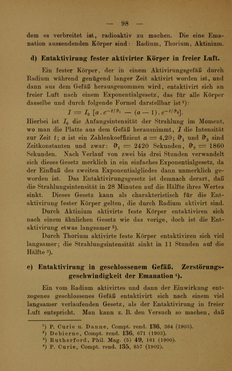 dem es verbreitet ist, radioaktiv zu machen. Die eine Ema- nation aussendenden Körper sind: Radium, Thorium, Aktinium. (1) Entaktivirung fester aktivirter Körper in freier Luft. Ein fester Körper, der in einem Aktivirungsgefäß durch Radium während genügend langer Zeit aktivirt worden ist, und dann aus dem Gefäß herausgenommen wird, entaktivirt sich an freier Luft nach einem Exponentialgesetz, das für alle Körper dasselbe und durch folgende Formel darstellbar ist^): 1=1^ [a.e-*/^i — {a—l).e-'^^q. Hierbei ist Jq die Anfangsintensität der Strahlung im Moment, wo man die Platte aus dem Gefäß herausnimmt, I die Intensität zur Zeit t\ a ist ein Zahlenkoeffizient a = 4,20; Q'i und O'g sind Zeitkonstanten und zwar: ^-^ = 2420 Sekunden, 0'^^ = 1860 Sekunden. Nach Verlauf von zwei bis drei Stunden verwandelt sich dieses Gesetz merklich in ein einfaches Exponentialgesetz, da der Einfluß des zweiten Exponentialgliedes dann unmerklich ge- worden ist. Das Entaktivirungsgesetz ist demnach derart, daß die Strahlungsintensität in 28 Minuten auf die Hälfte ihres Wertes sinkt. Dieses Gesetz kann als charakteristisch für die Ent- aktivirung fester Körper gelten, die durch Radium aktivirt sind. Durch Aktinium aktivirte feste Körper entaktiviren sich nach einem ähnlichen Gesetz wie das vorige, doch ist die Ent- aktivirung etwas langsamer 2). Durch Thorium aktivirte feste Körper entaktiviren sich viel langsamer; die Strahlungsintensität sinkt in 11 Stunden auf die Hälfte -^). e) Entaktivirung in geschlossenem Gefäß. Zerstörungs- geschwindigkeit der Emanation 4). Ein vom Radium aktivirtes und dann der Einwirkung ent- zogenes geschlossenes Gefäß entaktivirt sich nach einem viel langsamer verlaufenden Gesetz, als der Entaktivirung in freier Luft entspricht. Man kann z. B. den Versuch so machen, daß 0 P. Curie u. Danne, Compt. rend. 186, 364 (1903). *) Debierne, Compt. rend. 136, 671 (1903). ^) Eutherford, Phil. Mag. (5) 49, 161 (1900). '*) P. Curie, Compt. rend. 135, 857 (1902).