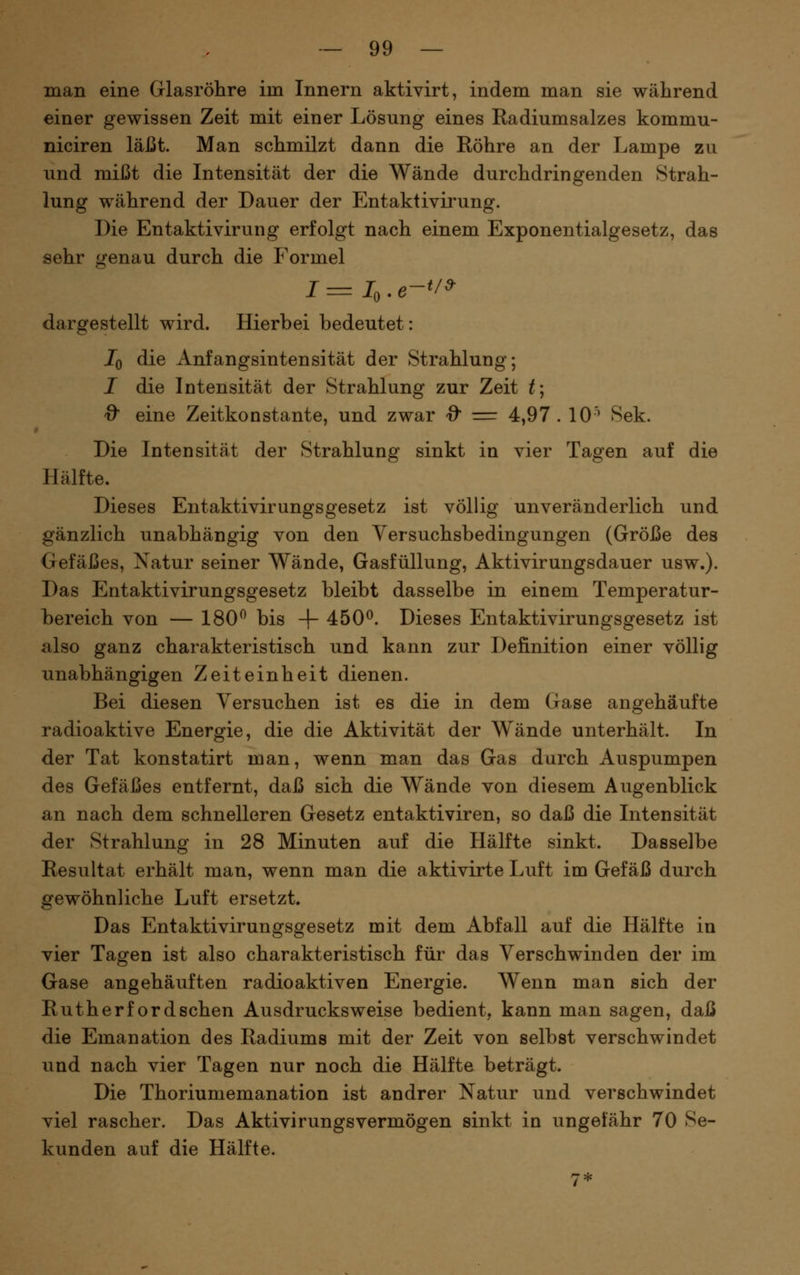 man eine Glasröhre im Innern aktiyirt, indem man sie während einer gewissen Zeit mit einer Lösung eines Radiumsalzes kommu- niciren läßt. Man schmilzt dann die Röhre an der Lampe zu und mißt die Intensität der die Wände durchdringenden Strah- lung während der Dauer der Entaktivii'ung. Die Entaktivirung erfolgt nach einem Exponentialgesetz, das sehr genau durch die Formel dargestellt wird. Hierbei bedeutet: Iq die Anfangsintensität der Strahlung; I die Intensität der Strahlung zur Zeit t; Q^ eine Zeitkonstante, und zwar 0 = 4,97. 10^ Sek. Die Intensität der Strahlung sinkt in vier Tagen auf die Hälfte. Dieses Entaktivirungsgesetz ist völlig unveränderlich und gänzlich unabhängig von den Versuchsbedingungen (Größe des Gefäßes, Natur seiner Wände, Gasfüllung, Aktivirungsdauer usw.). Das Entaktivirungsgesetz bleibt dasselbe in einem Temperatur- bereich von — 180^ bis -\- 450^. Dieses Entaktivirungsgesetz ist also ganz charakteristisch und kann zur Definition einer völlig unabhängigen Zeiteinheit dienen. Bei diesen Versuchen ist es die in dem Gase angehäufte radioaktive Energie, die die Aktivität der Wände unterhält. In der Tat konstatirt man, wenn man das Gas durch Auspumpen des Gefäßes entfernt, daß sich die Wände von diesem Augenblick an nach dem schnelleren Gesetz entaktiviren, so daß die Intensität der Strahlung in 28 Minuten auf die Hälfte sinkt. Dasselbe Resultat erhält man, wenn man die aktivirte Luft im Gefäß durch gewöhnliche Luft ersetzt. Das Entaktivirungsgesetz mit dem Abfall auf die Hälfte in vier Tagen ist also charakteristisch für das Verschwinden der im Gase angehäuften radioaktiven Energie. Wenn man sich der Rutherford sehen Ausdrucksweise bedient, kann man sagen, daß die Emanation des Radiums mit der Zeit von selbst verschwindet und nach vier Tagen nur noch die Hälfte beträgt. Die Thoriumemanation ist andrer Natur und verschwindet viel rascher. Das Aktivirungsvermögen sinkt in ungefähr 70 Se- kunden auf die Hälfte.