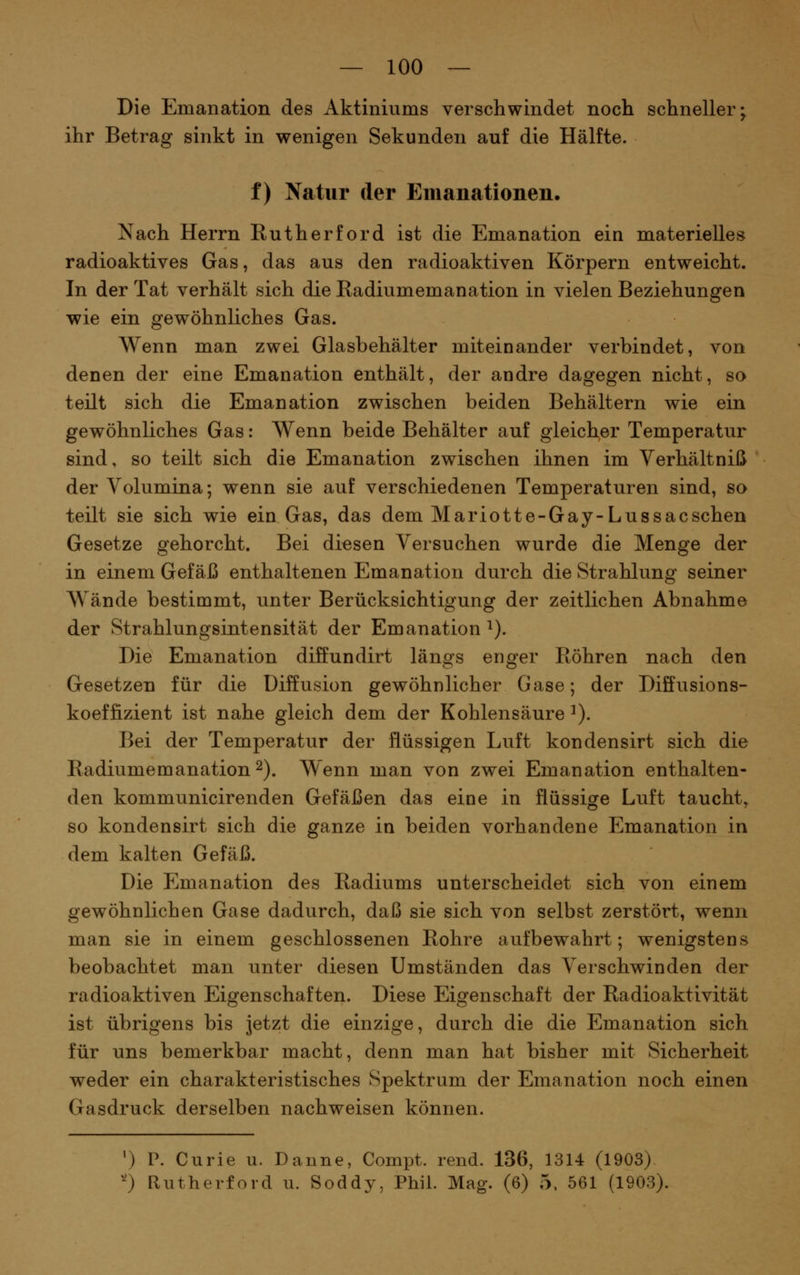 Die Emanation des Aktiniums verschwindet noch schneller; ihr Betrag sinkt in wenigen Sekunden auf die Hälfte. f) Natur der Emanationen. Nach Herrn Eutherford ist die Emanation ein materielles radioaktives Gas, das aus den radioaktiven Körpern entweicht. In der Tat verhält sich die Radiumemanation in vielen Beziehungen wie ein gewöhnliches Gas. Wenn man zwei Glasbehälter miteinander verbindet, von denen der eine Emanation enthält, der andre dagegen nicht, so teilt sich die Emanation zwischen beiden Behältern wie ein gewöhnliches Gas: Wenn beide Behälter auf gleicher Temperatur sind, so teilt sich die Emanation zwischen ihnen im Yerhältniß der Volumina; wenn sie auf verschiedenen Temperaturen sind, so teilt sie sich wie ein Gas, das dem Mariotte-Gay-Lussacsehen Gesetze gehorcht. Bei diesen Versuchen wurde die Menge der in einem Gefäß enthaltenen Emanation durch die Strahlung seiner Wände bestimmt, unter Berücksichtigung der zeitlichen Abnahme der Strahlungsintensität der Emanation ^). Die Emanation diffundirt längs enger Röhren nach den Gesetzen für die Diffusion gewöhnlicher Gase; der Diffusions- koeffizient ist nahe gleich dem der Kohlensäure ^). Bei der Temperatur der flüssigen Luft kondensirt sich die Radiumemanation 2). Wenn man von zwei Emanation enthalten- den kommunicirenden Gefäßen das eine in flüssige Luft taucht, so kondensirt sich die ganze in beiden vorhandene Emanation in dem kalten Gefäß. Die Emanation des Radiums unterscheidet sich von einem gewöhnlichen Gase dadurch, daß sie sich von selbst zerstört, wenn man sie in einem geschlossenen Rohre aufbewahrt; wenigstens beobachtet man unter diesen Umständen das Verschwinden der radioaktiven Eigenschaften. Diese Eigenschaft der Radioaktivität ist übrigens bis jetzt die einzige, durch die die Emanation sich für uns bemerkbar macht, denn man hat bisher mit Sicherheit weder ein charakteristisches Spektrum der Emanation noch einen Gasdruck derselben nachweisen können. ') P. Curie u. Danne, Compt. rend. 136, 1314 (1903) '0 Rutherford u. Soddy, Phil. Mag. (6) 5. 561 (1903).