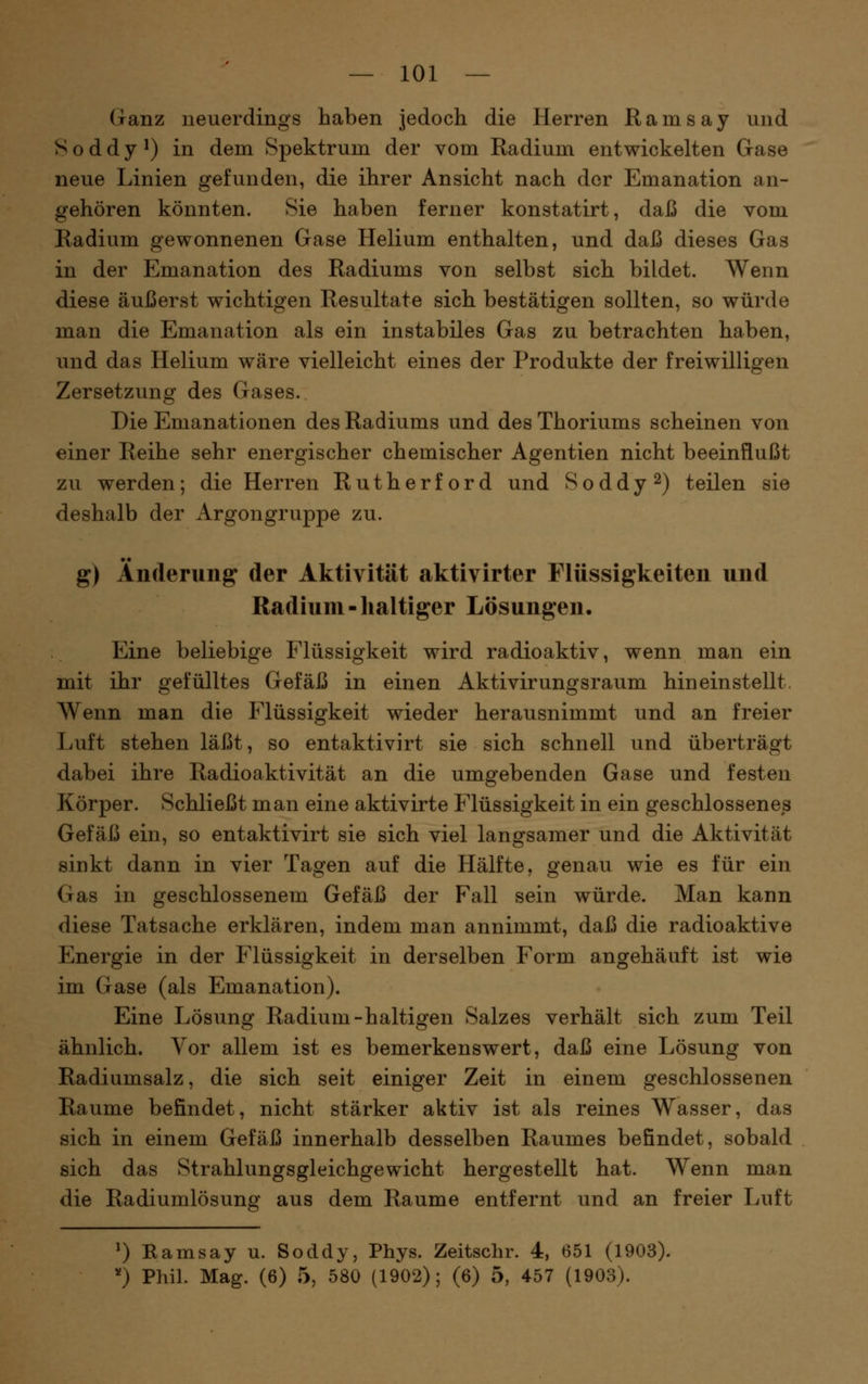 Ganz neuerdings haben jedoch die Herren Ramsay und Soddy^) in dem Spektrum der vom Radium entwickelten Gase neue Linien gefunden, die ihrer Ansicht nach der Emanation an- gehören könnten. Sie haben ferner konstatirt, daß die vom Radium gewonnenen Gase Helium enthalten, und daß dieses Gas in der Emanation des Radiums von selbst sich bildet. Wenn diese äußerst wichtigen Resultate sich bestätigen sollten, so würde man die Emanation als ein instabiles Gas zu betrachten haben, und das Helium wäre vielleicht eines der Produkte der freiwilligen Zersetzung des Gases. Die Emanationen des Radiums und des Thoriums scheinen von einer Reihe sehr energischer chemischer Agentien nicht beeinflußt zu werden; die Herren Rutherford und Soddy^) teilen sie deshalb der Argongruppe zu. g) Änderung der Aktivität aktivirter Flüssigkeiten und Radium-lialtiger Lösungen. Eine beliebige Flüssigkeit wird radioaktiv, wenn man ein mit ihr gefülltes Gefäß in einen Aktivirungsraum hineinstellt. Wenn man die Flüssigkeit wieder herausnimmt und an freier Luft stehen läßt, so entaktivirt sie sich schnell und überträgt dabei ihre Radioaktivität an die umgebenden Gase und festen Körper. Schließt man eine aktivirte Flüssigkeit in ein geschlossenes Gefäß ein, so entaktivirt sie sich viel langsamer und die Aktivität sinkt dann in vier Tagen auf die Hälfte, genau wie es für ein Gas in geschlossenem Gefäß der Fall sein würde. Man kann diese Tatsache erklären, indem man annimmt, daß die radioaktive Energie in der Flüssigkeit in derselben Form angehäuft ist wie im Gase (als Emanation). Eine Lösung Radium-haltigen Salzes verhält sich zum Teil ähnlich. Yor allem ist es bemerkenswert, daß eine Lösung von Radiumsalz, die sich seit einiger Zeit in einem geschlossenen Räume befindet, nicht stärker aktiv ist als reines Wasser, das sich in einem Gefäß innerhalb desselben Raumes befindet, sobald sich das Strahlungsgleichgewicht hergestellt hat. Wenn man die Radiumlösunff aus dem Räume entfernt und an freier Luft ^) Ramsay u. Soddy, Phys. Zeitschr. 4, 651 (1903). ') Phil. Mag. (6) 5, 580 (1902); (6) 5, 457 (1903).