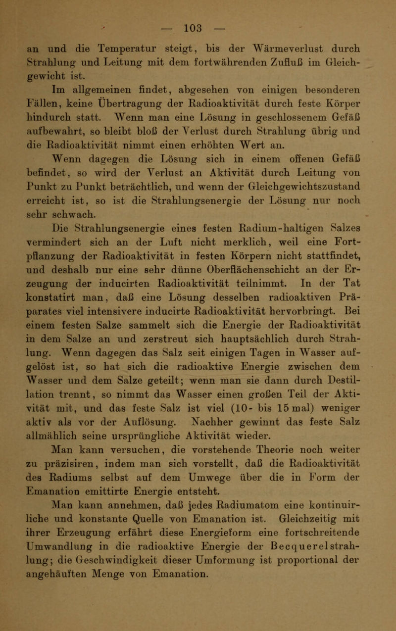 an und die Temperatur steigt, bis der Wärmeverlust durch Strahlung und Leitung mit dem fortwährenden Zufluß im Gleich- gewicht ist. Im allgemeinen findet, abgesehen von einigen besonderen Fällen, keine Übertragung der Radioaktivität durch feste Körper hindurch statt. Wenn man eine Lösung in geschlossenem Gefäß aufbewahrt, so bleibt bloß der Verlust durch Strahlung übrig und die Radioaktivität nimmt einen erhöhten Wert an. Wenn dagegen die Lösung sich in einem offenen Gefäß befindet, so wird der Verlust an Aktivität durch Leitung von Punkt zu Punkt beträchtlich, und wenn der Gleichgewichtszustand erreicht ist, so ist die Strahlungsenergie der Lösung nur noch sehr schwach. Die Strahlungsenergie eines festen Radium-haltigen Salzes vermindert sich an der Luft nicht merklich, weil eine Fort- pflanzung der Radioaktivität in festen Körpern nicht stattfindet, und deshalb nur eine sehr dünne Oberflächenschicht an der Er- zeugung der inducirten Radioaktivität teilnimmt. In der Tat konstatirt man, daß eine Lösung desselben radioaktiven Prä- parates viel intensivere inducirte Radioaktivität hervorbringt. Bei einem festen Salze sammelt sich die Energie der Radioaktivität in dem Salze an und zerstreut sich hauptsächlich durch Strah- lung. Wenn dagegen das Salz seit einigen Tagen in Wasser auf- gelöst ist, so hat sich die radioaktive Energie zwischen dem Wasser und dem Salze geteilt; wenn man sie dann durch Destil- lation trennt, so nimmt das Wasser einen großen Teil der Akti- vität mit, und das feste Salz ist viel (10- bis 15 mal) weniger aktiv als vor der Auflösung. Nachher gewinnt das feste Salz alimählich seine ursprüngliche Aktivität wieder. Man kann versuchen, die vorstehende Theorie noch weiter zu präzisiren, indem man sich vorstellt, daß die Radioaktivität des Radiums selbst auf dem Umwege über die in Form der Emanation emittirte Energie entsteht. Man kann annehmen, daß jedes Radiumatom eine kontinuir- liche und konstante Quelle von Emanation ist. Gleichzeitig mit ihrer Erzeugung erfährt diese Energieform eine fortschreitende Umwandlung in die radioaktive Energie der BecquerelStrah- lung; die Geschwindigkeit dieser Umformung ist proportional der angehäuften Menge von Emanation.