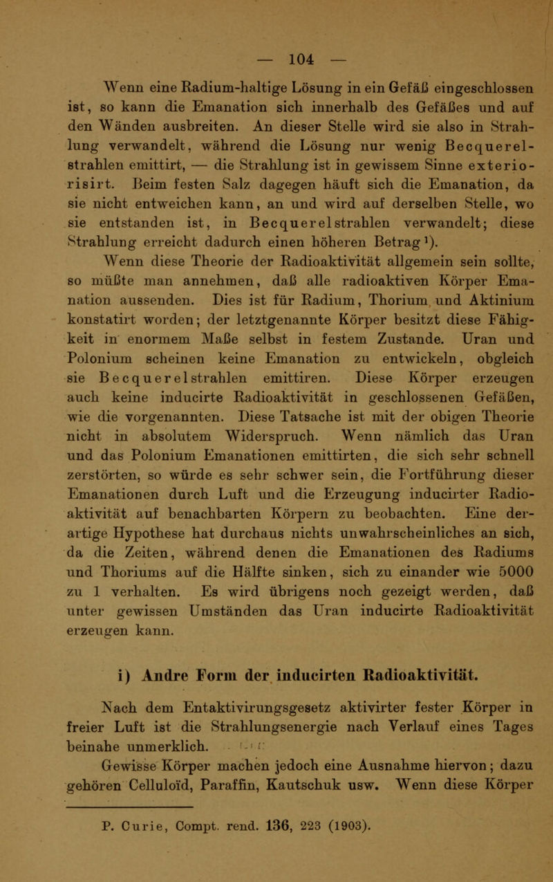 Wenn eine Radium-haltige Lösung in ein Gefäß eingeschlossen ist, so kann die Emanation sich innerhalb des Gefäßes und auf den Wänden ausbreiten. An dieser Stelle wird sie also in Strah- lung verwandelt, während die Lösung nur wenig Becquerel- strahlen emittirt, — die Strahlung ist in gewissem Sinne exterio- risirt. Beim festen Salz dagegen häuft sich die Emanation, da sie nicht entweichen kann, an und wird auf derselben Stelle, wo sie entstanden ist, in Becquerelstrahlen verwandelt; diese Strahlung erreicht dadurch einen höheren Betrag ^). Wenn diese Theorie der Radioaktivität allgemein sein sollte, so müßte man annehmen, daß alle radioaktiven Körper Ema- nation aussenden. Dies ist für Radium, Thorium und Aktinium konstatirt worden; der letztgenannte Körper besitzt diese Fähig- keit in enormem Maße selbst in festem Zustande. Uran und Polonium scheinen keine Emanation zu entwickeln, obgleich sie Becquerel strahlen emittiren. Diese Körper erzeugen auch keine inducirte Radioaktivität in geschlossenen Gefäßen, wie die vorgenannten. Diese Tatsache ist mit der obigen Theorie nicht in absolutem Widerspruch. Wenn nämlich das Uran und das Polonium Emanationen emittirten, die sich sehr schnell zerstörten, so würde es sehr schwer sein, die Fortführung dieser Emanationen durch Luft und die Erzeugung inducirter Radio- aktivität auf benachbarten Körpern zu beobachten. Eine der- artige Hypothese hat durchaus nichts unwahrscheinliches an sich, da die Zeiten, während denen die Emanationen des Radiums und Thoriums auf die Hälfte sinken, sich zu einander wie 5000 zu 1 verhalten. Es wird übrigens noch gezeigt werden, daß unter gewissen Umständen das Uran inducirte Radioaktivität erzeugen kann. i) Andre Form der inducirten Radioaktivität. Nach dem Entaktivirungsgesetz aktivirter fester Körper in freier Luft ist die Strahlungsenergie nach Verlauf eines Tages beinahe unmerklich. ■ Gewisse Körper machen jedoch eine Ausnahme hiervon; dazu gehören Celluloid, Paraffin, Kautschuk usw. Wenn diese Körper