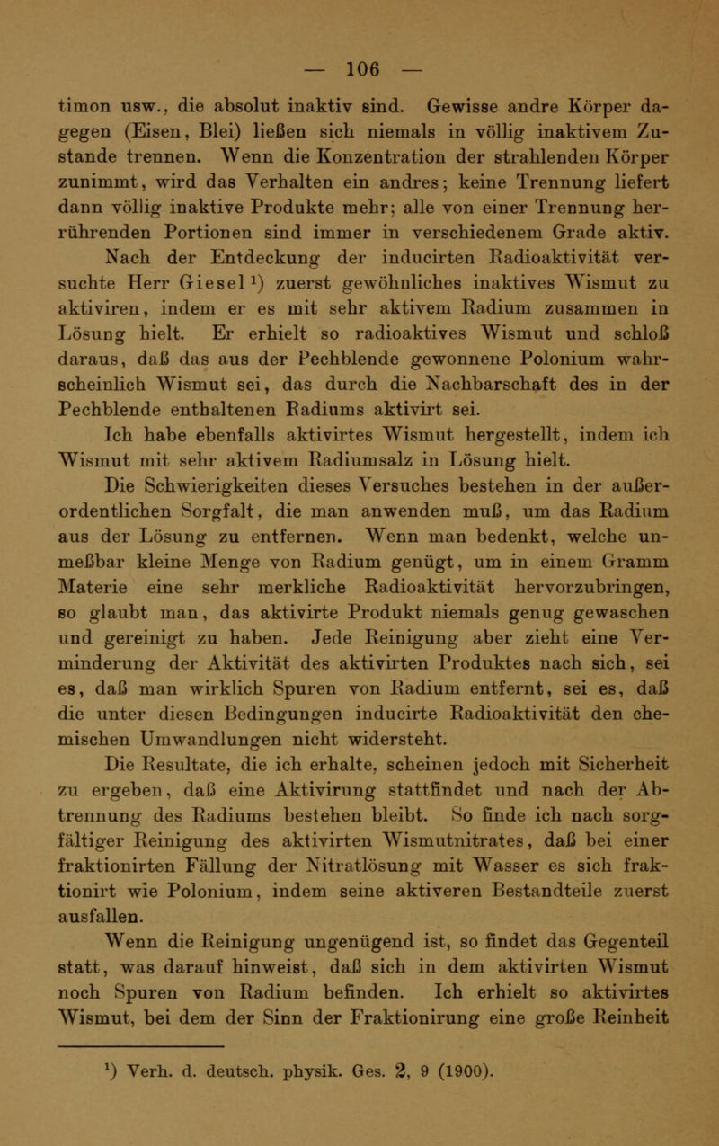tiiiion usw., die absolut inaktiv sind. Gewisse andre Körper da- gegen (Eisen, Blei) ließen sich niemals in völlig inaktivem Zu- stande trennen. Wenn die Konzentration der strahlenden Körper zunimmt, wird das Verhalten ein andres; keine Trennung liefert dann völlig inaktive Produkte mehr; alle von einer Trennung her- rührenden Portionen sind immer in verschiedenem Grade aktiv. Nach der Entdeckung der inducirten Eadioaktivität ver- suchte Herr GieseP) zuerst gewöhnliches inaktives Wismut zu aktiviren, indem er es mit sehr aktivem Radium zusammen in Lösung hielt. Er erhielt so radioaktives Wismut und schloß daraus, daß das aus der Pechblende gewonnene Polonium wahr- scheinlich Wismut sei, das durch die Nachbarschaft des in der Pechblende enthaltenen Eadiums aktivirt sei. Ich habe ebenfalls aktivirtes Wismut hergestellt, indem ich Wismut mit sehr aktivem Radium salz in Lösung hielt. Die Schwierigkeiten dieses Versuches bestehen in der außer- ordentlichen Sorgfalt, die man anwenden muß, um das Radium aus der Lösung zu entfernen. Wenn man bedenkt, welche un- meßbar kleine Menge von Radium genügt, um in einem Gramm Materie eine sehr merkliche Radioaktivität hervorzubringen, so glaubt man, das aktivirte Produkt niemals genug gewaschen und gereinigt zu haben. Jede Reinigung aber zieht eine Ver- minderung der Aktivität des aktivirten Produktes nach sich, sei es, daß man wirklich Spuren von Radium entfernt, sei es, daß die unter diesen Bedingungen inducirte Radioaktivität den che- mischen Umwandlungen nicht widersteht. Die Resultate, die ich erhalte, scheinen jedoch mit Sicherheit zu ergeben, daß eine Aktivirung stattfindet und nach der Ab- trennung des Radiums bestehen bleibt. So finde ich nach sorg- fältiger Reinigung des aktivirten Wismutnitrates, daß bei einer fraktionirten Fällung der Nitratlösung mit Wasser es sich frak- tionirt wie Polonium, indem seine aktiveren Bestandteile zuerst ausfallen. Wenn die Reinigung ungenügend ist, so findet das Gegenteil statt, was darauf hinweist, daß sich in dem aktivirten Wismut noch Spuren von Radium befinden. Ich erhielt so aktivirtes Wismut, bei dem der Sinn der Fraktionirung eine große Reinheit ^) Verh. d. deutscli. physik. Ges. 2, 9 (1900).