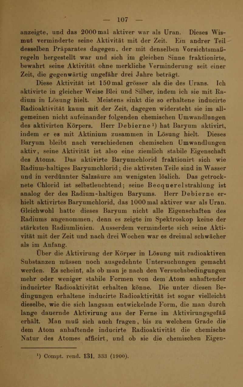 anzeigte, und das 2000mal aktiver war als Uran. Dieses Wis- mut verminderte seine Aktivität mit der Zeit. Ein andrer Teil desselben Präparates dagegen, der mit denselben Vorsichtsmaß- regeln hergestellt war und sich im gleichen Sinne fraktionirte, bewahrt seine Aktivität ohne merkliche Verminderung seit einer Zeit, die gegenwärtig ungefähr drei Jahre beträgt. Diese Aktivität ist 150 mal grösser als die des Urans. Ich aktivirte in gleicher Weise Blei und Silber, indem ich sie mit Ra- dium in Lösung hielt. Meistens sinkt die so erhaltene inducirte Radioaktivität kaum mit der Zeit, dagegen widersteht sie im all- gemeinen nicht aufeinander folgenden chemischen Umwandlungen des aktivirten Körpers. Herr Debierne^) hat Baryum aktivirt, indem er es mit Aktinium zusammen in Lösung hielt. Dieses Baryum bleibt nach verschiedenen chemischen Umwandlungen aktiv, seine Aktivität ist also eine ziemlich stabile Eigenschaft des Atoms. Das aktivirte Baryumchlorid fraktionirt sich wie Radium-haltiges Baryumchlorid; die aktivsten Teile sind in Wasser und in verdünnter Salzsäure am wenigsten löslich. Das getrock- nete Chlorid ist selbstleuchtend; seine BecquerelStrahlung ist analog der des Radium-haltigen Baryums. Herr Debierne er- hielt aktivirtes Baryumchlorid, das 1000 mal aktiver war als Uran. Gleichwohl hatte dieses Baryum nicht alle Eigenschaften des Radiums angenommen, denn es zeigte im Spektroskop keine der stärksten Radiumlinien. Ausserdem verminderte sich seine Akti- vität mit der Zeit und nach drei Wochen war es dreimal schwächer als im Anfang. Über die Aktivirung der Körper in Lösung mit radioaktiven Substanzen müssen noch ausgedehnte Untersuchungen gemacht werden. Es scheint, als ob man je nach den Yersuchsbedingungen mehr oder weniger stabile Formen von dem Atom anhaftender inducirter Radioaktivität erhalten könne. Die unter diesen Be- dingungen erhaltene inducirte Radioaktivität ist sogar vielleicht dieselbe, wie die sich langsam entwickelnde Form, die man durch lange dauernde Aktivirung aus der Ferne im Aktivirungsgefäß erhält. Man mui3 sich auch fragen, bis zu welchem Grade die dem Atom anhaftende inducirte Radioaktivität die chemische Natur des Atomes afficirt, und ob sie die chemischen Eigen-