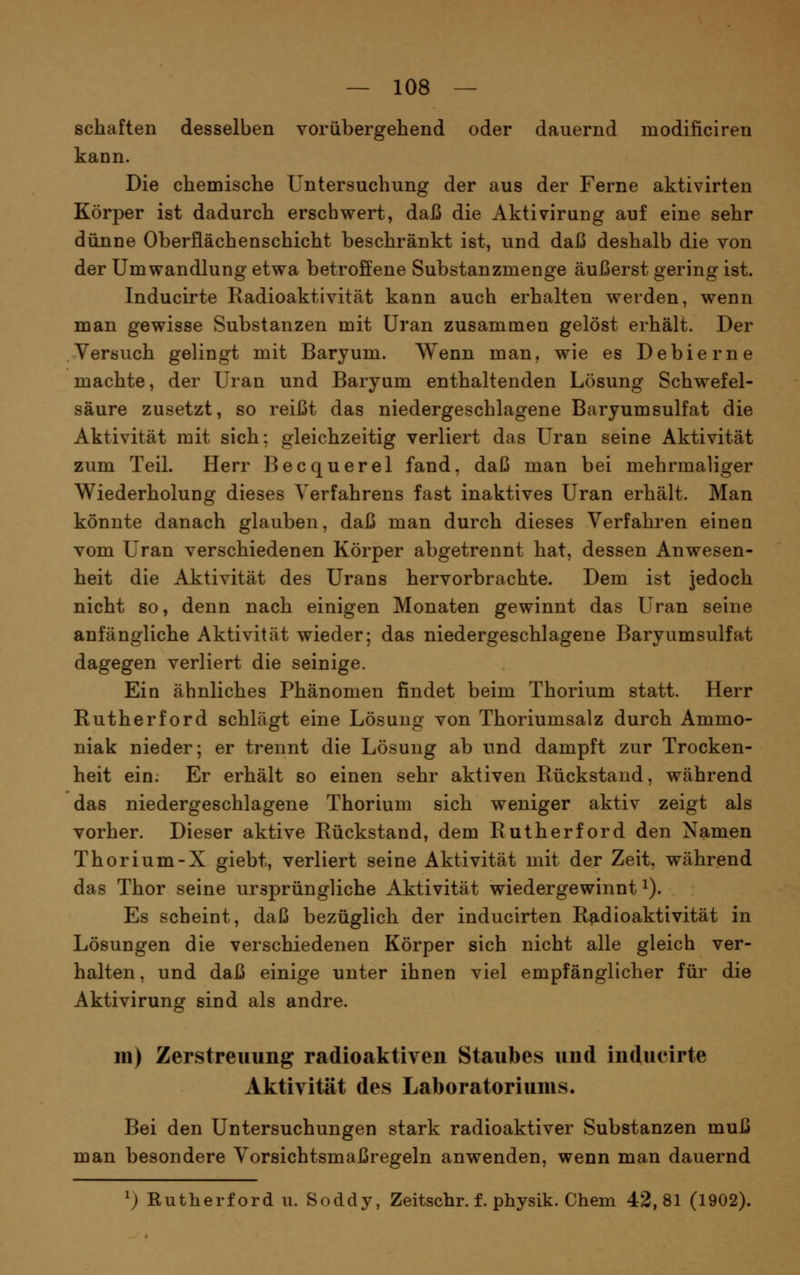 Schäften desselben vorübergehend oder dauernd modificiren kann. Die chemische Untersuchung der aus der Ferne aktivirten Körper ist dadurch erschwert, daß die Aktivirung auf eine sehr dünne Oberflächenschicht beschränkt ist, und daß deshalb die von der Umwandlung etwa betrofiene Substanzmenge äußerst gering ist. Inducirte Radioaktivität kann auch erhalten werden, wenn man gewisse Substanzen mit Uran zusammen gelöst erhält. Der Versuch gelingt mit Baryum. \Yenn man. wie es Debierne machte, der Uran und Baryum enthaltenden Lösung Schwefel- säure zusetzt, so reißt das niedergeschlagene Baryumsulfat die Aktivität mit sich; gleichzeitig verliert das Uran seine Aktivität zum Teil. Herr Becquerel fand, daß man bei mehrmaliger Wiederholung dieses Verfahrens fast inaktives Uran erhält. Man könnte danach glauben, daß man durch dieses Verfahren einen vom Uran verschiedenen Körper abgetrennt hat, dessen Anwesen- heit die Aktivität des Urans hervorbrachte. Dem ist jedoch nicht so, denn nach einigen Monaten gewinnt das Uran seine anfängliche Aktivität wieder; das niedergeschlagene Baryumsulfat dagegen verliert die seinige. Ein ähnliches Phänomen findet beim Thorium statt. Herr Rutherford schlägt eine Lösung von Thoriumsalz durch Ammo- niak nieder; er trennt die Lösung ab und dampft zur Trocken- heit ein. Er erhält so einen sehr aktiven Rückstand, während das niedergeschlagene Thorium sich weniger aktiv zeigt als vorher. Dieser aktive Rückstand, dem Rutherford den Namen Thorium-X giebt, verliert seine Aktivität mit der Zeit, während das Thor seine ursprüngliche Aktivität wiedergewinnt i). Es scheint, daß bezüglich der inducirten Radioaktivität in Lösungen die verschiedenen Körper sich nicht alle gleich ver- halten , und daß einige unter ihnen viel empfänglicher für die Aktivirung sind als andre. m) Zerstreuung radioaktiven Staubes und inducirte Aktivität des Laboratoriums. Bei den Untersuchungen stark radioaktiver Substanzen muß man besondere Vorsichtsmaßregeln anwenden, wenn man dauernd ^) Rutherford u. Soddy, Zeitscbr. f. physik. Chem 42,81 (1902).