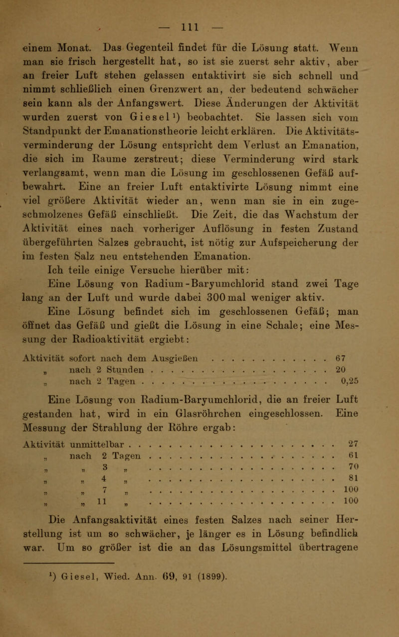 einem Monat. Das Gegenteil findet für die Lösung statt. Wenn man sie frisch hergestellt hat, so ist sie zuerst sehr aktiv, aber an freier Luft stehen gelassen entaktivirt sie sich schnell und nimmt schließlich einen Grenzwert an, der bedeutend schwächer sein kann als der Anfangswert. Diese Änderungen der Aktivität wurden zuerst von GieseP) beobachtet. Sie lassen sieb vom Standpunkt der Emanationstheorie leicht erklären. Die Aktivitäts- verminderung der Lösung entspricht dem Verlust an Emanation, die sich im Räume zerstreut; diese Verminderung wird stark verlangsamt, wenn man die Lösung im geschlossenen Gefäß auf- bewahrt. Eine an freier Luft entaktivirte Lösung nimmt eine viel größere Aktivität wieder an, wenn man sie in ein zuge- schmolzenes Gefäß einschließt. Die Zeit, die das Wachstum der Aktivität eines nach vorheriger Auflösung in festen Zustand übergeführten Salzes gebraucht, ist nötig zur Aufspeicherung der im festen Salz neu entstehenden Emanation. Ich teile einige Versuche hierüber mit: Eine Lösung von Radium-Baryumchlorid stand zwei Tage lang an der Luft und wurde dabei 300 mal weniger aktiv. Eine Lösung befindet sich im geschlossenen Gefäß; man öffnet das Gefäß und gießt die Lösung in eine Schale; eine Mes- sung der Radioaktivität ergiebt: Aktivität sofort nach dem Ausgießen 67 „ nach 2 Stunden 20 nach 2 Tagen 0,25 Eine Lösung von Radium-Baryumchlorid, die an freier Luft gestanden hat, wird in ein Glasröhrchen eingeschlossen. Eine Messung der Strahlung der Röhre ergab: Aktivität unmittelbar 27 „ nach 2 Tagen 61 „ 3 „ 70 „ 4 „ 81 . ' „ 100 „11 „ 100 Die Anfangsaktivität eines festen Salzes nach seiner Her- stellung ist um so schwächer, je länger es in Lösung befindlich war. Um so größer ist die an das Lösungsmittel übertragene ') Giesel, Wied. Ann. 69, 91 (1899).