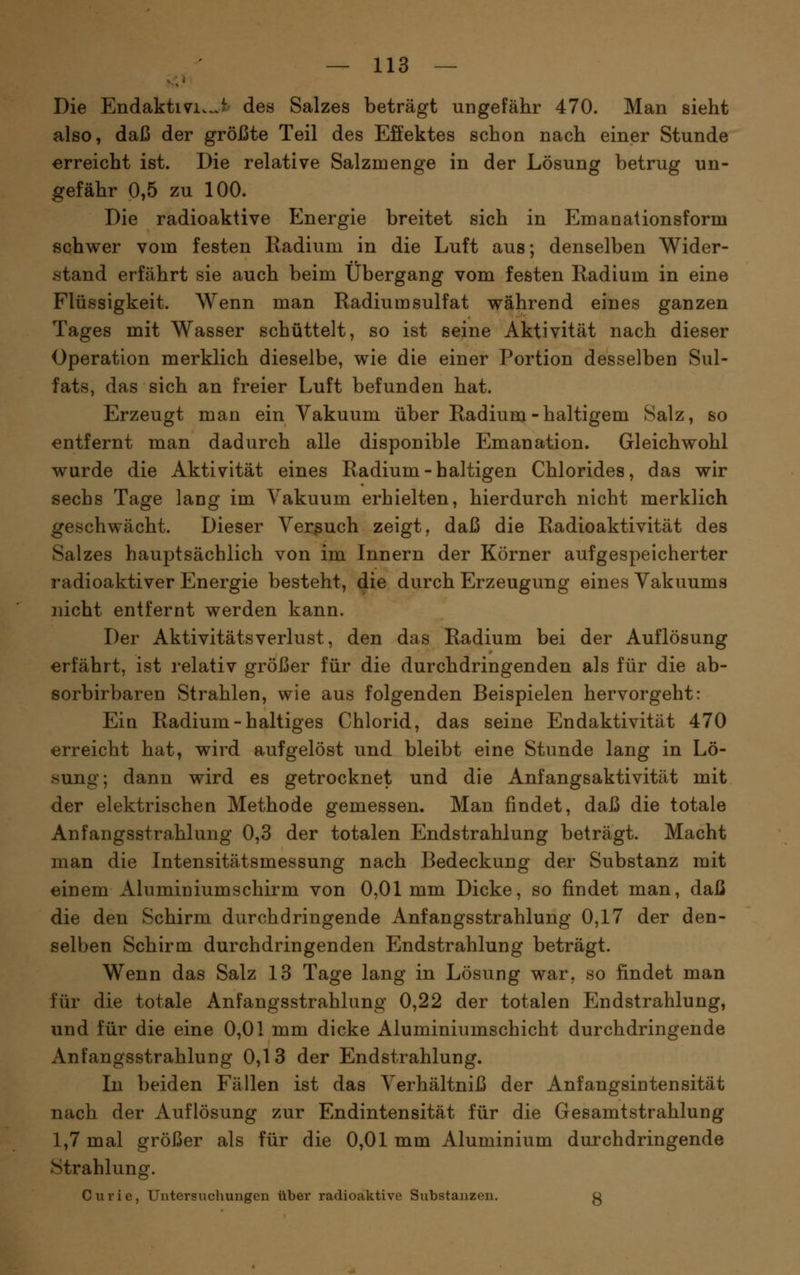 Die Endaktivi.^i' des Salzes beträgt ungefähr 470. Man sieht also, daß der größte Teil des Effektes schon nach einer Stunde erreicht ist. Die relative Salzmenge in der Lösung betrug un- gefähr 0,5 zu 100. Die radioaktive Energie breitet sich in Emanationsform schwer vom festen Radium in die Luft aus; denselben Wider- stand erfährt sie auch beim Übergang vom festen Eadium in eine Flüssigkeit. Wenn man Radiumsulfat während eines ganzen Tages mit Wasser schüttelt, so ist seine Aktivität nach dieser Operation merklich dieselbe, wie die einer Portion desselben Sul- fats, das sich an freier Luft befunden hat. Erzeugt man ein Vakuum über Radium-haltigem Salz, so entfernt man dadurch alle disponible Emanation. Gleichwohl wurde die Aktivität eines Radium-haltigen Chlorides, das wir sechs Tage lang im Vakuum erhielten, hierdurch nicht merklich geschwächt. Dieser Verßuch zeigt, daß die Radioaktivität des Salzes hauptsächlich von im Innern der Körner aufgespeicherter radioaktiver Energie besteht, die durch Erzeugung eines Vakuums nicht entfernt werden kann. Der Aktivitätsverlust, den das Radium bei der Auflösung erfährt, ist relativ größer für die durchdringenden als für die ab- eorbirbaren Strahlen, wie aus folgenden Beispielen hervorgeht: Ein Radium-haltiges Chlorid, das seine Endaktivität 470 erreicht hat, wird aufgelöst und bleibt eine Stunde lang in Lö- sung; dann wird es getrocknet und die Anfangsaktivität mit der elektrischen Methode gemessen. Man findet, daß die totale Anfangsstrahlung 0,3 der totalen Endstrahlung beträgt. Macht man die Intensitätsmessung nach Bedeckung der Substanz mit einem Aluminiumschirm von 0,01 mm Dicke, so findet man, daß die den Schirm durchdringende Anfangsstrahlung 0,17 der den- selben Schirm durchdringenden Endstrahlung beträgt. Wenn das Salz 13 Tage lang in Lösung war. so findet man für die totale Anfangsstrahlung 0,22 der totalen Endstrahlung, und für die eine 0,01 mm dicke Aluminiumschicht durchdringende Anfangsstrahlung 0,13 der Endstrahlung. In beiden Fällen ist das Verhältniß der Anfangsintensität nach der Auflösung zur Endintensität für die Gesamtstrahlung 1,7 mal größer als für die 0,01 mm Aluminium durchdringende Strahlung. Curie, Untersucliungen über radioaktive Substanzen. g