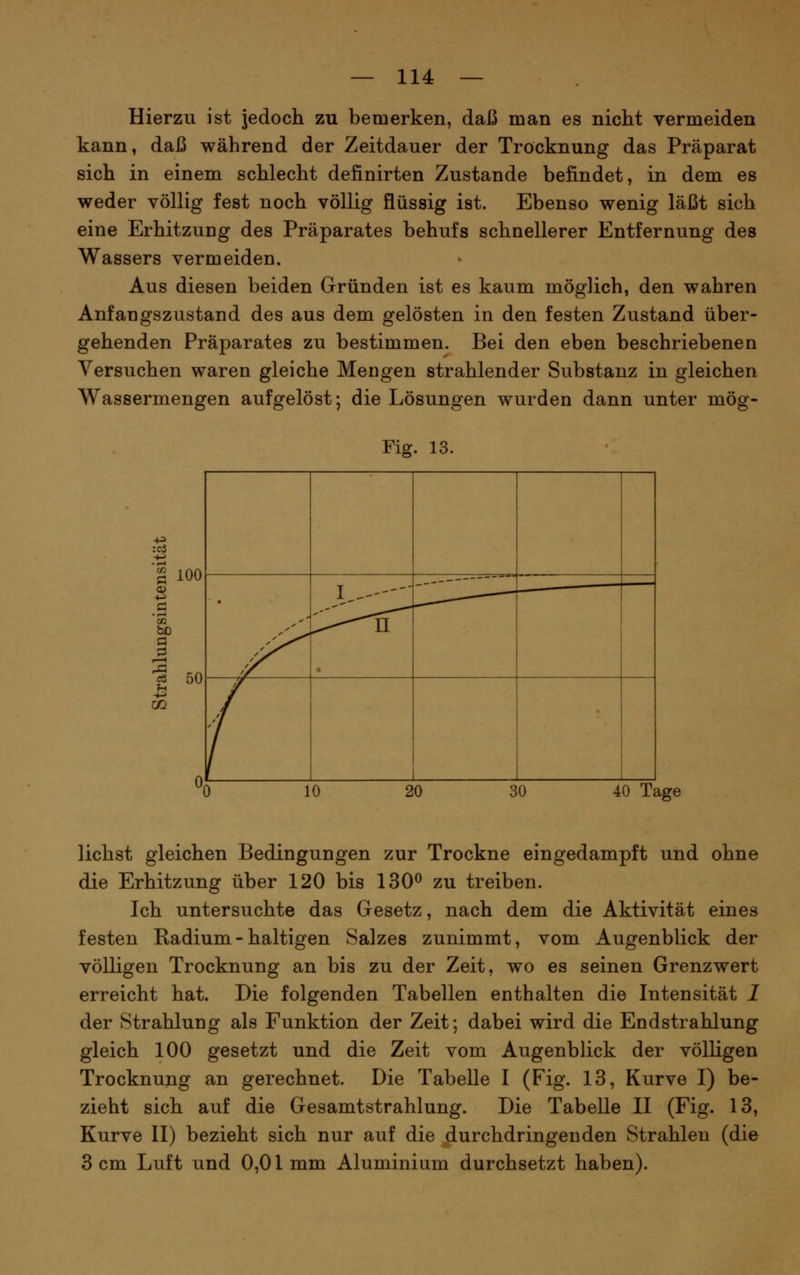 Hierzu ist jedoch zu bemerken, daß man es nicht vermeiden kann, daß während der Zeitdauer der Trocknung das Präparat sich in einem schlecht definirten Zustande befindet, in dem es weder völlig fest noch völlig flüssig ist. Ebenso wenig läßt sich eine Erhitzung des Präparates behufs schnellerer Entfernung des Wassers vermeiden. Aus diesen beiden Gründen ist es kaum möglich, den wahren Anfangszustand des aus dem gelösten in den festen Zustand über- gehenden Präparates zu bestimmen. Bei den eben beschriebenen Versuchen waren gleiche Mengen strahlender Substanz in gleichen Wassermengen aufgelöst; die Lösungen wurden dann unter mög- Fig. 13. 100 a 50 • 4 10 20 30 40 Tage liehst gleichen Bedingungen zur Trockne eingedampft und ohne die Erhitzung über 120 bis 130^ zu treiben. Ich untersuchte das Gesetz, nach dem die Aktivität eines festen Radium - haltigen Salzes zunimmt, vom Augenblick der völligen Trocknung an bis zu der Zeit, wo es seinen Grenzwert erreicht hat. Die folgenden Tabellen enthalten die Intensität I der Strahlung als Funktion der Zeit; dabei wird die Endstrahlung gleich 100 gesetzt und die Zeit vom Augenblick der völligen Trocknung an gerechnet. Die Tabelle I (Fig. 13, Kurve I) be- zieht sich auf die Gesamtstrahlung. Die Tabelle II (Fig. 13, Kurve II) bezieht sich nur auf die durchdringenden Strahlen (die 3 cm Luft und 0,01 mm Aluminium durchsetzt haben).