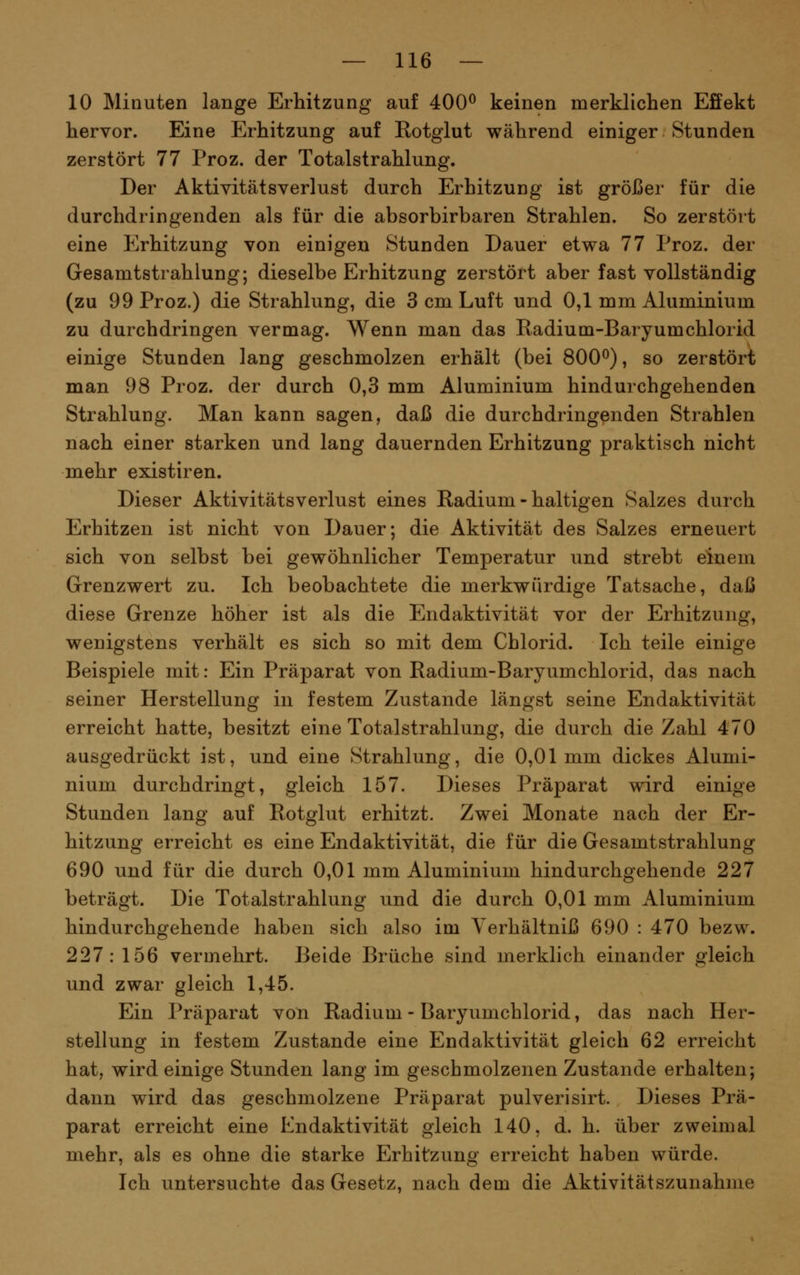 10 Minuten lange Erhitzung auf 400^ keinen merklichen Effekt hervor. Eine Erhitzung auf Eotglut während einiger Stunden zerstört 77 Proz. der Totalstrahlung. Der Aktiyitätsverlust durch Erhitzung ist größer für die durchdringenden als für die absorbirbaren Strahlen. So zerstört eine Erhitzung von einigen Stunden Dauer etwa 77 Proz. der Gesamtstrahlung; dieselbe Erhitzung zerstört aber fast vollständig (zu 99 Proz.) die Strahlung, die 3 cm Luft und 0,1 mm Aluminium zu durchdringen vermag. Wenn man das Radium-Baryumchlorid einige Stunden lang geschmolzen erhält (bei 800^), so zerstört man 98 Proz. der durch 0,3 mm Aluminium hindurchgehenden Strahlung. Man kann sagen, daß die durchdringenden Strahlen nach einer starken und lang dauernden Erhitzung praktisch nicht mehr existiren. Dieser Aktivitätsverlust eines Radium - haltigen Salzes durch Erhitzen ist nicht von Dauer; die Aktivität des Salzes erneuert sich von selbst bei gewöhnlicher Temperatur und strebt einem Grenzwert zu. Ich beobachtete die merkwürdige Tatsache, daß diese Grenze höher ist als die Endaktivität vor der Erhitzung, wenigstens verhält es sich so mit dem Chlorid. Ich teile einige Beispiele mit: Ein Präparat von Radium-Baryumchlorid, das nach seiner Herstellung in festem Zustande längst seine Endaktivität erreicht hatte, besitzt eine Totalstrahlung, die durch die Zahl 470 ausgedrückt ist, und eine Strahlung, die 0,01mm dickes Alumi- nium durchdringt, gleich 157. Dieses Präparat wird einige Stunden lang auf Rotglut erhitzt. Zwei Monate nach der Er- hitzung erreicht es eine Endaktivität, die für die Gesamtstrahlung 690 und für die durch 0,01 mm Aluminium hindurchgehende 227 beträgt. Die Totalstrahlung und die durch 0,01 mm Aluminium hindurchgehende haben sich also im Yerhältniß 690 : 470 bezw. 227:156 vermehrt. Beide Brüche sind merklich einander gleich und zwar gleich 1,45. Ein Präparat von Radium - Baryumchlorid, das nach Her- stellung in festem Zustande eine Endaktivität gleich 62 erreicht hat, wird einige Stunden lang im geschmolzenen Zustande erhalten; dann wird das geschmolzene Präparat pulverisirt. Dieses Prä- parat erreicht eine Endaktivität gleich 140, d. h. über zweimal mehr, als es ohne die starke Erhitzung erreicht haben würde. Ich untersuchte das Gesetz, nach dem die Aktivitätszunahme