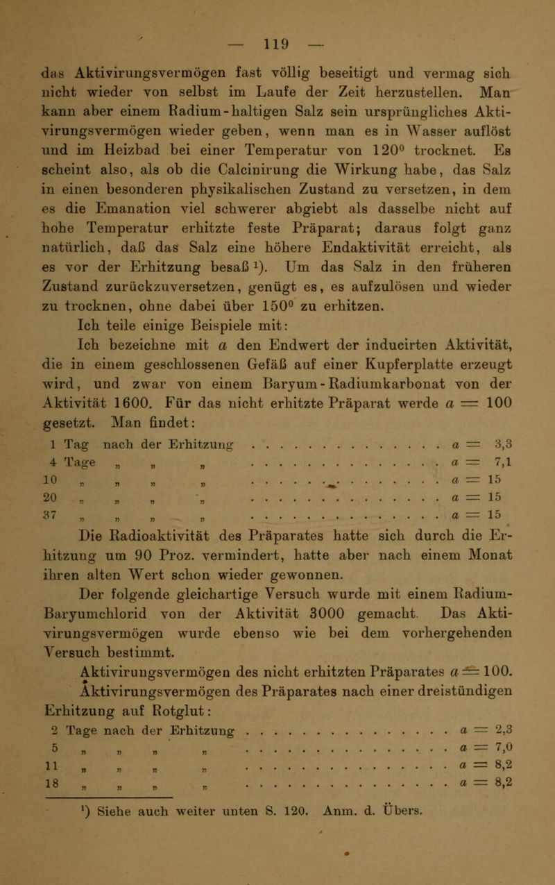 das Aktivirungsvermögen fast völlig beseitigt und vermag sich nicht wieder von selbst im Laufe der Zeit herzustellen. Man kann aber einem Radium-haltigen Salz sein ursprüngliches Akti- virungsvermögen wieder geben, wenn man es in Wasser auflöst und im Heizbad bei einer Temperatur von 120^ trocknet. Es scheint also, als ob die Calcinirung die Wirkung habe, das Salz in einen besonderen physikalischen Zustand zu versetzen, in dem es die Emanation viel schwerer abgiebt als dasselbe nicht auf hohe Temperatur erhitzte feste Präparat; daraus folgt ganz natürlich, daß das Salz eine höhere Endaktivität erreicht, als es vor der Erhitzung besaß i). Um das Salz in den früheren Zustand zurückzuversetzen, genügt es, es aufzulösen und wieder zu trocknen, ohne dabei über 150^ zu erhitzen. Ich teile einige Beispiele mit: Ich bezeichne mit a den Endwert der inducirten Aktivität, die in einem geschlossenen Gefäß auf einer Kupferplatte erzeugt wird, und zwar von einem Baryum-Radiumkarbonat von der Aktivität 1600. Für das nicht erhitzte Präparat werde a = 100 gesetzt. Man findet: 1 Tag nach der Erhitzung a = 3,3 4 Tage „ „ „ a = 7,1 10 „ „ „ „ ^ a = 15 20 „ „ „ „ a = 15 37 „ „ „ „ a = 15 Die Radioaktivität des Präparates hatte sich durch die Er- hitzung um 90 Proz. vermindert, hatte aber nach einem Monat ihren alten Wert schon wieder gewonnen. Der folgende gleichartige Versuch wurde mit einem Radium- Baryumchlorid von der Aktivität 3000 gemacht. Das Akti- virungsvermögen wurde ebenso wie bei dem vorhergehenden Versuch bestimmt. Aktivirungsvermögen des nicht erhitzten Präparates a==100. Aktivirungsvermögen des Präparates nach einer dreistündigen Erhitzung auf Rotglut: 2 Tage nach der Erhitzung a = 2,3 5 „ „ „ „ a = 7,0 11 „ „ „ „ a = 8,2 18 „ „ „ r a = 8,2 ') Siehe auch weiter unten S. 120. Anm. d. Übers.