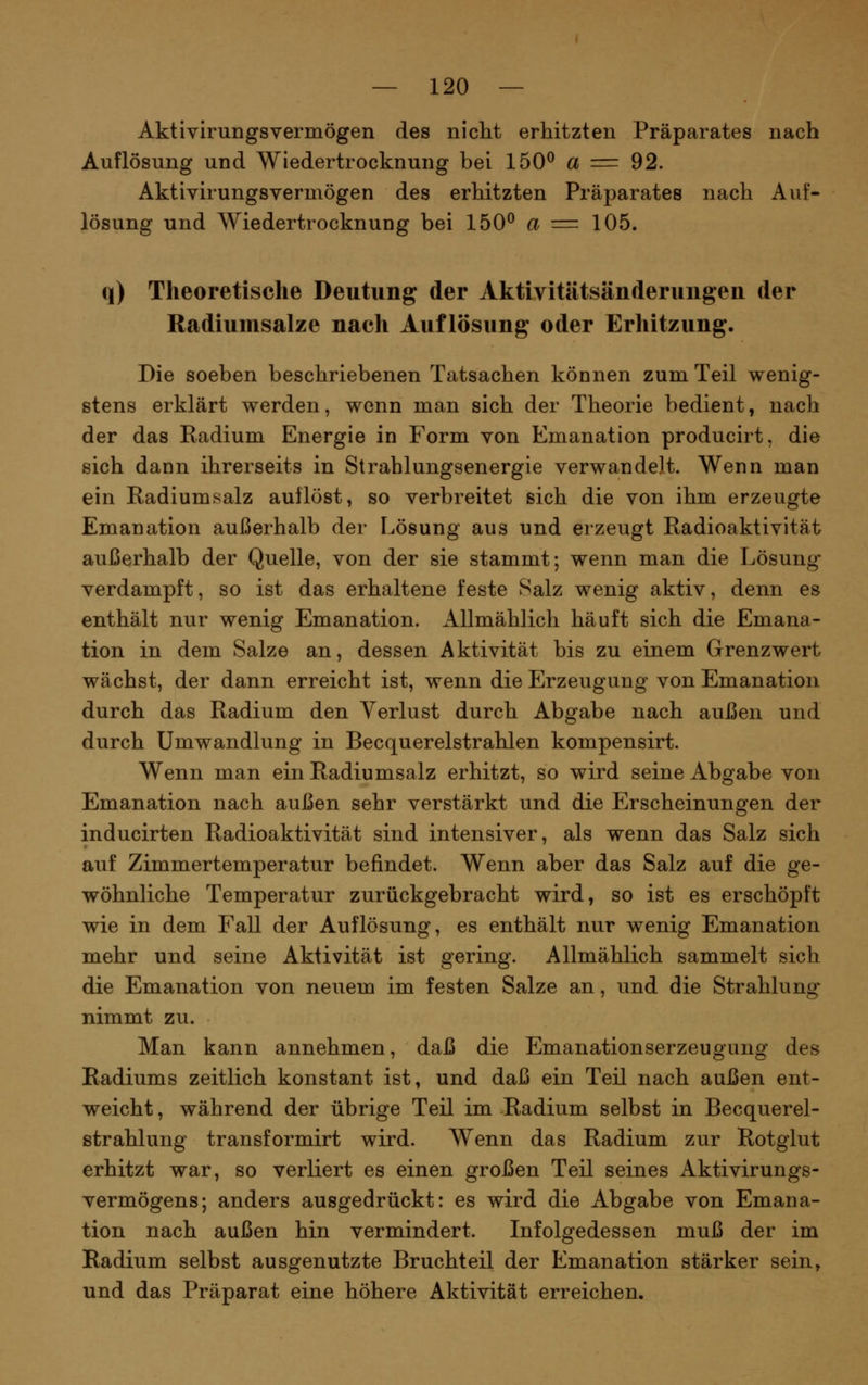 Aktivirungsvermögen des nicht erhitzten Präparates nach Auflösung und Wiedertrocknung bei 150^ a = 92. Aktivirungsvermögen des erhitzten Präparates nach Auf- lösung und Wiedertrocknung bei 150^ a = 105. q) Theoretische Deutung der Aktivitätsänderungen der Radiumsalze nach Auflösung oder Erhitzung. Die soeben beschriebenen Tatsachen können zum Teil wenig- stens erklärt werden, wenn man sich der Theorie bedient, nach der das Radium Energie in Form von Emanation producirt, die sich dann ihrerseits in Strahlungsenergie verwandelt. Wenn man ein Radiumsalz auflöst, so verbreitet sich die von ihm erzeugte Emanation außerhalb der Lösung aus und erzeugt Radioaktivität außerhalb der Quelle, von der sie stammt; wenn man die Lösung* verdampft, so ist das erhaltene feste Salz wenig aktiv, denn es enthält nur wenig Emanation. Allmählich häuft sich die Emana- tion in dem Salze an, dessen Aktivität bis zu einem Grenzwert wächst, der dann erreicht ist, wenn die Erzeugung von Emanation durch das Radium den Verlust durch Abgabe nach außen und durch Umwandlung in Becquerelstrahlen kompensirt. Wenn man ein Radiumsalz erhitzt, so wird seine Abgabe von Emanation nach außen sehr verstärkt und die Erscheinungen der inducirten Radioaktivität sind intensiver, als wenn das Salz sich auf Zimmertemperatur befindet. Wenn aber das Salz auf die ge- wöhnliche Temperatur zurückgebracht wird, so ist es erschöpft wie in dem Fall der Auflösung, es enthält nur wenig Emanation mehr und seine Aktivität ist gering. Allmählich sammelt sich die Emanation von neuem im festen Salze an, und die Strahlung nimmt zu. Man kann annehmen, daß die Emanationserzeugung des Radiums zeitlich konstant ist, und daß ein Teil nach außen ent- weicht , während der übrige Teil im Radium selbst in Becquerel- strahlung transformirt wird. Wenn das Radium zur Rotglut erhitzt war, so verliert es einen großen Teil seines Aktivirungs- vermögens; anders ausgedrückt: es wird die Abgabe von Emana- tion nach außen hin vermindert. Infolgedessen muß der im Radium selbst ausgenutzte Bruchteil der Emanation stärker sein, und das Präparat eine höhere Aktivität erreichen.