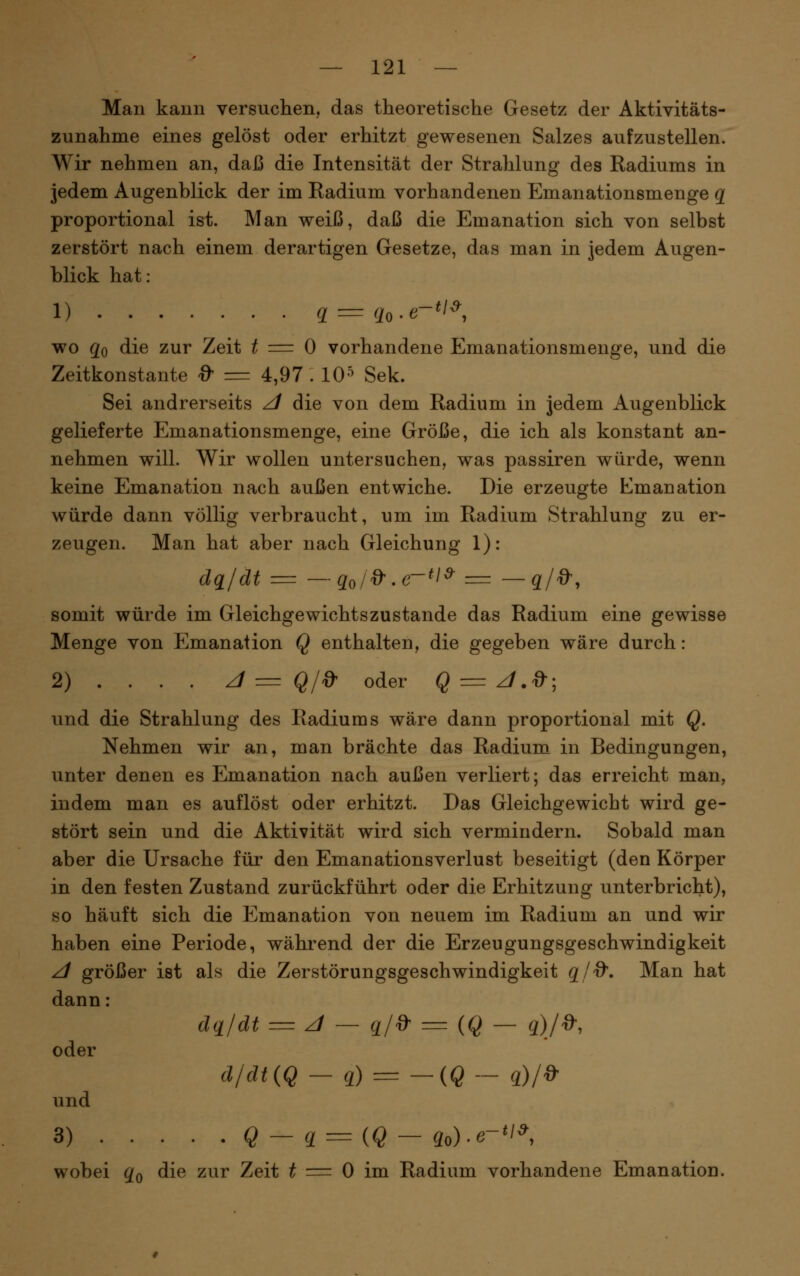 Man kann versuchen, das theoretische Gesetz der Aktivitäts- zunahme eines gelöst oder erhitzt gewesenen Salzes aufzustellen. Wir nehmen an, daß die Intensität der Strahlung des Radiums in jedem Augenblick der im Radium vorhandenen Emanationsmenge q proportional ist. Man weiß, daß die Emanation sich von selbst zerstört nach einem derartigen Gesetze, das man in jedem Augen- blick hat: 1) g = qo-e-^l^^, wo qo die zur Zeit ^ == 0 vorhandene Emanationsmenge, und die Zeitkonstante d' = 4,97 . 10^ Sek. Sei andrerseits z/ die von dem Radium in jedem Augenblick gelieferte Emanationsmenge, eine Größe, die ich als konstant an- nehmen will. Wir wollen untersuchen, was passiren würde, wenn keine Emanation nach außen entwiche. Die erzeugte Emanation würde dann völlig verbraucht, um im Radium Strahlung zu er- zeugen. Man hat aber nach Gleichung 1): dq/dt = —qo/^.e-*l^ = —q/^, somit würde im Gleichgewichts zustande das Radium eine gewisse Menge von Emanation Q enthalten, die gegeben wäre durch: 2) . . . . Zf = Q/» oder § = z/.'^; und die Strahlung des Radiums wäre dann proportional mit Q. Nehmen wir an, man brächte das Radium in Bedingungen, unter denen es Emanation nach außen verliert; das erreicht man, indem man es auflöst oder erhitzt. Das Gleichgewicht wird ge- stört sein und die Aktivität wird sich vermindern. Sobald man aber die Ursache für den Emanationsverlust beseitigt (den Körper in den festen Zustand zurückführt oder die Erhitzung unterbricht), so häuft sich die Emanation von neuem im Radium an und wir haben eine Periode, während der die Erzeugungsgeschwindigkeit ^ größer ist als die Zerstörungsgeschwindigkeit q/d'. Man hat dann: dq/dt == z/ — q/d^ = (Q — q)/^. oder d/dt(Q - q) = -{Q- q)/d' und 3) Q - q = {Q - 3o)-e-^ wobei qQ die zur Zeit ^ = 0 im Radium vorhandene Emanation.