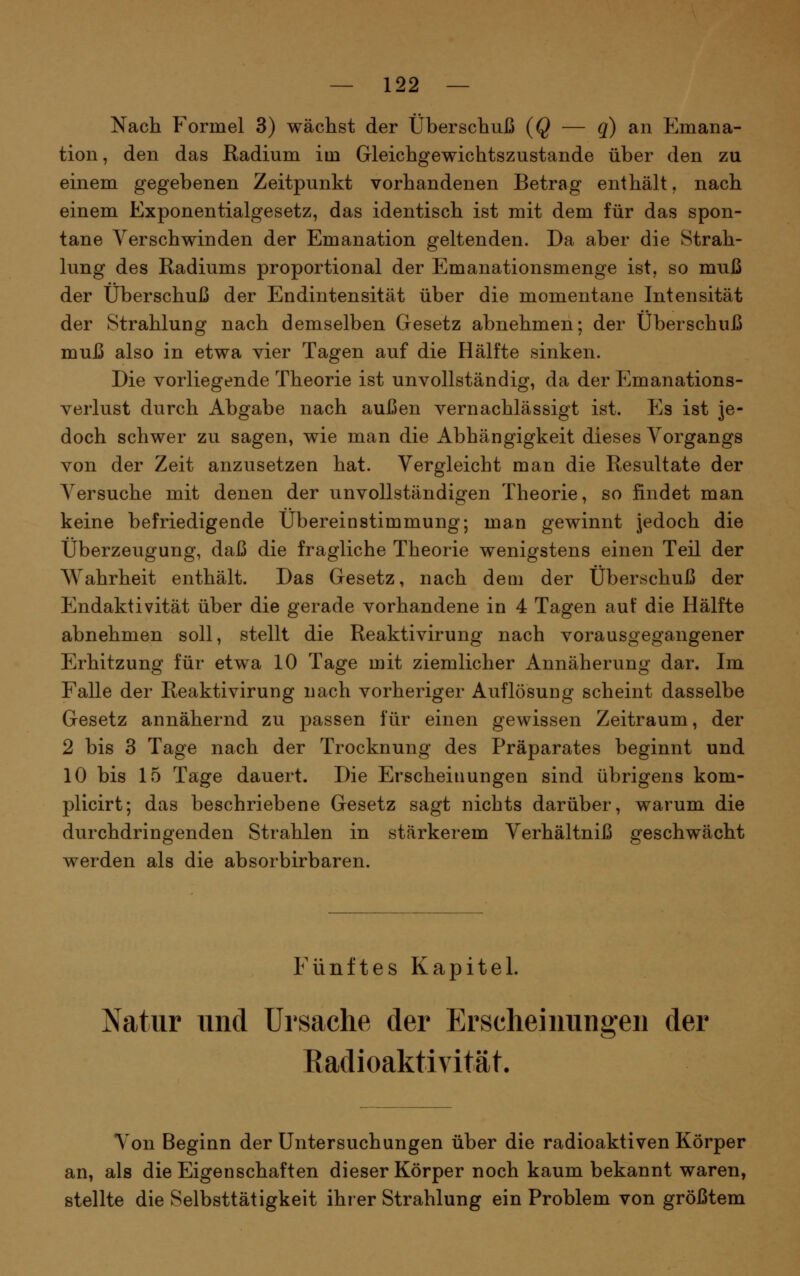 Nach Formel 3) wächst der Überschuß (Q — q) an Emana- tion, den das Radium im Gleichgewichtszustande über den zu einem gegebenen Zeitpunkt vorhandenen Betrag enthält. nach einem Exponentialgesetz, das identisch ist mit dem für das spon- tane Verschwinden der Emanation geltenden. Da aber die Strah- lung des Radiums proportional der Emanationsmenge ist, so muß der Überschuß der Endintensität über die momentane Intensität der Strahlung nach demselben Gesetz abnehmen; der Überschuß muß also in etwa vier Tagen auf die Hälfte sinken. Die vorliegende Theorie ist unvollständig, da der Emanations- verlust durch Abgabe nach außen vernachlässigt ist. P]s ist je- doch schwer zu sagen, wie man die Abhängigkeit dieses Vorgangs von der Zeit anzusetzen hat. Vergleicht man die Resultate der Versuche mit denen der unvollständigen Theorie, so findet man keine befriedigende Übereinstimmung; man gewinnt jedoch die Überzeugung, daß die fragliche Theorie wenigstens einen Teil der Wahrheit enthält. Das Gesetz, nach dem der Überschuß der Endaktivität über die gerade vorhandene in 4 Tagen auf die Hälfte abnehmen soll, stellt die Reaktivirung nach vorausgegangener Erhitzung für etwa 10 Tage mit ziemlicher Annäherung dar. Im Falle der Reaktivirung nach vorheriger Auflösung scheint dasselbe Gesetz annähernd zu passen für einen gewissen Zeitraum, der 2 bis 3 Tage nach der Trocknung des Präparates beginnt und 10 bis 15 Tage dauert. Die Erscheinungen sind übrigens kom- plicirt; das beschriebene Gesetz sagt nichts darüber, warum die durchdringenden Strahlen in stärkerem Verhältniß geschwächt werden als die absorbirbaren. Fünftes Kapitel. Natur und Ursache der Erscheinungen der Radioaktivität. Von Beginn der Untersuchungen über die radioaktiven Körper an, als die Eigenschaften dieser Körper noch kaum bekannt waren, stellte die Selbsttätigkeit ihrer Strahlung ein Problem von größtem