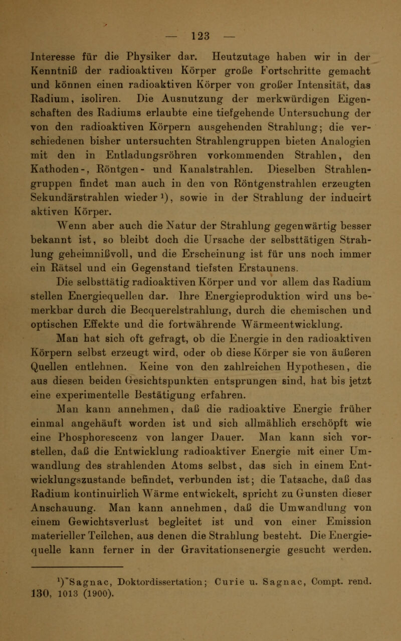 Interesse für die Physiker dar. Heutzutage haben wir in der Kenntniß der radioaktiven Körper große Fortschritte gemacht und können einen radioaktiven Körper von großer Intensität, das Radium, isoliren. Die Ausnutzung der merkwürdigen Eigen- schaften des Radiums erlaubte eine tiefgehende Untersuchung der von den radioaktiven Körpern ausgehenden Strahlung; die ver- schiedenen bisher untersuchten Strahlengruppen bieten Analogien mit den in Entladungsröhren vorkommenden Strahlen, den Kathoden-, Röntgen- und Kanalstrahlen. Dieselben Strahlen- gruppen findet man auch in den von Röntgenstrahlen erzeugten Sekundärstrahlen wieder i), sowie in der Strahlung der inducirt aktiven Körper. Wenn aber auch die Natur der Strahlung gegenwärtig besser bekannt ist, so bleibt doch die Ursache der selbsttätigen Strah- lung geheimnißvoll, und die Erscheinung ist für uns noch immer ein Rätsel und ein Gegenstand tiefsten Erstaunens. Die selbsttätig radioaktiven Körper und vor allem das Radium stellen Energiequellen dar. Ihre Energieproduktion wird uns be- merkbar durch die Becquerelstrahlung, durch die chemischen und optischen Effekte und die fortwährende Wärmeentwicklung. Man hat sich oft gefragt, ob die Energie in den radioaktiven Körpern selbst erzeugt wird, oder ob diese Körper sie von äußeren Quellen entlehnen. Keine von den zahlreichen Hypothesen, die aus diesen beiden Gesichtspunkten entsprungen sind, hat bis Jetzt eine experimentelle Bestätigung erfahren. Man kann annehmen, daß die radioaktive Energie früher einmal angehäuft worden ist und sich allmählich erschöpft wie eine Phosphorescenz von langer Dauer. Man kann sich vor- stellen, daß die Entwicklung radioaktiver Energie mit einer Um- wandlung des strahlenden Atoms selbst, das sich in einem Ent- wicklungszustande befindet, verbunden ist; die Tatsache, daß das Radium kontinuirlich Wärme entwickelt, spricht zu Gunsten dieser Anschauung. Man kann annehmen, daß die Umwandlung von einem Gewichtsverlust begleitet ist und von einer Emission materieller Teilchen, aus denen die Strahlung besteht. Die Energie- quelle kann ferner in der Gravitationsenergie gesucht werden. ^)'Sagnac, Doktordissertation; Curie u. Sagnac, Compt. rend. 130, 1013 (1900).