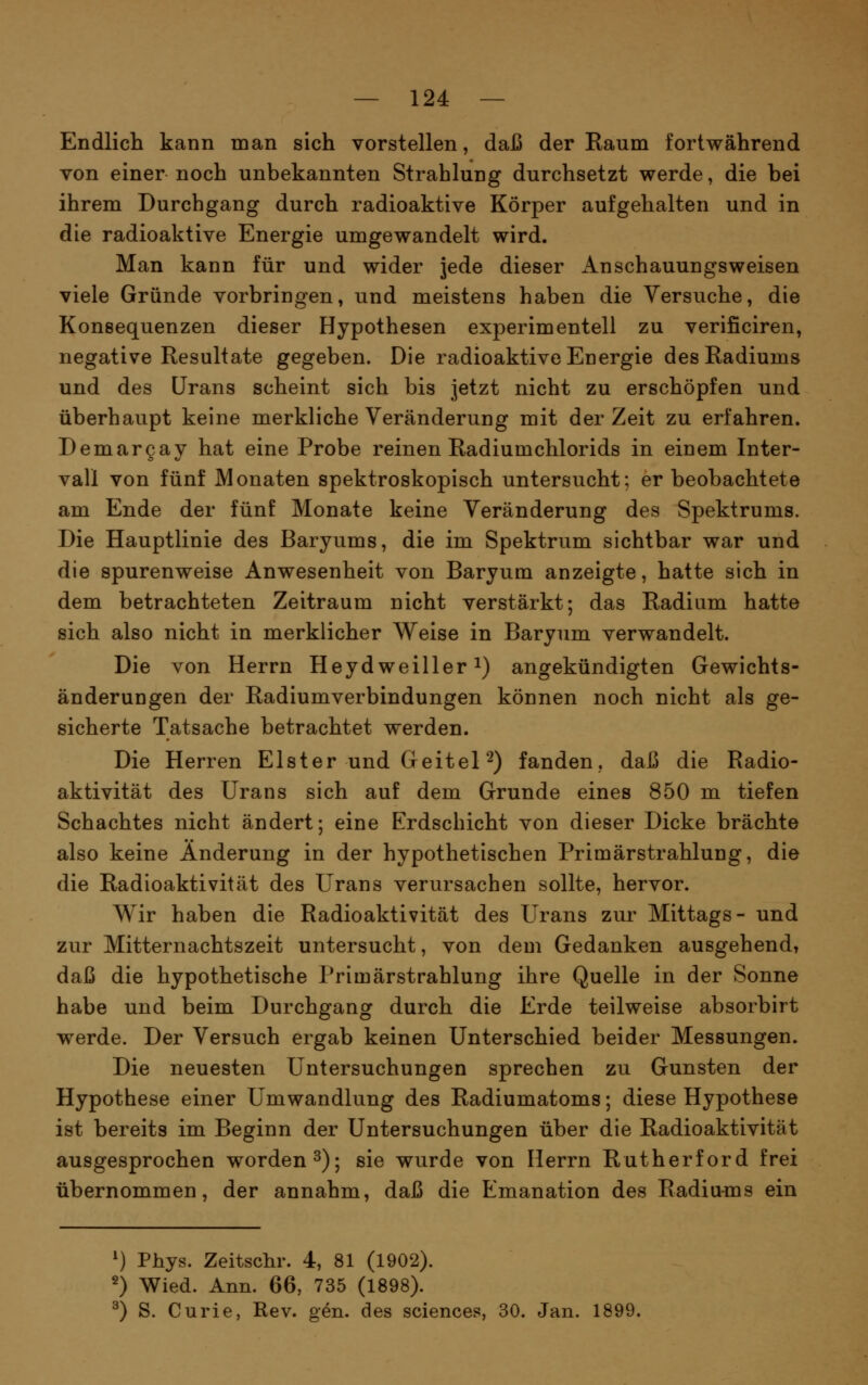 Endlich kann man sich vorstellen, daß der Raum fortwährend von einer noch unbekannten Strahlung durchsetzt werde, die bei ihrem Durchgang durch radioaktive Körper aufgehalten und in die radioaktive Energie umgewandelt wird. Man kann für und wider jede dieser Anschauungsweisen viele Gründe vorbringen, und meistens haben die Versuche, die Konsequenzen dieser Hypothesen experimentell zu verificiren, negative Resultate gegeben. Die radioaktive Energie des Radiums und des Urans scheint sich bis jetzt nicht zu erschöpfen und überhaupt keine merkliche Veränderung mit der Zeit zu erfahren. Demargay hat eine Probe reinen Radiumchlorids in einem Inter- vall von fünf Monaten spektroskopisch untersucht; er beobachtete am Ende der fünf Monate keine Veränderung des Spektrums. Die Hauptlinie des Baryums, die im Spektrum sichtbar war und die spurenweise Anwesenheit von Baryum anzeigte, hatte sich in dem betrachteten Zeitraum nicht verstärkt; das Radium hatte sich also nicht in merklicher Weise in Baryum verwandelt. Die von Herrn Heydweiller i) angekündigten Gewichts- änderungen der Radiumverbindungen können noch nicht als ge- sicherte Tatsache betrachtet werden. Die Herren Elster und Geitel 2) fanden, daß die Radio- aktivität des Urans sich auf dem Grunde eines 850 m tiefen Schachtes nicht ändert; eine Erdschicht von dieser Dicke brächte also keine Änderung in der hypothetischen Primärstrahlung, die die Radioaktivität des Urans verursachen sollte, hervor. Wir haben die Radioaktivität des Urans zur Mittags- und zur Mitternachtszeit untersucht, von dem Gedanken ausgehend, daß die hypothetische Primärstrahlung ihre Quelle in der Sonne habe und beim Durchgang durch die Erde teilweise absorbirt werde. Der Versuch ergab keinen Unterschied beider Messungen. Die neuesten Untersuchungen sprechen zu Gunsten der Hypothese einer Umwandlung des Radiumatoms; diese Hypothese ist bereits im Beginn der Untersuchungen über die Radioaktivität ausgesprochen worden^); sie wurde von Herrn Rutherford frei übernommen, der annahm, daß die Emanation des Radiu^ns ein ^) Phys. Zeitschr. 4, 81 (1902). 2) Wied. Ann. 66, 735 (1898). ^) S. Curie, Rev. g^n. des sciences, 30. Jan. 1899.
